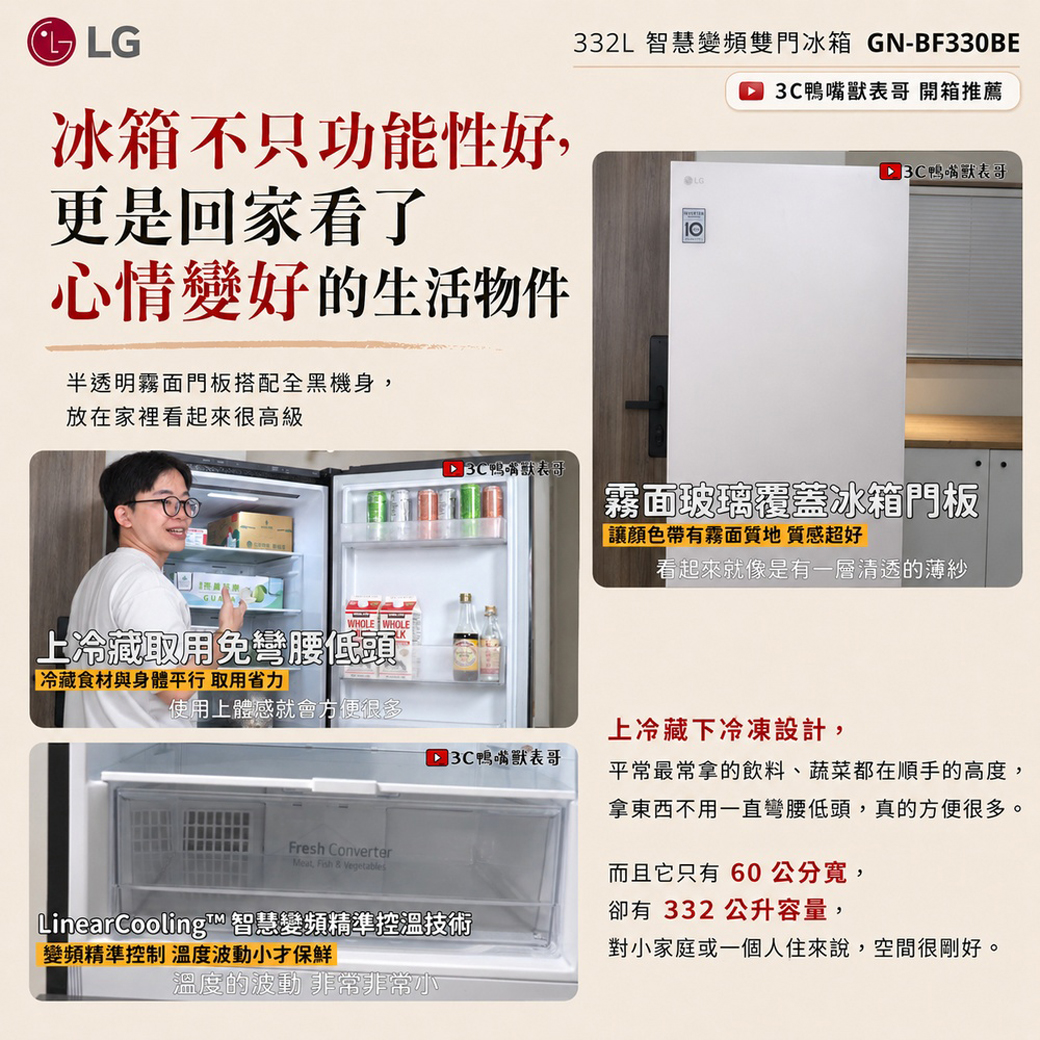 LG冰箱不只功能性好更是回家看了心情變好的生活物件半透明霧面門板搭配全黑機身,,332L 智慧變頻雙門冰箱 GN-BF330BE 表哥 開箱推薦LG 3C表哥放在家裡看起來很高級 3C鴨嘴獸表哥霧面玻璃覆蓋冰箱門板帶有霧面質地 質感超好看起來就像是有一層清透的薄紗WHOLE WHOLE上冷藏取用免彎腰低頭「冷藏食材與身體平行 取用省力使用上體感就會方便很多上冷藏下冷凍設計, 3C鴨嘴獸表哥Fresh ConverterMeat, & VegetablesLinearCooling™ 智慧變頻精準控溫技術變頻精準控制 溫度波動小才保鮮溫度的波動 非常非常小平常最常拿的飲料、蔬菜都在順手的高度,拿東西不用一直彎腰低頭,真的方便很多。而且它只有 60 公分,卻有 332 公升容量,對小家庭或一個人住來說,空間很剛好。