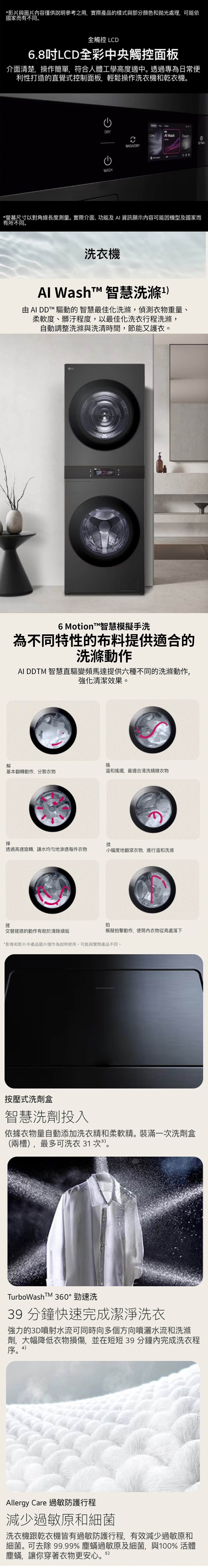 *影片與圖片容僅供說明參考之用實際產品的樣式與部分顏色和拋光處理,可能依國家而有不同全觸控 LD6.8吋LCD全彩中央觸控面板介面清楚,操作簡單,符合人體工學高度適中透過專為日常便利性打造的直覺式控制面板,輕鬆操作洗衣機和乾衣機。CDRYWASHWASH/DRY。 WashAll *螢幕尺寸以對角線長度測量。實際介面、功能及資訊顯示內容可能因機型及國家而有所不同。洗衣機Al 智慧洗滌 AI ™ 驅動的 智慧最佳化洗滌,偵測衣物重量、柔軟度、髒汙程度,以最佳化洗衣行程洗滌,自動調整洗滌與洗清時間,節能又護衣。6 Motion™智慧模擬手洗為不同特性的布料提供適合的洗滌動作AI DDTM 智慧直驅變頻馬達提供六種不同的洗滌動作,強化清潔效果。解搖基本翻轉動作,分散衣物溫和搖擺,最適合清洗精緻衣物擰揉透過高速旋轉,讓水均勻地滲透每件衣物小幅度地翻滾衣物,進行溫和洗滌搓交替搓揉的動作有助於清除頑垢拍模擬拍擊動作,使筒內衣物從高處落下*影像和影片中產品圖片僅作為說明使用,可能與實際產品不同。按壓式洗劑盒智慧洗劑投入依據衣物量自動添加洗衣精和柔軟精裝滿一洗劑盒(兩槽,最多可洗衣 1 次3。TurboWashTM 360°勁速洗39 分鐘快速完成潔淨洗衣強力的3D噴射水流可同時向多個方向噴灑水流和洗滌劑,大幅降低衣物損傷,並在短短39 分鐘內完成洗衣程序。4)Allergy Care 過敏防護行程減少過敏原和細菌洗衣機跟乾衣機皆有過敏防護行程,有效減少過敏原和細菌。可去除 99.99% 塵蟎過敏原及細菌,與100% 活體塵蟎,讓你穿著衣物更安心