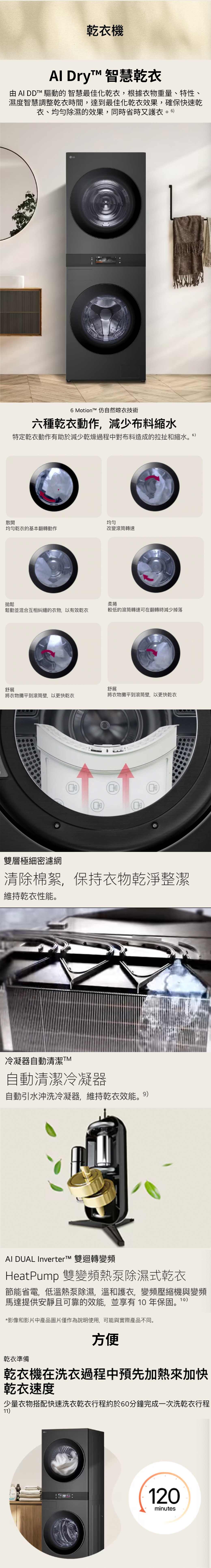 乾衣機 Dry 智慧乾衣 AI DD™ 驅動的 智慧最佳化乾衣,根據衣物重量、特性、濕度智慧調整乾衣時間,達到最佳化乾衣效果,確保快速乾衣、均勻除濕的效果,同時省時又護衣6 Motion™ 仿自然晾衣技術六種乾衣動作,減少布料縮水特定乾衣動作有助於減少乾燥過程中對布料造成的拉扯和縮水散開均勻均勻乾衣的基本翻轉動作改變滾筒轉速鬆柔捲鬆動並混合互相糾纏的衣物,以有效乾衣較低的滾筒轉速可在翻轉時減少掉落舒展舒展將衣物攤平到滾筒壁,以更快乾衣將衣物攤平到滾筒壁,以更快乾衣雙層極細密濾網清除棉絮,保持衣物乾淨整潔維持乾衣性能。冷凝器自動清潔TM自動清潔冷凝器自動引水沖洗冷凝器,維持乾衣效能。9)Al DUAL Inverter™ 雙迴轉變頻HeatPump 雙變頻熱泵除濕式乾衣節能省電,低溫熱泵除濕,溫和護衣,變頻壓縮機與變頻馬達提供安靜且可靠的效能,並享有10年保固。10*影像和影片中產品圖片僅作為說明使用,可能與實際產品不同。乾衣準備方便乾衣機在洗衣過程中預先加熱來加快乾衣速度少量衣物搭配快速洗衣乾衣行程約於60分鐘完成一次洗乾衣行程11)120minutes