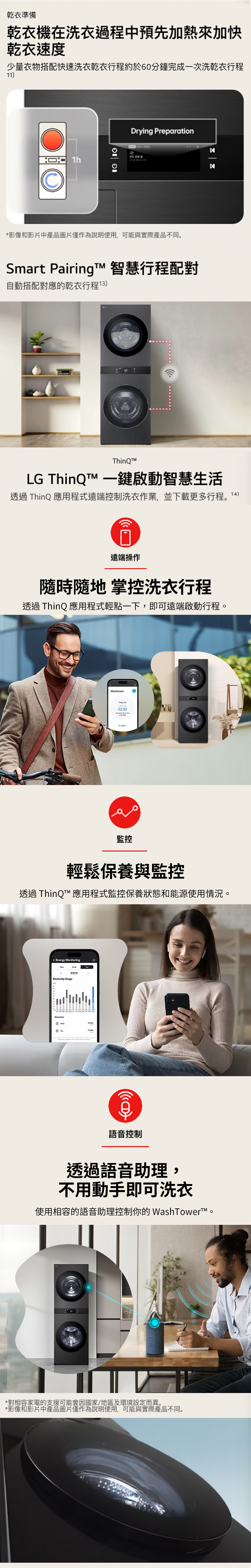 乾衣準備乾衣機在洗衣過程中預先加熱來加快乾衣速度少量衣物搭配快速洗衣乾衣行程約於60分鐘完成一次洗乾衣行程11 Drying Preparation*影像和影片中產品圖片僅作為說明使用,可能與實際產品不同Smart PairingT 智慧行程配對自動搭配對應的乾衣行程13LG 一鍵啟動智慧生活透過ThinQ 應用程式遠端控制洗衣作業,並下載更多行程。14)遠端操作隨時隨地 掌控洗衣行程透過ThinQ 應用程式輕點一下,即可遠端啟動行程。Whtoer 02:30監控輕鬆保養與監控透過 ThinQ 應用程式監控保養狀態和能源使用情況。Energy MonitoringElectricity UsageYYYY as Decemberw))語音控制透過語音助理,不用動手即可洗衣使用相容的語音助理控制你的WashTowert™。*對相容家電的支援可能會因國家/地區及環境設定而異。*影像和影片中產品圖片僅作為說明使用,可能與實際產品不同。