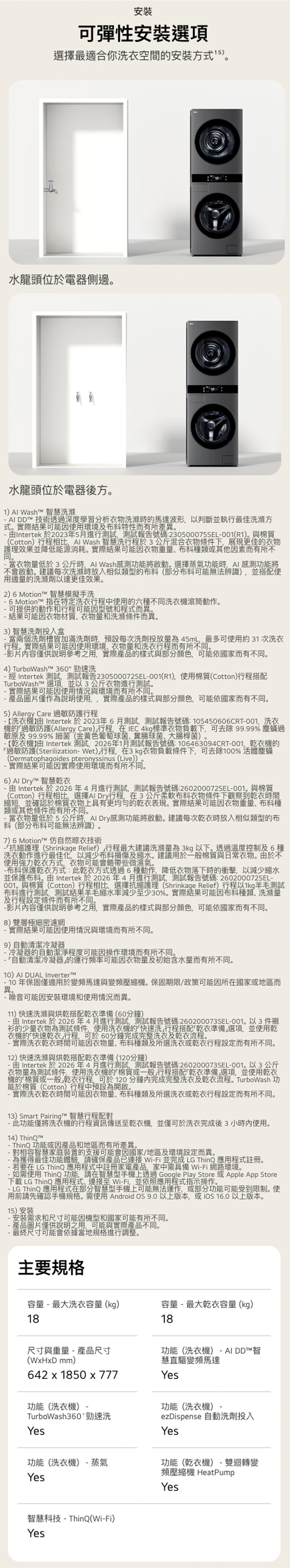 安裝可彈性安裝選項選擇最適合你洗衣空間的安裝方式水龍頭位於電器側邊水龍頭位於電器後方 Wash 智慧洗滌 DD™ 技術透深度學習分析衣物洗滌的馬達波形以判斷並執行最佳洗滌方式實際結果可能使用環境及布特性而有所差異。Intertek 於2023年5月進行測試測試報告號碼230500075SEL001R1)。與棉質Cotton)行程相比 Wash 智慧洗行程於3混合衣物條件下展現更佳的衣物護理效果並降低能源消耗。實際結果可能衣物重量種類或其他因素而有所不同。 當衣物量低於3公斤 Wash感測功能將啟動。選擇蒸氣功能時AI感測功能將不會啟動。建議每次洗滌時放入相似類型的部分可能無法辨識),並搭配使用適量的洗滌劑以達更佳效果。2) 6 Motion™ 智慧模擬手洗 6 Motion™ 指在特定洗衣行程中使用的六種不同洗衣機滾筒動作。可提供的動作和行程可能因型號和程式而異。 結果可能因衣物材質衣物量和洗滌條件而異。3)智慧投入盒當兩個洗劑皆加滿洗劑時,預設每次洗劑投放量45mL,最多可使用約31次洗衣行程。實際結果可能因使用環境、衣物量和洗衣行程而有所不同。容僅供說明參考之用,實際產品的樣式與部分顏色,可能依而有不同。4) TurboWasht™ 360°勁速洗 Intertek 測試,測試報告230500072SEL001R1),使用棉質Cotton)行程搭配TurboWash™ 選項,並以3公斤衣物進行測試。實際結果可能因使用情況與環境而有所不同。產品圖片僅作為說明使用,實際產品的樣式與部分顏色,可能依國家而有不同。5) Allergy Care 過敏防護行程 【洗衣機 Intertek 於2023年6月測試,測試報告號碼:105450606CRT-001,洗衣機的過敏防護(Allergy Care)行程,在IEC 4kg標準衣物負載下,可去除 999% 塵過敏原及 99.99% 細菌(金黃色葡萄球菌、冀、大腸桿菌)。- 【乾衣機 Intertek 測試,2026年1月測試報告號碼: 106463094CRT-001,乾衣機的過敏防護(Sterilization-Wet)行程,在3kg衣物負載條件下,可去除100% 活體塵螨(Dermatophagoides pteronyssinus (Live))- 實際結果可能因實際使用環境而有所不同。6) Al Dry™ 智慧乾衣- Intertek 於2026年4月進行測試,測試報告號碼:260200072SEL-001。與棉質(Cotton)行程相比,選擇 Dry行程,在3公斤柔軟布料衣物條件下觀察到乾衣時間縮短,並確認於棉質衣物上具有更均勻的乾衣表現。實際結果可能因衣物重量、布料種類或其他條件而有所不同。-當衣物量低於5公斤時,Al Dry感測功能將啟動。建議每次乾衣時放入相似類型的布料(部分布料可能無法辨識)。7) 6 Motion™ 仿自然晾衣技術-抗縮護理(Shrinkage Relief)行程最大建議洗滌量為 3kg以下。溫度控制及6種洗衣動作進行最佳化,以減少布料損傷及縮水。建議用於一般棉質與日常衣物。於不使用強力乾衣方式,衣物可能會略帶些微濕氣。-布料保護乾衣方式:此乾衣方式透過6種動作,降低衣物落下時的衝擊,以減少縮水並保護布料。由 Intertek 於2026年4月進行測試,測試報告號碼:260200072SEL-001。與棉質(Cotton)行程相比,選擇抗縮護理 (Shrinkage Relief)行程以1kg羊毛測試布料進行測試,測試結果羊毛縮水率減少至少30%。實際結果可能因布料種類、洗滌量及行程設定條件而有所不同。-內容僅供說明參考之用,實際產品的樣式與部分顏色可能依國家而有不同。()雙層極細密濾網- 實際結果可能因使用情況與環境而有所不同。(9) 自動清潔冷凝器-冷凝器的自動潔淨程度可能因操作環境而有所不同。-自動清潔冷凝器的運行頻率可能因衣物量及初始含水量而有所不同。(10) AI DUAL Inverter™10年保固僅適用於變頻馬達與變頻壓縮機。保固期限/政策可能因所在國家或地區而異。-噪音可能因安裝環境和使用情況而異。(11) 快速洗滌與烘乾搭配乾衣準備(60分鐘)-由 Intertek 於 2026年4月進行測試,測試報告號碼:260200073SEL-001。以3件襯衫的少量衣物為測試條件,使用洗衣機的快速洗行程搭配乾衣準備選項,並使用乾衣機的「快速乾衣行程,可於60分鐘完成完整洗衣及乾衣流程。- 實際洗衣乾衣時間可能因衣物量、布料種類及所選洗衣或乾衣行程設定而有所不同。(12) 快速洗滌與烘乾搭配乾衣準備(120分鐘)- 由 Intertek 於 2026年4月進行測試,測試報告號碼:260200073SEL-001。以3公斤衣物量為測試條件,使用洗衣機的「棉質或一般行程搭配「乾衣準備」選項,並使用乾衣機的「棉質或一般乾衣行程,可於120分鐘內完成完整洗衣及乾衣流程。TurboWash 功能於棉質(Cotton)行程中預設為開啟。- 實際洗衣乾衣時間可能因衣物量、布料種類及所選洗衣或乾衣行程設定而有所不同。13) Smart Pairing™ 智慧行程配對此功能僅將洗衣機的行程資訊傳送至乾衣機,並僅可於洗衣完成後3小時內使用。14) .ThinQ 功能或因產品和地區而有所差異。對相容智慧家庭裝置的支援可能會因國家/地區及環境設定而異。-為最佳功能體驗,請確保產品已連接 Wi-Fi並完成 LG ThinQ 應用程式註冊。若要在 LG ThinQ 應用程式中註冊家電產品,家中需具備 Wi-Fi 網路環境。如需使用 ThinQ 功能,請在智慧型手機上透過 Google Play Store 或 Apple App Store下載 LG ThinQ 應用程式、連接至 Wi-Fi,並依照應用程式指示操作。- LG ThinQ 應用程式在部分智慧型手機上可能無法運作,或部分功能可能受到限制。使用前請先確認手機規格。需使用 Android OS 9.0 以上版本,或 16.0 以上版本。15)安裝需求和尺寸可能因機型和國家可能有所不同。產品圖片僅供說明之用,可能與實際產品不同。最終尺寸可能會依據當地規格進行調整。主要規格容量-最大洗衣容量(kg)容量-最大乾衣容量(kg)1818尺寸與重量-產品尺寸功能(洗衣機) - AI DDT™智(WxHxD mm)642x1850 x 777功能(洗衣機)TurboWash360°勁速洗Yes慧直驅變頻馬達Yes功能(洗衣機) -ezDispense 自動洗劑投入Yes功能(洗衣機) - 蒸氣功能(乾衣機)- 雙迴轉變頻壓縮機 HeatPumpYesYes智慧科技-ThinQ(Wi-Fi)Yes
