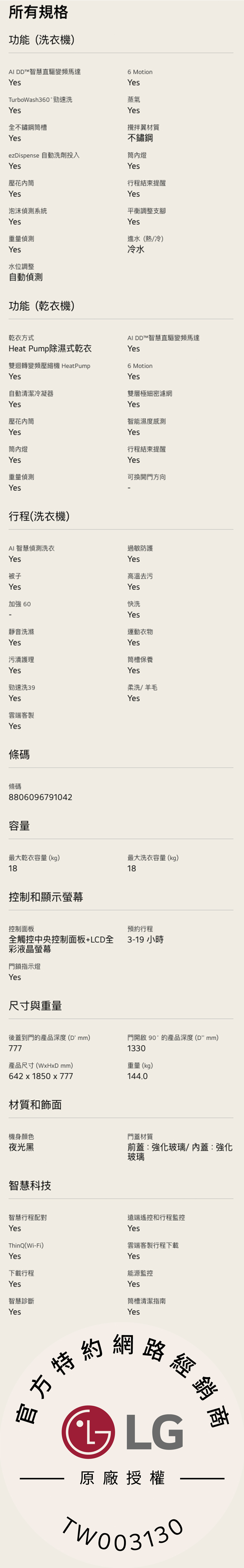 所有規格功能(洗衣機)AI DD™智慧直驅變頻馬達YesTurboWash360°勁速洗Yes全不鏽鋼槽YesezDispense 自動洗劑投入Yes壓花6 MotionYes蒸氣Yes攪拌材質不鏽鋼內燈Yes行程結束提醒YesYes泡沫系統平衡調整支腳Yes重量偵測Yes水位調整自動偵測功能(乾衣機)Yes進水(/)冷水乾衣方式Heat Pump除濕式乾衣雙迴轉變頻壓縮機 HeatPumpYesAI DD™智慧直驅變頻馬達Yes6 MotionYes雙層極細密濾網自動清潔冷凝器Yes壓花內筒Yes筒內燈Yes重量偵測YesYes智能濕度感測Yes行程結束提醒Yes可換開門方向行程(洗衣機)AI智慧偵測洗衣Yes被子Yes加強 60靜音洗滌Yes污漬護理過敏防護Yes高温去污Yes快洗Yes運動衣物Yes筒槽保養YesYes勁速洗39柔洗/羊毛YesYes雲端客製Yes條碼條碼8806096791042容量最大乾衣容量(kg)18最大洗衣容量(kg)18控制和顯示螢幕控制面板預約行程全觸控中央控制面板+LCD全3-19 小時彩液晶螢幕門鎖指示燈Yes尺寸與重量後蓋到門的產品深度(D mm)777門開啟 90°的產品深度(mm)1330產品尺寸(WxHxD mm)642x1850 x 777重量(kg)144.0材質和飾面機身顏色夜光黑智慧科技門蓋材質前蓋:強化玻璃/內蓋:強化玻璃智慧行程配對遠端遙控和行程監控YesYesThinQ(Wi-Fi)Yes雲端客製行程下載Yes下載行程能源監控Yes智慧診斷YesYes筒槽清潔指南Yes方特約網路經銷, LG原廠授權TW003130
