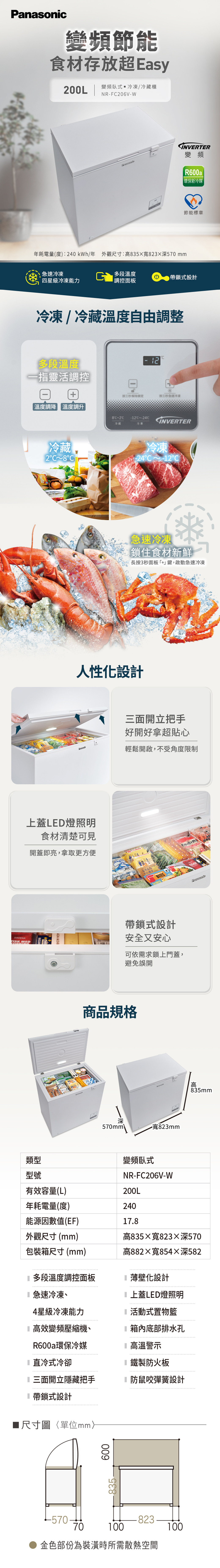 DAGENSFISK MED類型型號變頻節能食材存放超Easy200L變頻臥式 冷凍/冷藏櫃NF206V-W年耗電量(度):240kWh/年 外觀尺寸:高35823深570mmINVERTER變頻R600a環保新冷媒節能標章急速冷凍段溫度帶鎖式設計四星級冷凍能力調控面板冷凍/冷藏溫度自由調整多段溫度一指靈活調控- 按秒解除鎖定按三秒急速冷凍溫度調降溫度調升8-2~-24INVERTER冷藏冷凍冷藏2C 8C冷凍-24°C~-12急速冷凍鎖住食材新鮮長按3秒面板+」鍵,啟動急速冷凍人性化設計上蓋LED燈照明食材清楚可見開蓋即亮,拿取更方便ACNA MUSHR三面開立把手好開好拿超貼心輕鬆開啟,不受角度限制Rもちもちたい焼きBITES帶鎖式設計安全又安心可依需求鎖上門蓋,避免誤開商品規格深-寬823mm570mm\變頻臥式NR-FC206V-WのPanasonic高835mm有效容量(L)200L年耗電量(度)240能源因數值(EF)178外觀尺寸(mm)高835寬823深570包裝箱尺寸(mm)高882寬854深5821 多段溫度調控面板薄壁化設計急速冷凍、4星級冷凍能力上蓋LED燈照明活動式置物籃高效變頻壓縮機、箱內底部排水孔R600a環保冷媒高溫警示直冷式冷卻鐵製防火板三面開立隱藏把手防鼠咬彈簧設計帶鎖式設計尺寸圖單位mm600835.-57082370100100金色部份為裝潢時所需散熱空間