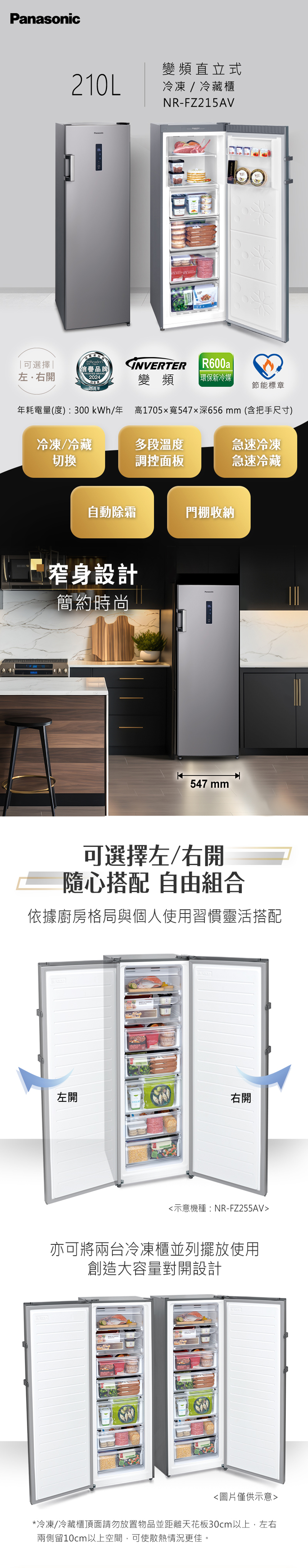 Panasonic變頻直立式210L冷凍/冷藏櫃NR-FZ215AV可選擇左.右開Readers信譽品牌INVERTERR600aTRUSTED BRAND2024變頻 環保新冷媒 |26周年節能標章年耗電量(度):300kWh/年高1705x寬547深656mm(含把手尺寸)冷凍/冷藏切換多段溫度急速冷凍調控面板急速冷藏自動除霜門棚收納窄身設計簡約時尚547 mm可選擇左/右開隨心搭配 自由組合依據廚房格局與個人使用習慣靈活搭配左開右開示意機種:NR-FZ255AV亦可將兩台冷凍櫃並列擺放使用創造大容量對開設計圖片僅供示意*冷凍/冷藏櫃頂面請勿放置物品並距離天花板30cm以上,左右兩側留10cm以上空間,可使散熱情況更佳。