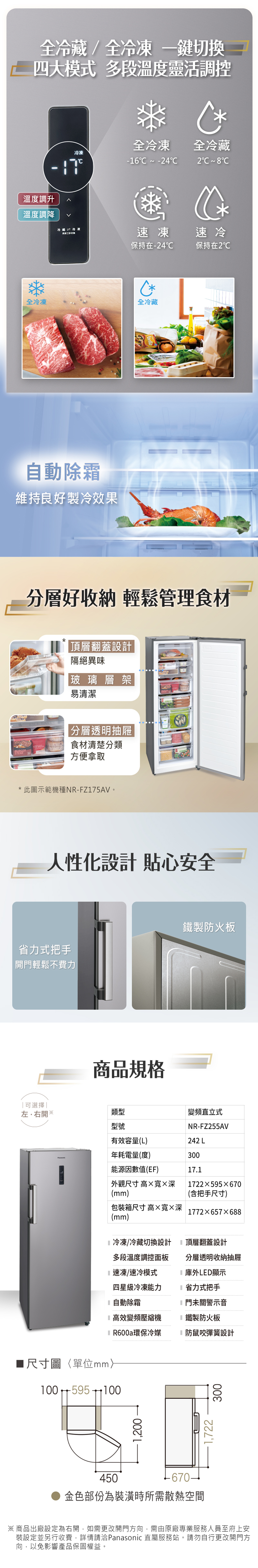 BALSBURGERSTEAK全/全 切換四大模式 多段溫度靈活調控冷凍 全冷凍 全冷藏-6  -42溫度調升^溫度調降冷藏冷凍速冷保持在-24保持在2全冷凍全冷藏除霜維持良好製冷效果分層好收納 輕鬆管理食材*頂層翻蓋設計隔絕異味玻璃層架易清潔|分層透明抽屜食材清楚分類方便拿取* 此圖示範機種NR-FZ175AV。人性化設計 貼心安全省力式把手開門輕鬆不費力商品規格鐵製防火板可選擇|左右開※類型變頻直立式型號NR-FZ255AV有效容量(L)242 L年耗電量(度)300能源因數值(EF)17.1外觀尺寸 高寬深1722×595×670(mm)(含把手尺寸)包裝箱尺寸 高×寬×深(mm)1772×657x688冷凍/冷藏切換設計多段溫度調控面板頂層翻蓋設計分層透明收納抽屜1速凍/速冷模式四星級冷凍能力庫外LED顯示省力式把手L 自動除霜門未關警示音高效變頻壓縮機鐵製防火板環保冷媒防鼠咬彈簧設計尺寸圖〈單位mm100 595 1001,200450金色部份為裝潢時所需散熱空間1,722300※商品出廠設定為右開,如需更改開門方向,需由原廠專業服務人員至府上安裝設定並另行收費,詳情請洽Panasonic 直屬服務站。請勿自行更改開門方向,以免影響產品保固權益。