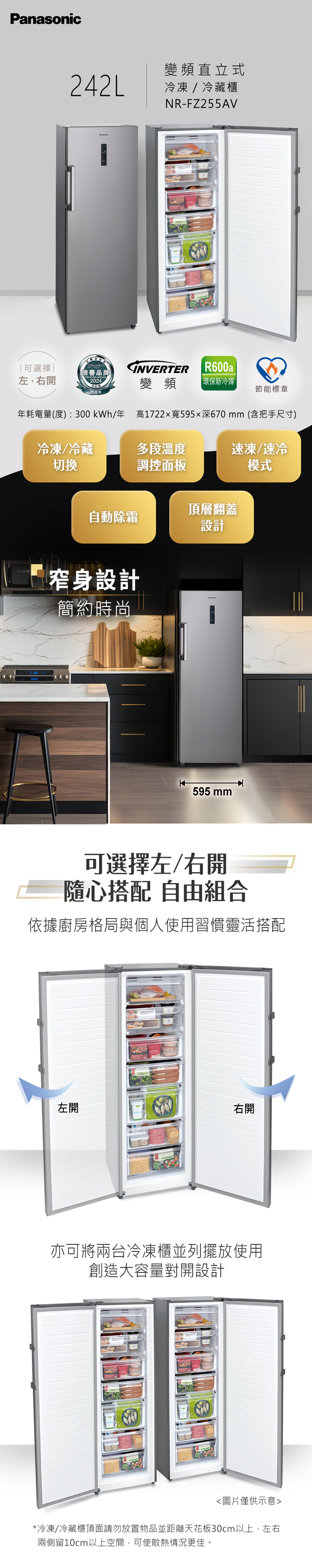 Panasonic變頻直立式242L冷凍/冷藏櫃可選擇左.右開Readers信譽品牌TRUSTED BRAND2024NR-FZ255AVINVERTERR600a變頻 環保新冷媒26周年節能標章年耗電量(度):300 kWh/年高1722x寬595深670mm(含把手尺寸)冷凍/冷藏切換多段溫度速凍/速冷調控面板模式自動除霜頂層翻蓋設計窄身設計簡約時尚595 mm可選擇左/右開隨心搭配 自由組合依據廚房格局與個人使用習慣靈活搭配左開右開亦可將兩台冷凍櫃並列擺放使用創造大容量對開設計圖片僅供示意*冷凍/冷藏櫃頂面請勿放置物品並距離天花板30cm以上,左右兩側留10cm以上空間,可使散熱情況更佳。
