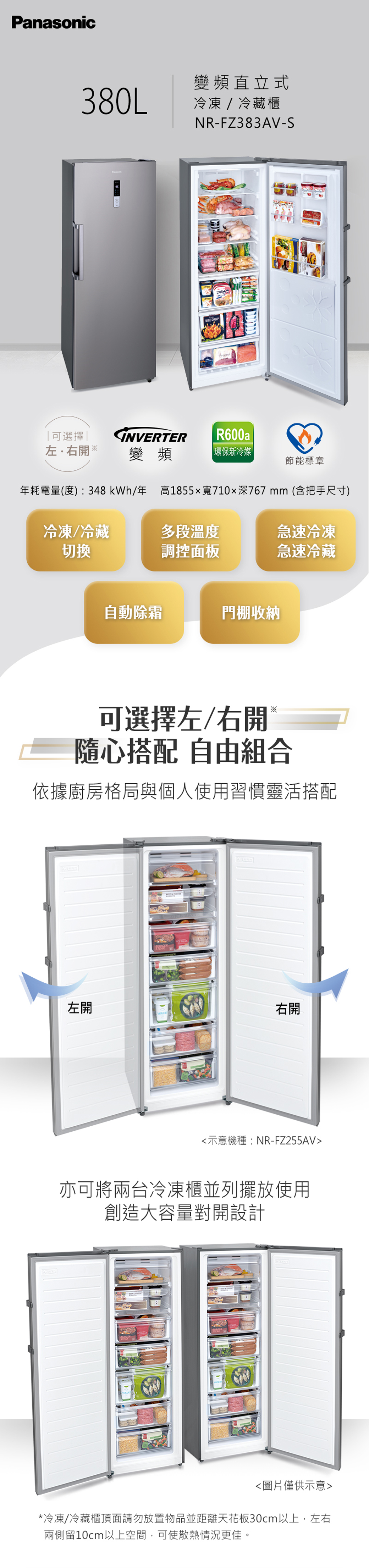 Panasonic380L變頻直立式冷凍/冷藏櫃NR-FZ383AV-S  可選擇左.右開※INVERTER R600a變頻|環保新冷媒節能標章年耗電量(度):348kWh/年 高1855x寬710深767mm(含把手尺寸)冷凍/冷藏切換多段溫度急速冷凍調控面板急速冷藏自動除霜門棚收納可選擇左/右開隨心搭配 自由組合依據廚房格局與個人使用習慣靈活搭配左開右開示意機種:NR-FZ255AV亦可將兩台冷凍櫃並列擺放使用創造大容量對開設計圖片僅供示意*冷凍/冷藏櫃頂面請勿放置物品並距離天花板30cm以上,左右兩側留10cm以上空間,可使散熱情況更佳。