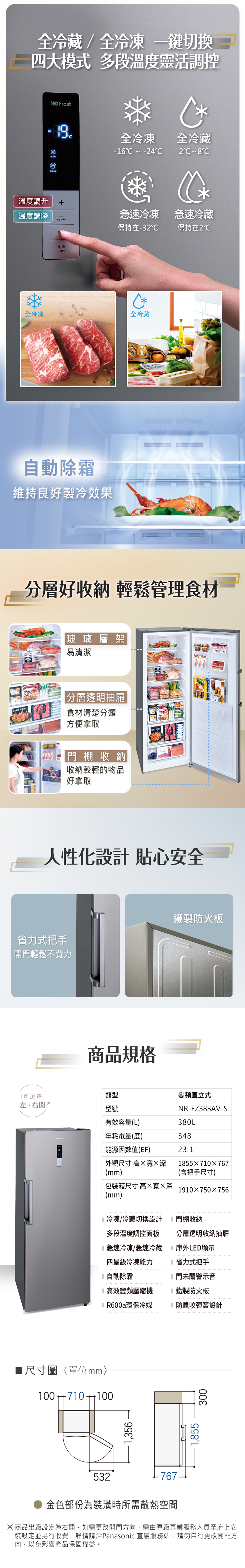 全冷藏/全冷凍鍵切換四大模式 多段溫度靈活調控 Frost全冷凍全冷藏-16  -42 8C溫度調升溫度調降急速冷凍 急速冷藏保持在-32保持在2℃全冷凍功確定自動除霜維持良好製冷效果*全冷藏分層好收納 輕鬆管理食材玻璃層架易清潔PANKO SHRIMPFreezer分層透明抽屜食材清楚分類方便拿取 棚收納收納較輕的物品好拿取 人性化設計 貼心安全省力式把手開輕鬆不費力商品規格鐵製防火板可選擇類型變頻直立式左右開※型號NR-FZ383AV-S有效容量(L)380L年耗電量(度)348能源因數值(EF)23.1外觀尺寸 高寬深1855710×767(mm)(含把手尺寸)包裝箱尺寸高×寬×深1910×750×756(mm)冷凍/冷藏切換設計門棚收納多段溫度調控面板急速冷凍/急速冷藏四星級冷凍能力分層透明收納抽屜庫外LED顯示省力式把手自動除霜門未關警示音高效變頻壓縮機鐵製防火板R600a環保冷媒防鼠咬彈簧設計尺寸圖〈單位mm100 7101001,3561,855300532金色部份為裝潢時所需散熱空間※商品出廠設定為右開,如需更改開門方向,需由原廠專業服務人員至府上安裝設定並另行收費,詳情請洽Panasonic 直屬服務站。請勿自行更改開門方向,以免影響產品保固權益。
