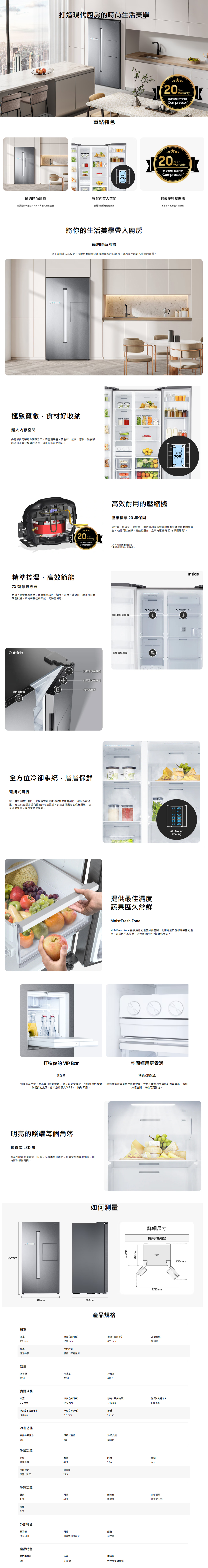 打造現代廚房的時尚生活美學重點特色UP TO 795L0YearWarrantyon Digital InverterCompressorYearWarrantyon Digital InverterCompressor簡約時尚風格無接縫的一體設計將時尚融入居家寬敞大空間數位變頻食材就是簡更耐用、更節能、低噪音將你的生活美學帶入廚房簡約時尚風格全平面的崁入設計,搭配金屬紋面板與柔和的LED燈,讓冰也能融入廚房的裝潢極致寬敞,食材好收納超大內存空間多層板與架的分隔設計及大容量蔬果室,讓食材、飲料、料、熟食都能各自家並的保存,滿足你的收納需求UP TO795L20YearWarrantyon Digital Inverter高效耐用的壓壓縮機享 20年保固高效能、低噪音、更耐用 數位變頻壓縮機會根據製冷需求自動調整效能。 使他可以安靜、高效的運作,且享有壓縮機20年保固服務!。Compressor精準控溫,高效節能7X 智慧感應器透過7個智慧感應器,精準偵測箱、濕度、溫度、蒸發器,讓冰箱自動調整狀態,維持在最佳的效能,同時更省電。Outside外部濕度感應器外部溫度感應器箱門感應器箱門感應器120年保固範圍僅限壓縮機。2為影像,僅供參考。InsideAll-Around CoolingAll-Around Cooling內部溫度感應器蒸發器感應器oun全方位冷卻系統,層層保鮮環繞式每一層架皆有出風口,以環繞式氣流使冷藏效果層層到位,確保冷藏均溫。 在生熟食經常混和擺放的冷藏區域,創造出低溫差的保鮮環境, 免細菌孳生,延長食物保鮮期。打造你的 VIP Bar迷你吧提供最佳濕度蔬果歷久常鮮All-AroundCoolingMoistFresh ZoneMoistFresh Zone 提供最佳的維持空間,利用通風口調節蔬果室的溼度,讓蔬果不易腐爛,保持食材的水分以確保美味。空間運用更靈活移動式製冰盒透過冰箱門板上的小開口輕鬆拿取,除了可節省能耗,也能利用門板凿 移動式製冰盒可自由移動放置,並在不需製冰的季節可將其取出,增加作調飲的桌面,宛如您的個人VIP Bar,取即用。冷凍空間,讓使用更彈性。明亮的照耀每個角落頂置式 LED 燈冰箱所配置的頂置式 LED 燈,光線柔和且明亮,可清楚照到每個角落,同時幫你節省電費。1,779mm912mm883mm如何測量產品規格835mm785mm詳細尺寸機身背後牆壁TOP1,725mm概覽寬淨高(含門 淨深(含把手冷卻系统912 mm1779 mm883 mm環繞式除臭門把設計淨除臭式設計容量淨容量冷凍室冷藏室實體規格淨寬淨高 ( 含門 )912 mm1779 mm淨深(把手)883 mm淨高(不含軸承)1742 mm淨深 (不含門 )淨重785mm130kg冷卻功能自動設計環繞式氣流冷卻系统YesYes環繞式淨深(含把手)883 mm冷藏功能除臭層架門架蛋架滷淨除臭4 EA5 EAYes內部照明蔬果室頂置式 LED2 EA冷凍功能層架門架製冰盒內部照明4 EA6EA移動式頂置式 LED抽屜2 EA外部特色顯示器門把顏色冷光 LED隱藏式凹槽設計幻夜黑產品特色開門警示音冷媒縮機YesR-600a數位變頻壓縮機1,364mm