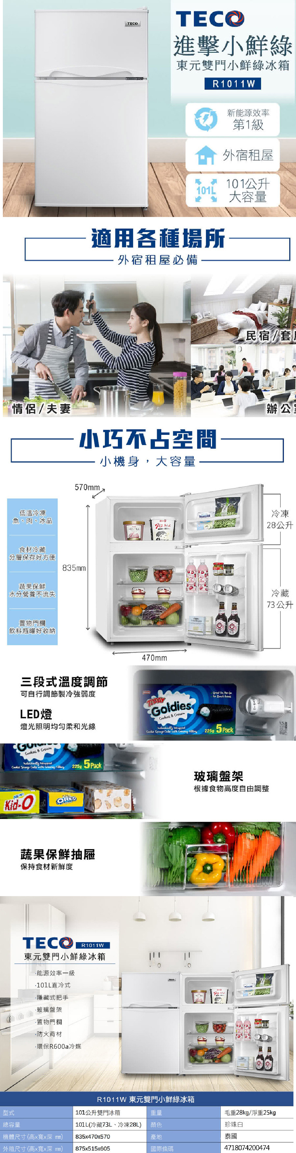TEC進擊小鮮綠東元雙門小鮮綠冰箱R111W新能源效率第1級外宿租屋101L101公升 大容量適用各種場所外宿租屋必備-民宿/套情侶/夫妻小巧不占空間小機身,大容量-辦公室低溫冷凍魚、肉、冰品570食材冷藏分層保存好方便835蔬果保鮮水分營養不流失置物門欄飲料瓶罐好收納冷凍28公升三段式溫度調節可自行調節製冷強弱度LED燈燈光照明均匀柔和光線 470mmldies Go g 225 Kid-O蔬果保鮮抽屜保持食材新鮮度TECOR1011W東元雙門小鮮綠冰箱能源效率一級直冷式隱藏式把手玻璃盤架置物門欄防火材·環保R600a冷媒0TECO玻璃盤架根據食物高度自由調整R1011W 東元雙門小鮮綠冰箱型式總容量101公升雙門冰箱重量101L(冷藏73L、冷凍28L顏色機體尺寸(高x寬xmm835x470x570產地外箱尺寸(高x寬xmm) 875x515x605國際條碼毛重28kg/淨重25kg珍珠白泰國4718074200474冷藏73 公升