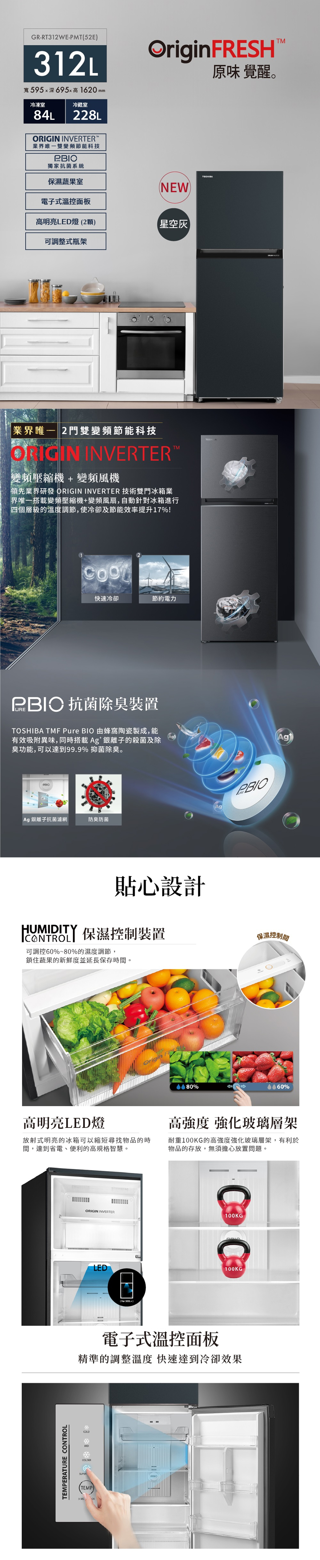 GR-RT12 WE-PMT52E312L寬595深695x高1620 冷藏室冷凍室84L228L INVERTERM雙變頻節能科技P獨家抗菌系統保濕蔬果室ESHNEW電子式溫控面板高明亮LED燈(2顆)星空可調整式瓶架 2門雙變頻節能科技ORIGIN INVERTER變頻壓縮機變頻風機領先業界研發 ORIGIN INVERTER 技術雙門冰箱搭載變頻壓縮機+變頻風扇,自動針對冰箱進行四個層級的溫度調節,使冷卻及節能效率提升17%!快速冷卻節約電力 抗菌除臭裝置 TMF Pure BIO 由蜂窩陶瓷製成,能有效吸附異味,同時搭載Ag*銀離子的殺菌及除臭功能,可以達到99.9% 抑菌除臭PBIOAgAg銀離子抗菌濾網防臭防菌HUMIDITY貼心設計 保濕控制裝置可調控60%~80%的濕度調節,鎖住蔬果的新鮮度並延長保存時間。Origin FR%TOSHIBATOSHIBA原味 覺醒。保濕控制閱%高明亮LED燈放射式明亮的冰箱可以縮短尋找物品的時間,達到省電、便利的高規格智慧。高 強化玻璃層架耐重100KG的高強化玻璃層架,有利於物品的存放,無須擔心放置問題。TEMPERATURE CONTROLORIGIN INVERTER100KGLED(For +)100KG電子式溫控面板精準的調整溫度 快速達到冷卻效果COLDERSUPER(TEMP3 SECTM