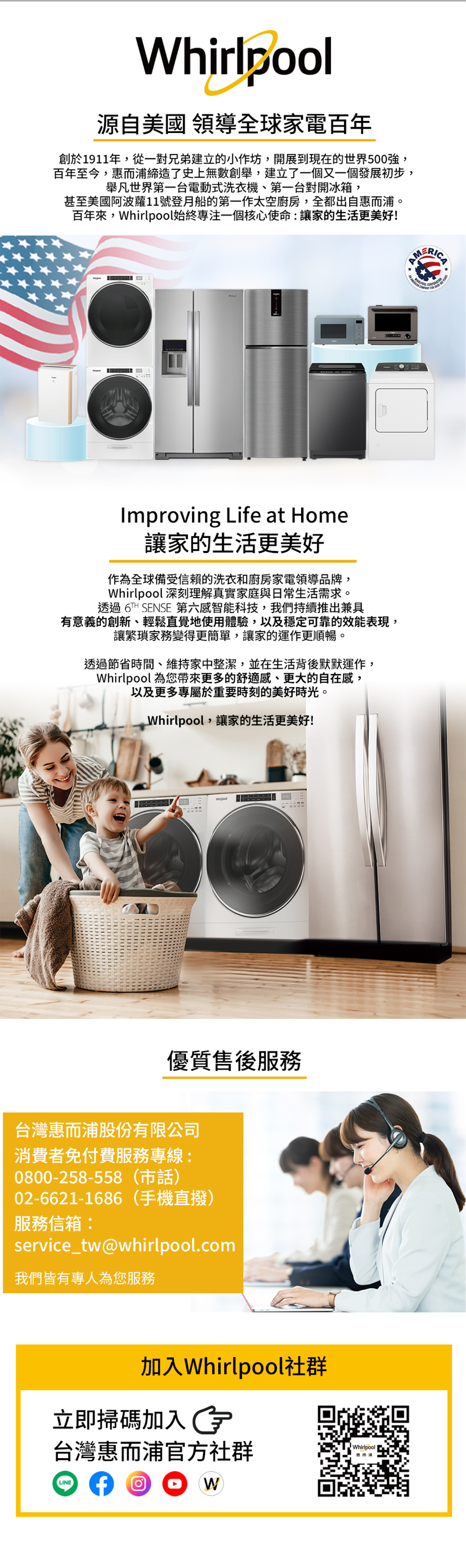 Whirlpool源自美國 領導全球家電百年創於1911年,從一對兄弟建立的小作坊,開展到現在的00強,百年至今,惠而浦締造了史上無數創舉,建立了一個又一個發展初步,舉凡第一台電動式洗衣機、第一台對開冰箱,甚至美國阿波蘿11號登月船的第一作太空廚房,全都出自惠而浦。百年來,Whirlpool始終專注一個核心使命讓家的生活更美好!Improving Life at Home讓家的生活更美好作為全球備受信賴的洗衣和廚房家電領導品牌,Whirlpool 深刻理解真實家庭與日常生活需求。透過 6TH SENSE 第六感智能科技,我們持續推出兼具有意義的創新、輕鬆直覺地使用體驗,以及穩定可靠的效能表現,讓繁瑣家務變得更簡單,讓家的運作更順暢。透過節省時間、維持家中整潔,並在生活背後默默運作,Whirlpool 為您帶來更多的舒適感、更大的自在感,以及更多專屬於重要時刻的美好時光。Whirlpool,讓家的生活更美好!優質售後服務台灣惠而浦股份有限公司消費者免付費服務專線:0800-258-558 502-6621-1686(手機直撥)服務信箱:service_tw@whirlpool.com我們皆有專人為您服務加入Whirlpool社群立即掃碼加入台灣惠而浦官方社群WhirlpoolLINEW