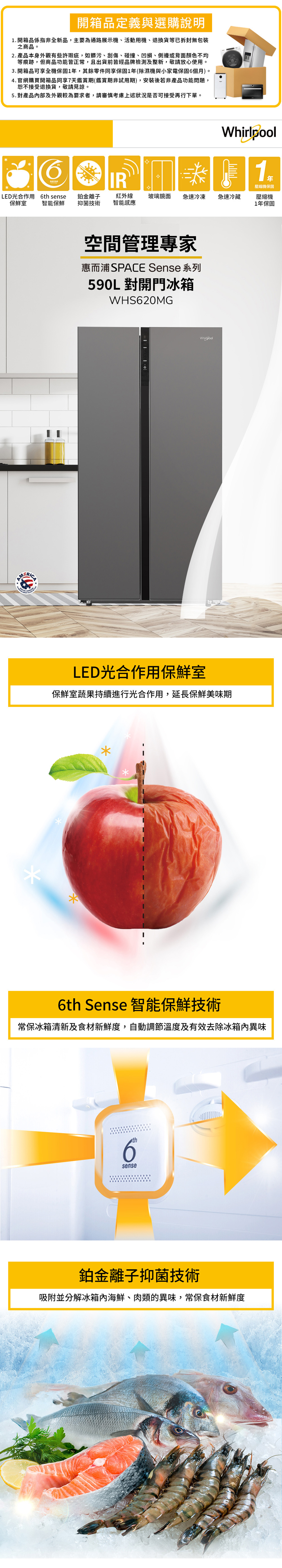 開箱品定義與選購說明1. 開箱品係指非全新品,主要為通路展示機、活動用機、退換貨等已拆封無包裝之商品。2.產品本身外觀有些許瑕疵,如髒污、刮傷、碰撞、凹損、側邊或背面顏色不均等痕跡,但商品功能皆正常,且出貨前皆經品牌檢測及整新,敬請放心使用。3. 開箱品可享全機保固1年,其餘零件同享保固1年(除濕機與小家電保固6個月)。4. 官網購買開箱品同享7天鑑賞期(鑑賞期非試用期),安裝後若非產品功能問題,恕不接受退換貨,敬請見諒。5. 對產品內部及外觀較為要求者,請審慎考慮上述狀況是否可接受再行下單。1壓縮機保固壓縮機1年保固senseIRLED光合作用6th sense鉑金離子保鮮室智能保鮮抑菌技術紅外線智能感應玻璃鏡面急速冷凍急速冷藏空間管理專家惠而浦SPACE Sense 系列590L對開門冰箱WHS620MGWhirlpoolLED光合作用保鮮室保鮮室蔬果持續進行光合作用,延長保鮮美味期*6th Sense 智能保鮮技術常保冰箱清新及食材新鮮度,自動調節溫度及有效去除冰箱內異味th6sense鉑金離子抑菌技術吸附並分解冰箱內海鮮、肉類的異味,常保食材新鮮度