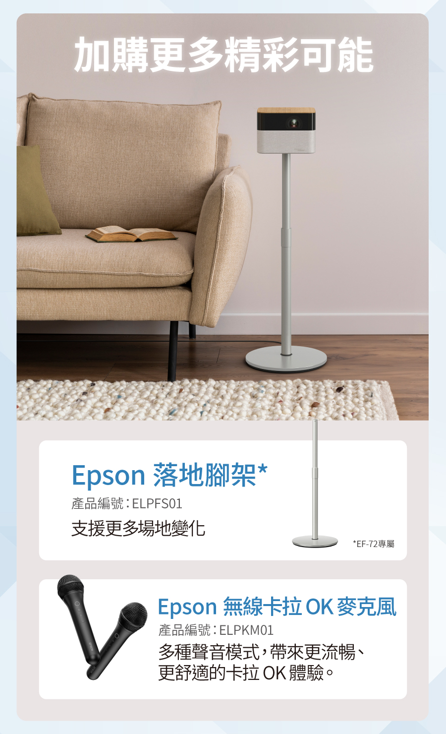 加購更多精彩可能Epson 落地腳架*產品編號:ELPFS01支援更多場地變化*EF-72專屬Epson 無線卡拉OK麥克風產品編號:ELPKM01多種聲音模式,帶來更流暢、更舒適的卡拉OK 體驗。