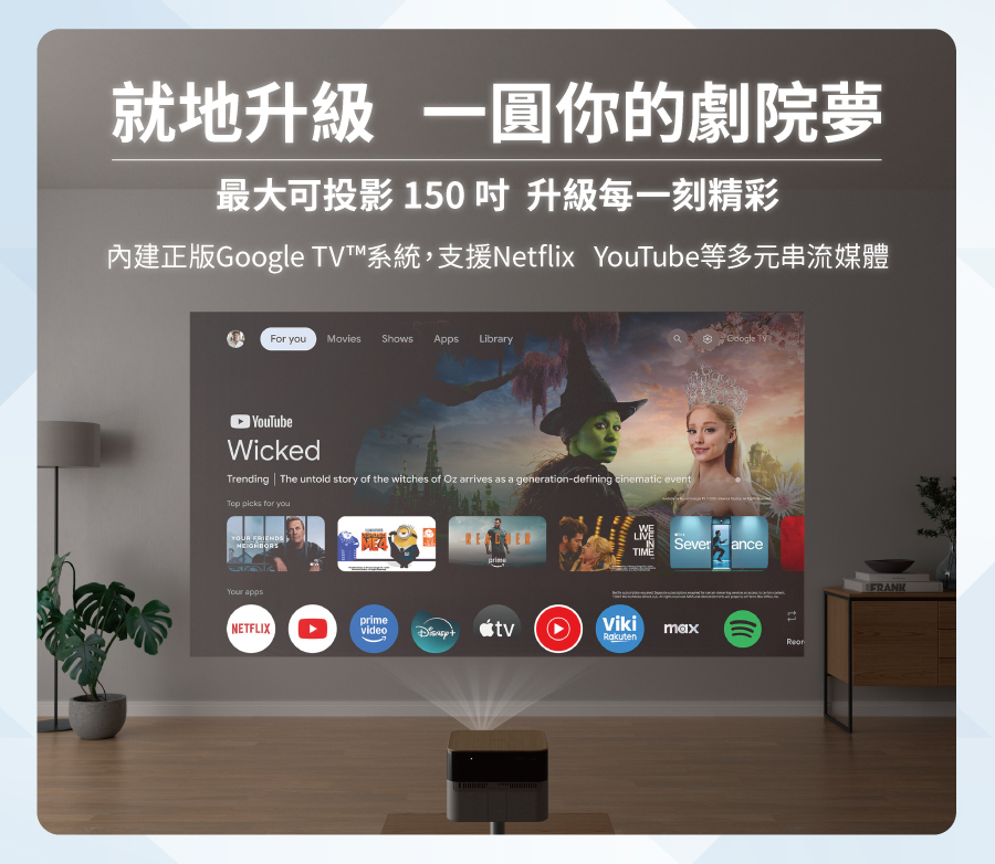 就地升級 一圓你的劇院夢最大可投影 150 升級每一刻精彩內建正版 ™系統,支援Netflix YouTube等多元串流媒體For you Movies Shows Apps LibraryYouTubeWickedTrending The untold story of the witches of Oz arrives as a generation-defining cinematic eventTop picks for youYOUR FRIENDSGoogle TV Sever anceWELIVETIMEYour appsNETFLIXprimevideo maxRakutenFRANK