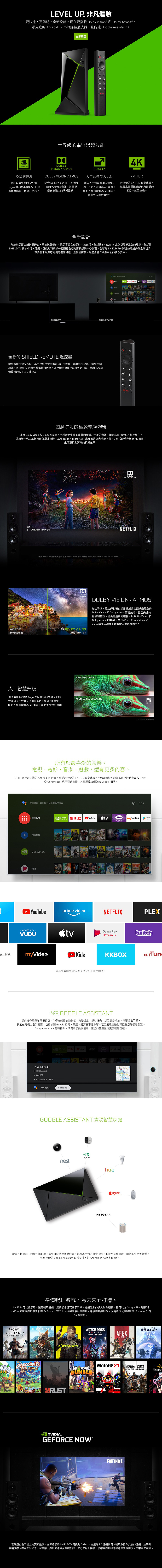 LEVEL 非凡體驗更快速,更聰明。全新設計。現在更搭載 Dolby Vision 和 Dolby Atmos®。最先進 Android TV 串流媒體播放器。且 Google Assistant。立即購買TEGRA X1極致的速度最新且最先進的 VIDIATegra X1+處理器 SHIELD的速度比前一代提升25%。世界級的串流媒體效能DLBYVISION ATMOSLBY VISION ATMOS結合 Dolby Vision R 影像和Dolby Atmos 音效,電視變身為強大的娛樂設備。HD 人工智慧放大比例運用人工智慧的強大功能,將 HD 影片升級為4K畫質。將影片即時增強為4K畫質,畫面更加銳利清晰。4K4K HDR最極致的 4K HDR 娛樂體驗。以最高畫質觀賞所有您喜愛的節目。就是這樣。全新設計無論您是影音娛樂愛好者重度遊戲玩家,還是喜歡在空閒時串流直播,全新的 SHIELD TV 系列都能滿足您的需求。全新的SHIELD TV 設計小巧、低調,且能夠和一起隱藏在您的影視娛樂中心後面。全新的 SHIELD Pro 將此效能提升到全新境界,專為要求最嚴苛的使用者而打造,且設計精美,最適合當作娛樂中心的核心要件。OSHIELD TVSHIELD TV PRO全新的 SHIELD REMOTE 遙控器動態感應的背光按鈕,其中也包括使用者可自訂的按鈕。語音控制功能。藍牙控制功能。可控制 TV 的紅外線遙控接收器。甚至還遙控器遺失定位器。您從未見過像這樣的 SHIELD 遙控器。NNETFLIX如劇院般的極致電視體驗運用 Dolby Vison 和 Dolby Atmos,呈現無比生動的畫質和穿透力十足的音效,讓家庭劇院的影片栩栩如生。運用新一代人工智慧影像增強技術,以及 Tegra ® X1+處理器的強大功能,將HD影片即時升級為4K畫質,呈現更銳利清晰的視覺效果。WATCHSTRANGER THINGSDDOLBYVISION、ATMOSNETFLIX需要 Netflix 串流會員資格。適用 Netflix HDR 限制。前往 https://helpnetflixcom/zhtw/node/42384DODOLBYVISION4K 4K DOLBY VISION標準動態範圍Dolby Vision HDR人工智慧升級DOLBY VISION ATMOS結合導演、混音師和著色師用於創造壯觀娛樂體驗的Dolby Vision 和 Dolby Atmos 兩種技術,呈現先進的影像和音效。提供更逼真的體驗,以 Dolby Vision 和Dolby Atmos 的效果,在Netflix、Prime Video 和Vudu 等應用程式上觀看數百部影視作品BASIC UPSCALING借助最新 NVIDIA Tegra X1+處理器的強大功能,AI-ENHANCED UPSCALING並運用人工智慧,將HD 影片升級到4K畫質。將影片即時增強為4K畫質,畫面更加銳利清晰。HD to 4K720p - 4K 模擬升級所有您最喜愛的娛樂。電視、電影、音樂、遊戲,還有更多內容。SHIELD 是最先進的 Android TV 裝置。享受最極致的4K HDR 娛樂體驗。不需要纜線也能觀賞直播運動賽事和 DVR、從 Chromecast 應用程式串流,甚至還能炫耀您的Google 相簿。搜尋電影、電視節目及其他影視內容應用程式3:59NVIDIAGAMESNETFLIX Google PStore線上影視 CONTROL接著播放GameStreamVALHALLAODGODZILLA精選YouTubeprime video- MOVIES & TV-VUDU線上影視myVideoKids NFARCRYSFORTNITE DAWN「神力女1984 湯姆貓NETFLIXPLEXGoogle PlayMovies & TV並非所有國家/地區都支援全部的應用程式。twitchKKBOXTun內建 GOOGLE ASSISTANT提供搜尋電影和電視節目、取得媒體播放控制權、改變溫度、調暗燈光,以及更多功能。只要提出問題,就能在電視上看到答案,包括 Google 相簿、日曆、體育賽事比數等。甚至還能自動化和控制您的智慧裝置。Google Assistant 隨時待命,準備為您提供協助,讓您的客廳生活更加輕鬆自在。NVIDIA ETFLIX YouTube myVideo應用程式NVIDIA 遊戲13 分 3.0公里) 途經堤頂大道二段 你的位置 IKEA宜家家居 內湖店你可以!你可以什麼?CONTROLGOOGLE ASSISTANT 實現智慧家庭arlonesthueNETGEAREugust燈光、恆溫器、門鈴、攝影機,甚至咖啡機等智慧裝置,都可以用您的聲音控制,並按照排程設定,讓您的生活更輕鬆。使用全新的 Google Assistant 日常安排,對 Android TV 執行多種操作。準備暢玩遊戲。為未來而打造。SHIELD 可以讓您用大螢幕暢玩遊戲。無論您想遊玩闔家同樂,還是激烈的多人對戰遊戲,都可以在 Google Play 遊戲和NVIDIA 的雲端遊戲串流服務 GeForce NOW 上,找到您最愛的遊戲。連接遊戲控制器,以便遊玩《要塞英雄(Fortnite)》等3A 級遊戲。ASSASSINSCREEDVALHALLA刺客教條:維京紀元.OVERCOOKED! EATWATCH DOGSLEGION看門狗自由軍團APEXRUSTWORMSRUMBLENVIDIA.GEFORCE NOW MotoGP 21FORTNITEDESTINY BEYOND LIGHTRAINBOWSIXSIEGE虹彩六號:雲端遊戲在工程上的突破進展。立即將您的 SHIELD TV 轉換為 GeForce 支援的 PC 遊戲設備。暢玩數百款支援的遊戲,並享有雲端儲存、在筆記型和桌上型電腦上遊玩的跨平台遊戲功能,您可以馬上接續上次結束遊戲的時的進度開始遊玩。未來由您主宰。