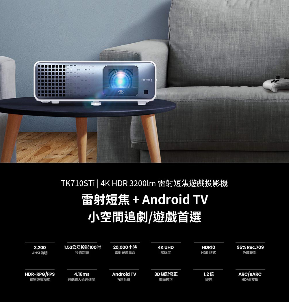 4KTK710STi | 4K HDR 3200lm 雷射短焦遊戲投影機雷射短焦+Android TV小空間追劇/遊戲首選3,200ANSI 流明1.53公尺投影100投影距離20,000小時4K UHDHDR10雷射光源壽命解析度HDR 格式HDR-RPG/FPS4.16msAndroid TV3D 梯形修正1.2倍獨家遊戲模式最低輸入延遲速度內建系統畫面校正變焦95% Rec.709色域範圍ARC/HDMI 支援