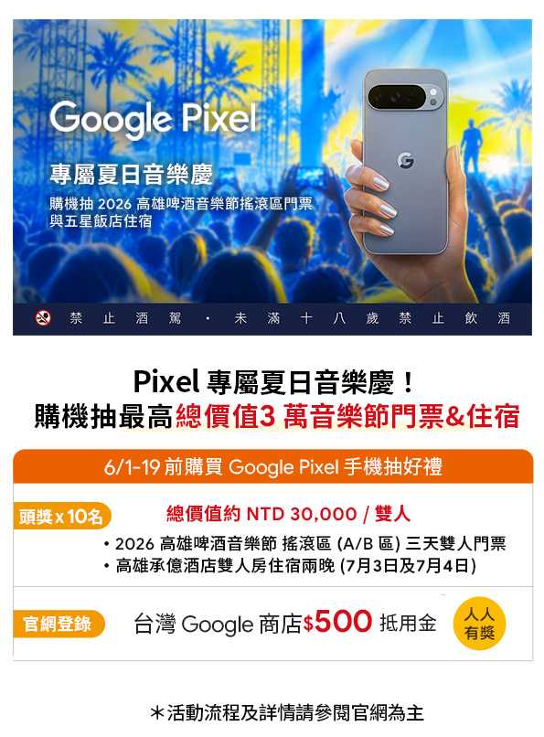 Google Pixel專屬夏日音樂慶購機抽 2026 高雄啤酒音樂節搖滾區門票與五星飯店住宿G禁止酒駕 未滿十八歲禁止飲酒Pixel 專屬夏日音樂慶!購機抽最高總價值3萬音樂節門票&住宿頭獎x10名6/1-19 前購買 Google Pixel 手機抽好禮總價值約 NTD 30,000/雙人2026 高雄啤酒音樂節 搖滾區(A/B區)三天雙人門票高雄承億酒店雙人房住宿兩晚(7月3日及7月4日)官網登錄台灣 Google 商店$500 抵用金人人有獎*活動流程及詳情參閱官網為主