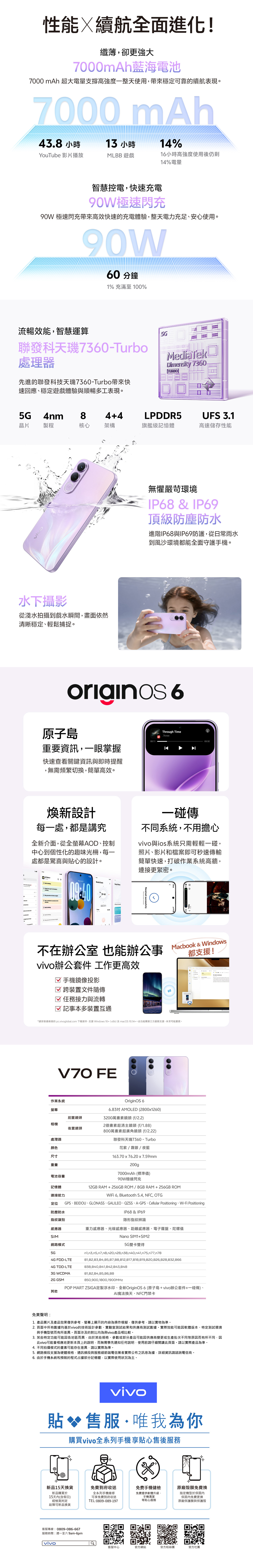 性能續航全面進化!纖薄卻更強大7000mAh藍海電池7000 mAh 超大電量支撐高強度一整天使用穩定可靠的續航表現7000 mAh43.8 小時13 小時YouTube 影片播放MLBB 遊戲14%1小時高強度使用後仍剩14%電量智慧控電快速充電90W極速閃充90W 極速閃充帶來高效快速的充電體驗整天電力充足、安心使用90W60分鐘1% 充滿至 100%流暢效能智慧運算聯發科天7360-Turbo處理器MediTekDimensity 7360TURB先進的聯發科技天7360-Turbo帶來快速回應、穩定遊戲體驗與順暢多工表現。5G®4nm84+4LPDDR5UFS 3.1晶片製程核心架構旗艦級記憶體高速儲存性能水下攝影從淺水拍攝到戲水瞬間畫面依然清晰穩定、輕鬆捕捉。無懼嚴苛環境IP68  IP69頂級防塵防水進階IP68與IP69防護從日常雨水到風沙環境都能全面守護手機。originos6原子島Through Time.7knee00:11重要資訊一眼掌握快速查看關鍵資訊與即時提醒無需頻繁切換簡單高效。03:3煥新設計每一處都是講究全新介面從全螢幕AD、控制中心到個性化的趣味光柵每一處都是驚喜與貼心的設計。一碰傳不同系統不用擔心與ios系統只需輕輕一碰照片、影片和檔案即可秒速傳輸簡單快速打破作業系統高牆連接更緊密。All Notes B O            2O  a      &    Device Received successfully不在辦公 也能辦公事vivo辦公套件 工作更高效 手機鏡像投影跨裝置文件隨傳任務接力與流轉☑ 記事本多裝置互通Macbook & Windows都支援!*請安裝最新版的 pc.vivoglobal.com 下載版本支援 Windows 10+ (x86)及macOS 10.14+。此功能需第三方服務支援,未來可能變更。免責聲明:V70 FE作業系統螢幕前置鏡頭相機後置鏡頭處理器顏色尺寸重量電池容量記憶體OriginOS 66.83 AMOLED (2800x1260)3200萬畫素鏡頭 (f/2.2)2億畫素超清主鏡頭 (f/1.88)800萬畫素超廣角鏡頭(f/2.22)聯發科天璣7360-Turbo花紫/霧銀/夜藍163.70x76.20x7.59mm200g連接能力定位防塵防水7000mAh (標準值)90W極速閃充12GB RAM+256GB ROM/8GBRAM+256GB ROMWiFi 6, Bluetooth 5.4, NFC, OTGGPS、BEIDOU、GLONASS、GALILEO、QZSS、A-GPS、Cellular Positioning、Wi-Fi PositioningIP68 & IP69指紋識別感應器SIM網路模式5G4G FDD-LTE4G TDD-LTE3G WCDMA2G GSM其他隱形指紋辨識重力感應器、光線感應器、距離感應器、電子羅盤、陀螺儀Nano SIM1+SIM25G 雙卡雙待,n3,n5,n7,n8,n20,n28,n38,n40,,,n77,n78B1,B2,B3,B4,B5,B7B8,B12,B17,818,B19,,B26,,B66B38,B40,B41,B42,B43,B48B1,B2,B4,B5,B6,B8850,900,1800,1900MHzPOP MART ZSIGA定製浮水印、全新OriginOS6(原子島+vivo辦公套件+一碰傳)、AI魔法換天、NFC門禁卡1.產品圖片及產品效果僅供參考,螢幕上顯示的容為操作模擬,僅供參考,請以實物為準。2.頁面中所有數據均基於vivo的技術設計參數、實驗室測試結果和供應商測試數據。實際效能可能因軟體版本、特定測試環境與手機型號而有所差異。頁面涉及的對比均為與vivo產品相比較。3. 某些特定功能可能因各地區而異,由於某些規格、參數或部分產品可能因供應商變更或生產批次不同等原因而有所不同,因此vivo可能會相應地更新本頁上的說明,而無需事先通知任何說明,使用前請仔細閱讀此頁面,請以實際產品為準。4. 不同拍攝模式的畫素可能存在差異,請以實際為準。5. 網路頻段支援為硬體規格,通訊頻段與服務細節端電信業者實際公布之訊息為據,詳細資訊請諮詢電信商。6. 由於手機系統和預裝的程式占據部分記憶體,以實際使用狀況為主。vivo貼 售服·唯我為你購買vivo全系列手機享貼心售後服務新品15天換貨免費到府收送免費手機健檢新品購買於15天內(含假日)經檢測判定故障可新品換貨全系列手機維修可享免費到府收送TEL:0809-089-197免費提供軟體升級、手機清潔等貼心服務室原廠殼膜免費換指定機型於保固內保固內免費更換原廠保護膜與保護殼客服專線:0809-086-667服務時間:週一至六 9am-6pmvivo客服中心官方網站官方粉絲團官方社團