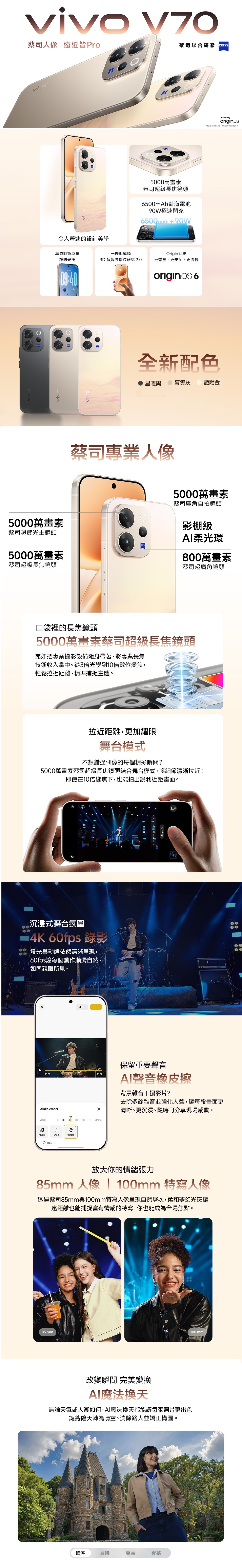 85 viv5000萬畫素vivvivo V70人像遠近皆Pro蔡司聯合研發令人著迷的設計美學5000萬畫素蔡司超級長焦鏡頭500mAh藍海電池90W極速閃充6500mAh90W專屬動態桌布趣味光柵一按即解鎖 超聲波指紋辨識 2.0Origin系統更智慧、更安全、更流暢09:4009:40originos 6全新配色星曜黑暮雲灰 艷陽金蔡司專業人像蔡司超感光主鏡頭5000萬畫素蔡司超級長焦鏡頭5000萬畫素蔡司廣角自拍鏡頭影棚級柔光環800萬畫素蔡司超廣角鏡頭口袋裡的長焦鏡頭5000萬畫素蔡司超級長焦鏡頭宛如把專業攝影設備隨身帶著將專業長焦技術收入掌中從3倍光學到10倍數位變焦,輕鬆拉近距離,精準捕捉主體拉近距離,更加耀眼舞台模式不想錯過偶像的每個精彩瞬間?5000萬畫素蔡司超級長焦鏡頭結合舞台模式,將細節清晰拉近;即使在10倍變焦下,也能拍出銳利近距畫面。沉浸式舞台氛圍 60fps 錄影燈光與動態依然清晰呈現,60fps讓每個動作順滑自然,如同親眼所見。保留重要聲音Stage 00:0000:22聲音橡皮擦背景雜音干擾影片?去除多餘雜音並強化人聲,讓每段畫面更Audio eraser-56WeakStrongMusicWindOthersReset清晰、更沉浸、隨時可分享現場感動。放大你的情緒張力85mm 人像 100mm 特寫人像透過蔡司85mm與100mm特寫人像呈現自然層次,柔和夢幻光斑讓遠距離也能捕捉富有情感的特寫,你也能成為全場焦點。改變瞬間 完美變AI魔法換無論天氣或人潮如何,AI魔法換天都能讓每張照片更出色一鍵將陰天轉為晴空、消除路人並矯正構圖。晴空晨曦暮霞夜幕100 mmPowered byoriginos*片供,際產品內容以實品。