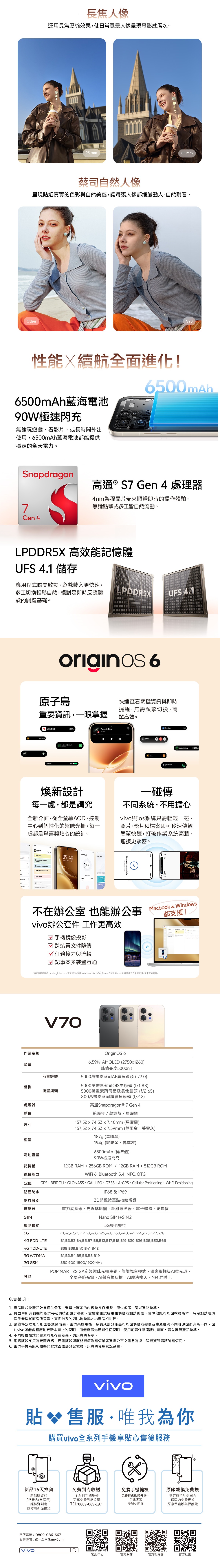 長焦人像運用長焦壓縮效果使日常風景人像呈現電影感層次。85mm蔡司自然人像呈現貼近真實的色彩與自然美感讓每張人像都細膩動人、自然耐看。rV70性能續航全面進化!6500mAh藍海電池90W極速閃充無論玩遊戲、看影片、或長時間外出使用6500mAh藍海電池都能提供穩定的全天電力。6500mAhpdragon7G 4S高通 ® S7 Gen 4 處理器4nm製程晶片帶來順暢即時的操作體驗無論點擊或多工皆自然流動。LPDDR5 高效能記憶體UFS 4.1 儲存應用程式瞬間啟動、遊戲載入更快速多工切換輕鬆自然絕對是即時反應體驗的關鍵基礎。LPDDR5Xoriginos 6原子島重要資訊,一眼掌握VibrationSending24Through Time7knee Charging4% UFS 4.1快速查看關鍵資訊與即時提醒,無需頻繁切換,簡單高效。Printingexercising0.25km煥新設計每一處,都是講究全新介面,從全螢幕AD、控制中心到個性化的趣味光柵,每一處都是驚喜與貼心的設計。一碰傳不同系統,不用擔心與ios系統只需輕輕一碰,照片、影片和檔案即可秒速傳輸簡單快速,打破作業系統高牆,連接更緊密。All Notes  O  the  nO  a        en  World Clock 09:40Wed,   3009:40 Received successfully不在辦公室 也能辦公事vivo辦公套件 工作更高效 手機鏡像投影☑ 跨裝置文件隨傳任務接力與流轉☑ 記事本多裝置互通Macbook & Windows都支援!*請安裝最新版的 pc.vivoglobal.com 下載版本,支援Windows 10 (x86)及macOS 10.14。此功能需第三方服務支援,未來可能變更。V70作業系統螢幕前置鏡頭相機後置鏡頭處理器顏色尺寸重量電池容量記憶體連接能力定位防塵防水指紋識別感應器SIM網路模式OriginOS 66.59吋 AMOLED (2750x1260)峰值亮度5000nit5000萬畫素蔡司AF廣角鏡頭(f/2.0)5000萬畫素蔡司OIS主鏡頭 (f/1.88)5000萬畫素蔡司超級長焦鏡頭 (f/2.65)800萬畫素蔡司超廣角鏡頭 (f/2.2)高通Snapdragon® 7Gen 4艷陽金/暮雲灰/星曜黑157.52x74.33x7.40mm(星曜黑)157.52x74.33x7.59mm (艷陽金、暮雲灰)187g (星曜黑)194g (艷陽金、暮雲灰)6500mAh (標準值)90W極速閃充12GB RAM + 256GB ROM/12GB RAM+ 512GB ROMWiFi 6, Bluetooth 5.4, NFC, OTGGPS、BEIDOU、GLONASS、GALILEO、QZSS、A-GPS、Cellular Positioning、Wi-Fi PositioningIP68 & IP693D超聲波單點指紋辨識重力感應器、光線感應器、距離感應器、電子羅盤、陀螺儀Nano SIM1+SIM25G 雙卡雙待4G FDD-LTE4G TDD-LTEn1,n2,n3,n5,n7,n8,n20,n26,n28,n38,n40,n41,n66,n75,n77,n78B1,B2, B3, B4, B5,B7, B8, B12, B17,B18, B19, B20, B26,B28,B32, B66B38,B39,B40,B41,B423G WCDMA2G GSM其他免責聲明:B1,B2,B4,B5,B6,B8,B19850,900,1800,1900MHzPOP MART ZSIGA定製趣味光柵主題、旗艦舞台模式、獨家影棚級AI柔光環、全局旁路充電、AI聲音橡皮擦、AI魔法換天、NFC門禁卡1. 產品圖片及產品效果僅供參考,螢幕上顯示的內容為操作模擬,僅供參考,請以實物為準。2.頁面中所有數據均基於vivo的技術設計參數、實驗室測試結果和供應商測試數據。實際效能可能因軟體版本、特定測試環境與手機型號而有所差異。頁面涉及的對比均為與vivo產品相比較。3. 某些特定功能可能因各地區而異,由於某些規格、參數或部分產品可能因供應商變更或生產批次不同等原因而有所不同,因此vivo可能會相應地更新本頁上的說明,而無需事先通知任何說明,使用前請仔細閱讀此頁面。請以實際產品為準。4. 不同拍攝模式的畫素可能存在差異,請以實際為準。5.網路頻段支援為硬體規格,通訊頻段與服務細節端電信業者實際公布之訊息為據,詳細資訊請諮詢電信商。6. 由於手機系統和預裝的程式占據部分記憶體,以實際使用狀況為主。vivo貼 售服·唯我為你購買vivo全系列手機享貼心售後服務X+免費手機健檢新品15天換貨免費到府收送免費提供軟體升級、新品購買於15天內(含假日)全系列手機維修可享免費到府收送TEL:0809-089-197經檢測判定手機清潔等貼心服務+原廠殼膜免費換指定機型於保固內保固內免費更換原廠保護膜與保護殼故障可新品換貨客服專線:0809-086-667服務時間:週一至六 9am-6pmvivo客服中心官方網站官方粉絲團官方社團