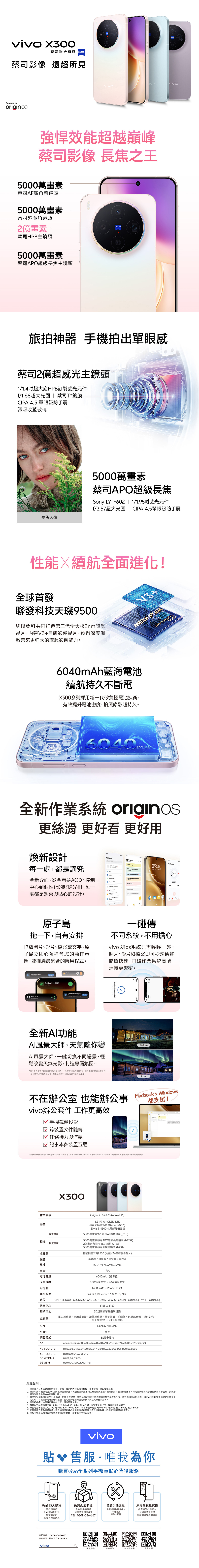 0蔡司聯合研發蔡司影像 遠超所見Powered byorigosivovivo強悍效能超越巔峰蔡司影像 長焦之王00萬畫素蔡司AF廣角前鏡頭5000萬畫素蔡司超廣角鏡頭2億畫素蔡司HPB主鏡頭5000萬畫素蔡司AP超級長焦主鏡頭ZEISSAPT旅拍神器 手機拍出單眼感蔡司2億超感光主鏡頭114超大底HPB訂製感光元件f/1.68超大光圈 | 蔡司T*鍍膜CIPA 4.5 單眼級防手震深吸收藍玻璃長焦人像5000萬畫素蔡司APO超級長焦Sy LYT-602 | 1/1.95感光元件f/2.57超大光圈 | CIPA 4.5單眼級防手震性能續航全面進化!全球首發聯發科技天9500與聯發科共同打造第三代全大核旗艦晶片V3自研影像晶片透過深度調教帶來更強大的旗艦影像能力V3+DIMENSITY9500Ah藍海電池續航持久不斷電X0系列採用新一代矽負極電池技術有效提升電池密度拍照錄影超持久6040 m全新作業系統 originos更滑更好看 更好用煥新設計每一處都是講究全新介面從全螢幕AOD、控制中心到個性化的趣味光柵每一處都是驚喜與貼心的設計tings3050 NotesWorld CO in Wed  15 30   0940  on:  O Set     30    &      lock 。原子島拖一下自有安排拖放圖片、影片、檔案或文字原子島立即心領神會您的動作意圖並推薦最適合的應用程式。一碰傳不同系統不用擔心vivo與ios系統只需輕輕一碰照片、影片和檔案即可秒速傳輸簡單快速,打破作業系統高牆,連接更緊密。Downloading nowCancel/Connected 2.62km | 00:06:39In motion   ofplannings for  document. 全新AI功能AI風景大師,天氣隨你變AI風景大師,一鍵切換不同場景,輕鬆改變天氣光影,打造專屬氛圍。*圖片僅供參考,實際效果可能有所不同。一次最多可處理10個項目。由AI生成的內容僅供參考,並不代表vivo觀點或立場。因應法規要求,部分內容可能無法處理。Received successfully不在辦公室 也能辦公事vivo辦公套件 工作更高效 手機鏡像投影跨裝置文件隨傳任務接力與流轉☑ 記事本多裝置互通BeforeAfterMacbook & Windows都支援!*請安裝最新版的 pc.vivoglobal.com 下載版本,支援Windows 10+ (x86)及macOS 10.14+。此功能需第三方服務支援,未來可能變更。作業系統螢幕前置鏡頭相機後置鏡頭X300OriginOS6(基於Android 16)6.31 AMOLED 1.5K蔡司大師色彩螢幕(2640x1216)120Hz | 4500nit局部峰值亮度5000萬畫素92°蔡司AF廣角鏡頭(f/2.0)5000萬畫素蔡司APO超級長焦鏡頭 (f/2.57)2億畫素蔡司HPB主鏡頭 (f/1.68)5000萬畫素蔡司超廣角鏡頭(f/2.0)聯發科技天璣9500(內建V3+自研影像晶片)晨曦粉/山嵐紫/晴空藍/星辰黑150.57x71.92x7.95mm190gp6040mAh (標準值)90W極速閃充+40W無線閃充12GB RAM+256GB ROMWi-Fi7, Bluetooth 6.0, OTG, NFCGPS、BEIDOU、GLONASS、GALILEO、ZSS、A-GPS、Cellular Positioning、Wi-Fi PositioningIP68 & IP69超聲波單點指紋辨識重力器、光線感應器、距離感應器、電子羅盤、陀螺儀、色溫感應器、鐳射對焦、紅外線遙控、Flicker感應器Nano SIM1+SIM2支援5G雙卡雙待n1,n2,n3,n5,n7,8,20,26,28,n38,n40,n41,n66,n71,n75(RX),n77n78,n79B1,B2, B3, , B5,B7, B8, B12, B17,B18, B19, B20, B25, B26,B28,B32,B66B38,B39,B40,841,B42B1,B2,B4,B5,B8850,900,1800,1900MHz處理器顏色尺寸重量電池容量充電規格記憶體連接能力定位防塵防水指紋識別感應器SIMeSIM網路模式4G FDD-LTE免責聲明:4G TDD-LTE3G WCDMA2G GSM1. 產品圖片及產品效果僅供參考,螢幕上顯示的內容為操作模擬,僅供參考,請以實物為準。2. 頁面中所有數據均基於vivo的技術設計參數、實驗室測試結果和供應商測試數據,實際效能可能因軟體版本、特定測試環境與手機型號而有所差異,頁面涉及的對比均為與vivo產品相比較。3. 某些特定功能可能因各地區而異。由於某些規格、參數或部分產品可能因供應商變更或生產批次不同等原因而有所不同,因此vivo可能會相應地更新本頁上的說明,而無需事先通知任何說明,使用前請仔細閱讀此頁面,請以實際產品為準。4. 不同拍攝模式的畫素可能存在差異,請以實際為準。5. 螢幕尺寸為對角線測量:X300 Pro 為6.78,X300為6.31吋,為完整矩形尺寸。實際顯示區域略小。6.典型電池容量為 X300 Pro 為 6510 mAh/6040 mAh,標稱容量分別為X300 Pro/X300的6375mAh/5925 mAh。7. 網路頻段支援為硬體規格,通訊頻段與服務細節端電信業者實際公布之訊息為據,詳細資訊請諮詢電信商。8.由於手機系統和的程式占據部分記憶體,以實際使用狀況為主,vivo貼 售服唯我為你購買vivo全系列手機享貼心售後服務X免費手機健檢新品15天換貨免費到府收送新品購買於15天內(含假日)經檢測判定故障可新品換貨全系列手機維修可享免費到府收送TEL:0809-086-667免費提供軟體升級、手機清潔等貼心服務客服專線:0809-086-667服務時間:週一至六 9am-6pmvivo原廠殼膜免費換指定機型於保固內保固內免費原廠保護膜與保護殼Q客服中心官方網站官方粉絲團官方社團