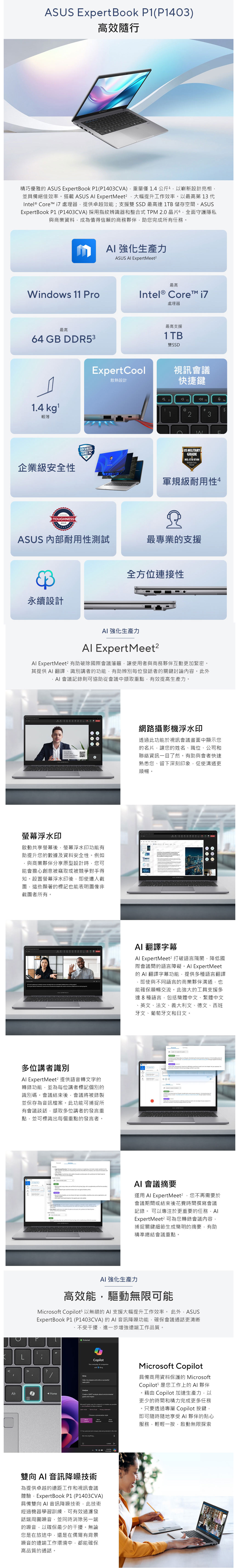 ExtBook 03)高效隨行精巧優雅  ExpertBook (P1403CVA)重量 14 公斤1以嶄新設計亮相並具備絕佳效率搭載   Expertet²大幅提升工作效率以最高第 13 ntel® Core  處理器提供卓越效能;支援雙 SSD 最高達 1TB 儲存空ExpertBook P1 (P1403CVA) 採用指紋辨識器和整合式 TPM 2.0 晶片全面守護隱私與商業資料成為值得信賴的商務夥伴助您完成所有任務。Wdow 11 Pro最高64 GB DDR531.4 kg輕薄 強化生產力ASUS  Expertet²最高Intel® Core 處理器最高支援1TB雙SSDExpertCool散熱設計視訊會議快捷鍵企業級安全SECUREDCORE PCTOUGHESSASUSFF2@NUS MILITARYGRADEMILSTD 810HMltiple F4#$3u軍規級耐用性4ASUS 內部耐用性測試最專業的支援全方位連接性永續設計 強化生產力 ExpertMeet² ExpertMeet 有助破除國際會議藩籬讓使用者與商務夥伴互動更加緊密。其提供  翻譯識別講者的功能有助辨別每位發話者的關鍵討論內容。此外AI 會議記錄則可協助從會議中擷取重點,有效提高生產力。 ASUS   ASUS 網路攝影機浮水印透過此功能於視訊會議畫面中顯示您的名片,讓您的姓名、職位、公司和聯絡資訊一了然。有助與會者快速熟悉您、留下深刻印象,促使溝通更順暢。螢幕浮水印啟動共享螢幕後,螢幕浮水印功能有助提升您的數據及資料安全性。例如與商業夥伴分享原型設計時,您可能會擔心創意被竊取或被競爭對手得知。設置螢幕浮水印後,即使遭人截圖,這些顯著的標記也能表明圖像非截圖者所有。ASUS s              ASUS 多位講者識別 ExpertMeet² 提供語音轉文字的轉錄功能,並為每位講者標記個別的識別碼。會議結束後,會議將被錄製並保存為音訊檔案。此功能可捕捉所有會議談話,擷取多位講者的發言重點,並可標識出每個重點的發言者。D.         ,          Me AI 翻譯字幕Al ExpertMeet² 打破語言隔閡,降低國際會議間的語言障礙。Al ExpertMeet的 AI 翻譯字幕功能,提供多種語言翻譯即使與不同語言的商業夥伴溝通,也能確保順暢交流。此強大的工具支援多達8種語言,包括簡體中文、繁體中文、英文、法文、義大利文、德文、西班牙文、葡萄牙文和日文。       per      -            Me     ,          the    AI 會議摘要運用 Al ExpertMeet²,您不再需要於會議期間或結束後花費時間撰寫會議記錄。 可以專注於更重要的任務,AlExpertMeet² 可為您轉錄會議內容,捕捉關鍵細節生成簡明的摘要,有助精準總結會議重點。AI 強化生產力高效能,驅動無限可能 5 以無縫的 AI 支援大幅提升工作效率。 此外,ASUSExpertBook P1 (P1403CVA)的AI 音訊降噪功能,確保會議通話更清晰不受干擾,進一步增強遠端工作品質。IProtected?WriteAlt Home目Copilot everydy Al with  Help me prepare and write a successful pitchAnalyzeCreate a SWOT analysis about goals and impactMicrost Copilot es Al to respond, so mistakes are   to  us    of   Choose a conversation styleYour  and company data are  in  Microsoft Copilot具備商用資料保護的 MicrosoftCopilots 是您工作上的AI 夥伴藉由 Copilot 加速生產力,以更少的時間和精力完成更多任務。只要透過專屬 Copilot 按鍵,即可隨時隨地享受AI 夥伴的貼心服務,輕輕一按,啟動無限探索Ask me anything PM雙向AI 音訊降噪技術為提供卓越的遠距工作和視訊會議體驗,ExpertBook P1 (P1403CVA)具備雙向 AI 音訊降噪技術,此技術經過機器學習訓練,可有效過濾發話端周圍噪音,並同時消除另一端的噪音,以確保最少的干擾。無論您是在旅途中,還是在偶爾有背景噪音的遠端工作環境中,都能確保高品質的通話。
