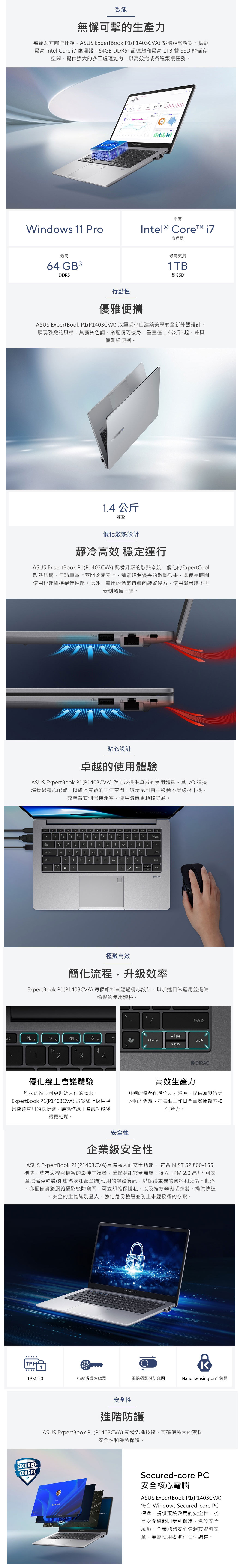 效能無懈可擊的生產力無論您有哪些任務AUS pertBook 4A) 都能輕鬆應對。搭載最高 Intel Core  處理器、64GB DDR53 記憶體和最高 TB 雙 SSD 的儲存空間提供強大的多工處理能力以高效完成各種繁複任務。740 901.50最高Windows 11 ProIntel® Core 最高64 GB3DDR5處理器最高支援1TB雙 SSD行動性優雅便攜ASUS ExpertBook (403CVA)以靈感來自建築美學的全新外觀設計,展現雅緻的風格。其霧灰色調,搭配精巧機身,重量僅1.4公斤1起,兼具優雅與便攜。1.4 公斤輕盈優化散熱設計靜冷高效 穩定運行ASUS ExpertBook (403CVA) 配備升級的散熱系統,優化的ExpertCool散熱結構,無論筆電上蓋開啟或闔上,都能確保優異的散熱效果,即使長時間使用也能維持絕佳性能。此外,產出的熱氣皆導向裝置後方,使用滑鼠時不再受到熱氣干擾。(貼心設計卓越的使用體驗ASUS ExpertBook P1(P1403CVA)致力於提供卓越的使用體驗。其IO 連接埠經過精心配置,以確保寬敞的工作空間,讓滑鼠可自由移動不受線材干擾。故裝置右側保持淨空,使用滑鼠更順暢舒適。12 34568 90QW E R TYUP A SDFG H JLZCVB NMExDIRAC極致高效簡化流程,升級效率ExpertBook P1(P1403CVA)每個細節皆經過精心設計,以加速日常運用並提供愉悅的使用體驗。?/ PgUpF23HomeEnd  PgDn@#$1234優化線上會議體驗科技的進步可更貼近人們的需求,高效生產力ExpertBook P1(P1403CVA)於鍵盤上採用視訊會議常用的快捷鍵,讓操作線上會議功能變舒適的鍵盤配備全尺寸鍵帽,提供無與倫比的輸入體驗,在每個工作日全面發揮效率和生產力。得更輕鬆。安全性企業級安全性ASUS ExpertBook P1(P1403CVA)具備強大的安全功能,符合 NIST SP 800-155標準,成為您機密檔案的最佳守護者,確保資訊安全無虞。獨立TPM 2.0晶片6 可安全地儲存軟體(如密碼或加密金鑰)使用的驗證資訊,以保護重要的資料和交易。此外亦配備實體網路攝影機防窺閘,可立即確保隱私,以及指紋辨識感應器,提供快速安全的生物識別登入,強化身份驗證並防止未經授權的存取。TPMASUS ⓇTPM 2.0指紋辨識感應器網路攝影機防窺閘Nano Kensington® 鎖槽SECURED-CORE PC安全性進階防護ASUS ExpertBook P1(P1403CVA) 配備先進技術,可確保強大的資料安全性和隱私保護。Secured-core PC安全核心電腦ASUS ExpertBook P1(P1403CVA)符合 Windows Secured-core PC標準,提供預設啟用的安全性,從首次開機起即受到保護,免於安全風險。企業能夠安心信賴其資料安全,無需使用者進行任何調整。