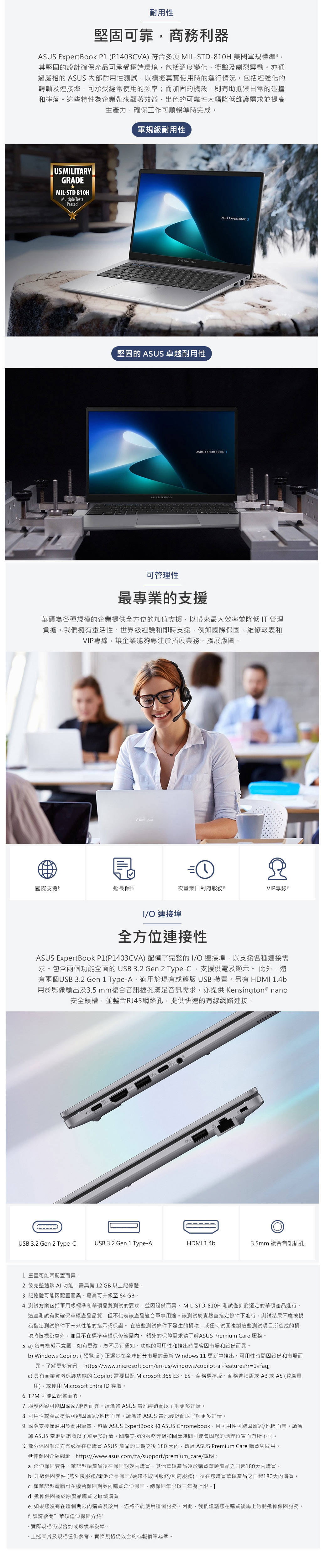 耐用性堅固可靠商務利器ASUS ExprtBook  P1403VA 符合多項 ML-STD-10H 美國軍規標準4其堅固的設計確保產品可承受極端環境包括溫度變化、衝擊及劇烈震動。亦通過嚴格的 ASUS 內部耐用性測試以模擬真實使用時的運行情況。包括經強化的轉軸及連接埠可承受經常使用的頻率而加固的機殼則有助抵禦日常的碰撞和摔落。這些特性為企業帶來顯著效益,出色的可靠性大幅降低維護需求並提高生產力,確保工作可順暢準時完成。US MLITARYGRADEMIL-STD 810HMultiple TestsPssed軍規級耐用性ASUS 堅固的 ASUS 卓越耐用性ASUS EXPERTBOKASUS EXPERTBOOK ASUS EXPERTBOOK 可管理性最專業的支援華碩為各種規模的企業提供全方位的加值支援,以帶來最大效率並降低IT管理負擔。我們擁有靈活性、世界級經驗和即時支援,例如國際保固、維修報表和VIP專線,讓企業能夠專注於拓展業務、擴展版圖。國際支援延長保固次營業日到府服務 8VIP專線 IO 連接埠全方位連接性ASUS ExpertBook P1(P1403CVA)配備了完整的IO 連接埠,以支援各種連接需求。包含兩個功能全面的USB3.2 Gen 2 Type-C,支援供電及顯示。 此外,還有兩個USB 3.2 Gen 1 Type-A,適用於現有或舊版USB 裝置。另有 HDMI 1.4b用於影像輸出及3.5mm複合音訊插孔滿足音訊需求。亦提供 Kensington ® nano安全鎖槽,並整合RJ45網路孔,提供快速的有線網路連接。(5)(USB 3.2 Gen 2 Type-CUSB 3.2 Gen 1 Type-AHDMI 1.4b3.5mm 複合音訊插孔1. 重量可能因配置而異。2. 欲完整體驗AI功能,需具備12GB以上記憶體。3. 記憶體可能因配置而異。最高可升級至64GB。4. 測試方案包括軍用級標準和華碩品質測試的要求,並因設備而異。 MIL-STD-810H 測試針對選定的華碩產品進行。這些測試有助確保華碩產品品質,但不代表該產品適合軍事用途。該測試於實驗室指定條件下進行,測試結果不應被視為指定測試條件下未來性能的指示或保證。在這些測試條件下發生的損壞-或任何試圖複製這些測試項目所造成的損壞將被視為意外,並且不在標準華碩保修範圍內。 額外的保障需求請了解ASUS Premium Care 服務。5. a) 螢幕模擬示意圖,如有更改,恕不另行通知。功能的可用性和推出時間會因市場和設備而異。b) Windows Copilot(預覽版)正逐步在全球部分市場的最新 Windows 11 更新中推出。可用性時間因設備和市場而異。了解更多資訊: https://www.microsoft.com/en-us/windows/copilot-ai-features?r=1#faq;C)具有商業資料保護功能的 Copilot 需要搭配 Microsoft 365 E3、E5、商務標準版、商務進階版或A3或A5(教職員用),或使用 Microsoft Entra ID 存取。6. TPM 可能因配置而異。7. 服務內容可能因國家/地區而異。請洽詢 ASUS 當地經銷商以了解更多情。8. 可用性或產品提供可能因國家/地區而異。請洽詢 ASUS 當地經銷商以了解更多詳情。9. 國際支援僅適用於商用筆電,包括 ASUS ExpertBook 和 ASUS Chromebook,且可用性可能因國家/地區而異。請洽詢 ASUS 當地經銷商以了解更多詳情。國際支援的服務等級和回應時間可能會因您的地理位置而有所不同。※部分保固解決方案必須在您購買 ASUS 產品的日期之後180天內,透過ASUS Premium Care 購買與啟用。延伸保固介紹網址:https://www.asus.com/tw/support/premium_care/說明:a. 延伸保固套件:筆記型腦產品須在保固期內購買,其他華碩產品須於購買華碩產品之日起180天內購買。b. 升級保固套件 (意外險服務/電池延長保固/硬碟不取回服務/到府服務):須在您購買華碩產品之日起180天內購買。 僅筆記型電腦可在機台保固期效內購買延伸保固,總保固年限以三年為上限。d. 延伸保固需於原產品購買之區域購買e. 如果您沒有在這個期限內購買及啟用,您將不能使用這個服務。因此,我們建議您在購買後馬上啟動延伸保固服務。f. 詳請參閱華碩延伸保固介紹實際規格仍以合約或報價單為準。·上述圖片及規格僅供參考,實際規格仍以合約或報價單為準。