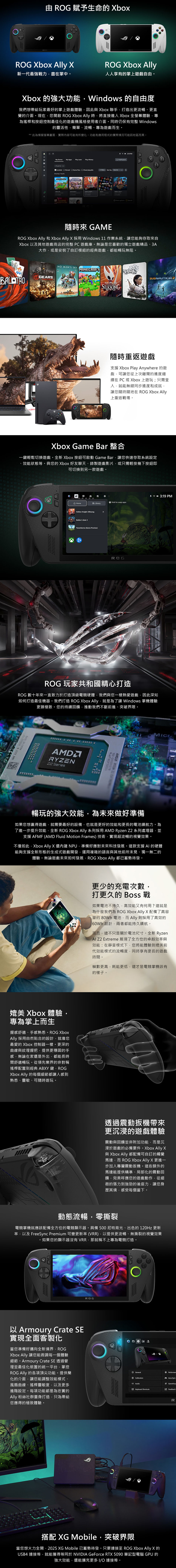 由 賦予生命的 boOGOGROG Xbo XROG Xbox Ally新一代最強戰力盡在掌中。人人享有的掌上遊戲自由。Xbox 的強大功能Windows 的自由度我們想帶給玩家最好的掌上遊戲體驗因此與Xbox 聯手打造出更流暢、更直覺的介面。現在您開啟 ROG Xbox Ally 時將直接進 Xbox 全螢幕體驗專為搖桿和按鈕控制最佳化的遊戲機風格使用者介面。同時仍保有完整 Windows的靈活性簡單、流暢、專為遊戲而生。*此為模擬螢幕畫面實際內容可能有所變化。功能和應用程式的實際情況可能因地區而異。My Games My Apps Play Later Play HistoryAll games ed Owned Game Pass Cloud playable ort by RecentsSTMSLKSONG SSURVIVORS PMInstall More 隨時 GAMROG Xbox Ally 和 Xbox Ally X 採用 Windows 11 作業系統您能夠存取來自Xbox 以及其他遊戲商店的完整PC遊戲庫。無論是您喜歡的獨立遊戲精品、3A大作或是安裝了自訂模組的經典遊戲都能暢玩無阻。GEARSNO MANS SKY SILKSONGSOUTHMIDNIGHTSUBNAUTICA2隨時重返遊戲支援 Xbox Play Anywhere 的遊戲可讓您從上次離開的進度繼續在 PC 或 Xbox上遊玩;只需登入就能無縫同步進度和成就讓您隨時隨地在 ROG Xbox Ally上重返戰場。Xbox Game Bar 整合一鍵輕鬆切換遊戲。全新 Xbox 按鈕可啟動 Game Bar讓您快速存取系統設定效能狀態等。與您的Xbox 好友聊天、錄製遊戲影片或只需輕按幾下按鈕即可切換到另一款遊戲。R URDE* 319 PMHome LibraryHold to swap appsHollow Knight: SilksongxBaldurs Gate 3Towerborne (Game Preview)ROG 玩家共和國精心打造ROG 數十年來一直致力於打造頂級電競硬體我們與您一樣熱愛遊戲因此深知如何打造最佳機器。我們打造 ROG Xbox Ally就是為了讓 Windows 掌機體驗更臻極致。您的持續回饋推動我們不斷前進、突破界限。 2022 AEN SeriesAMD RYZ暢玩的強大效能為未來做好準備如果您想贏得遊戲就需要最好的設備也就是更好的效能和更長的電池續航力。為了進一步提升效能全新 ROG Xbox Ally 系列採用 AMD Ryzen Z2 系列處理器並支援 AFMF (AMD Fluid Motion Frames) 技術實現超流暢的視覺效果。不僅如此Xbox Ally X 還 NPU,準備好應對未來科技發展。這款支援 AI 的硬體能夠支援全新形態的生成式遊戲開發,運用複雜的語言與其他前所未見、獨一無二的體驗。無論遊戲未來如何發展,ROG Xbox Ally 都已蓄勢待發。媲美 Xbox 體驗,專為掌上而生握感舒適、手感熟悉。ROG XboxAlly 採用自然合的設計,就像您最愛的 Xbox 控制器一樣。更深的曲線與紋理握把,提供更穩固的手感,無論在家還是外出,都能長時間舒適暢玩。從領先業界的非對稱搖桿配置到經典ABXY 鍵,ROGXbox Ally 的每個細節都讓人感到熟悉、靈敏、可隨時遊玩。更少的充電次數,打更久的 戰如果電池不持久,高效能又有何用?這就是為什麼我們為 ROG Xbox Ally X 配備了高容量的 80Wh 電池,而Ally則採用了高效的 60Wh 設計,兩者都能持久續航。而且,這不只是關於電池尺寸。全新 RyzenAI Z2 Extreme 展現了全方位的卓越效率與效能:在靜音模式下,您將能體驗到媲美前代效能模式的流暢度,同時享有更長的遊戲時間。幀數更高,耗能更低,這才是電競掌機該有的樣子。透過震動扳機帶來更沉浸的遊戲體驗震動與回饋並非附加功能,而是沉浸於遊戲的必備要件。Xbox Ally x與 Xbox Ally 都配備可自訂的觸覺馬達,而 ROG Xbox Ally X 更進一步加入專屬震動扳機。這些額外的馬達能提供精準、局部化的震動回饋,完美呼應您的遊戲動作,從細微的張力到強勁的後座力,讓您身歷其境,感受每個當下。動態流暢,零撕裂電競掌機就應該配備全方位的電競顯示器。具備500尼特背光、出色的120Hz 更新率,以及 FreeSync Premium 可變更新率(VRR),以提供更流暢、無撕裂的視覺效果如果您的顯示器沒有VRR,那就稱不上專為電競打造。ROG以 Armoury Crate SE實現全面客製化當您準備好邁向全新境界,ROGXbox Ally 讓您能微調每一個體驗細節。Armoury Crate SE 透過管理並最佳化裝置的統一平台,掌控ROG Ally 的各項頂尖功能。提供簡化的介面,讓您能調整效能模式、風扇曲線、搖桿靈敏度,以及更多進階設定。每項功能都是為忠實的Ally 粉絲社群量身打造,只為帶給您應得的極致體驗。GeneralCalibrationPerformanAura Sync AudioGameVisuKeyboard ShortcutsFeedback IR搭配 XG Mobile,突破界限當您想火力全開,2025 XG Mobile 已蓄勢待發。只要連接至 ROG Xbox Ally X 的USB4 連接埠,就能獲得等同於 NVIDIA GeForce RTX 5090 筆記型電腦 GPU 的強大效能,還能擴充更多 IO 連接埠。