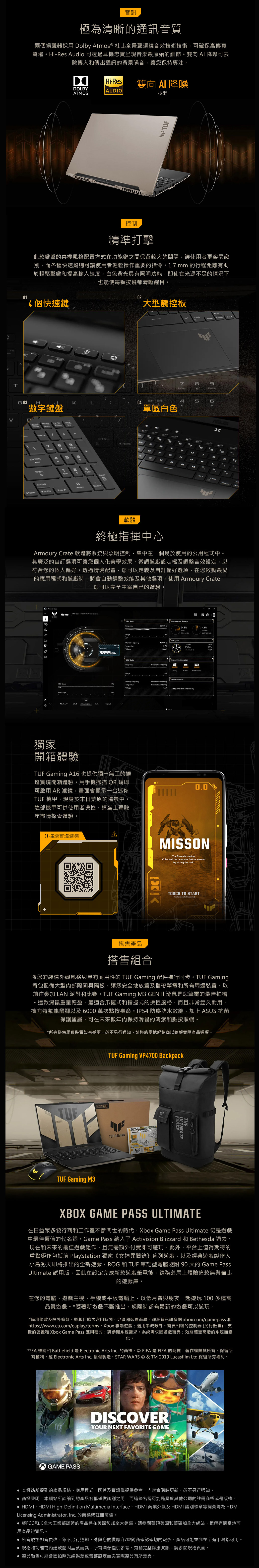 5RT音訊極為清晰通訊音質兩個揚聲器採用 olby Atmos ® 杜比全景聲環繞音效技術技術可確保高傳真聲場HiRes Audio 可透過耳機忠實呈現音樂最原始的細節雙向 AI 降噪可去除傳入和傳出通訊的背景噪音讓您保持專注。Hi-Res雙向  降噪DADIOATO技術 控制精準打擊此款鍵盤的桌機風格配置方式在功能鍵之間保留較大的間隔讓使用者更容易識別而各種快速鍵則可讓使用者輕鬆操作重要的指令。17 mm 的行程距離有助於輕鬆擊鍵和提高輸入速度白色背光具有照明功能即使在光源不足的情況下也能使每顆按鍵都清晰醒。01個快速鍵02大型觸控板G 03H數字鍵盤HIFT。 SAALT7ENTERL05單區白色4S6LB目ENTERA D YUBDKL軟體終極指揮中心Armoury Crate 軟體將系統與照明控制,集中在一個易於使用的公用程式中。其廣泛的自訂選項可讓您個人化美學效果、微調遊戲設定檔及調整音效設定,以符合您的個人偏好。透過情境配置,您可以定義及自訂偏好選項,在您啟動最愛的應用程式和遊戲時,將會自動調整效能及其他選項。使用 Armoury Crate,您可以完全主宰自己的體驗。 Home       Graphics3899MHzAO Memory and Storage24.3%%Usage Memory FrequencyCPU  MFan  System ConfigurationFrequency  Usage LauncherMemory FrequencyTemperatureExtreme  Extreme  SavingAdd games to Game Library獨家開箱體驗TUF Gaming A16也提供獨一無二的擴增實境開箱體驗。用手機掃描QR碼即可啟用 AR 濾鏡,畫面會顯示一台迷你TUF 機甲,現身於末日荒原的場景中。這部機甲可供使用者操控,請坐上駕駛座盡情探索體驗。01擴增實境濾鏡A0.0MISSONThe Strom is coming.Collect  the device as fast as you canby hitting the rockTOUCH TO START( Top to relocate the scene )搭售產品搭售組合將您的裝備外觀風格與具有耐用性的 TUF Gaming 配件進行同步。TUF Gaming背包配備大型內部隔間與隔板,讓您安全地放置及攜帶筆電和所有周邊裝置,以前往參加 LAN 派對和比賽。TUF Gaming M3 GEN  滑鼠是您筆電的最佳拍檔。這款滑鼠重量輕盈,最適合爪握式和指握式的操控風格,而且非常經久耐用,擁有特氟龍鼠腳以及6000萬次點按壽命。IP54 防塵防水效能,加上ASUS 抗菌保護塗層,可在未來數保持滑鼠的清潔和點按順暢。*所有搭售周邊裝置如有變更,恕不另行通知。請聯絡當地經銷商以瞭解實際產品選項。TUFTUF Gaming M3TUF Gaming VP4700 BackpackTUF GAMINGTHEULTIMATEFORCEXBOX GAME PASS ULTIMATE在日益眾多發行商和工作室不斷問世的時代,Xbox Game Pass Ultimate 仍是遊戲中最佳價值的代名詞。Game Pass 納入了 Activision Blizzard 和 Bethesda 過去、現在和未來的最佳遊戲鉅作,且無需額外付費即可遊玩。此外,平台上值得期待的重點鉅作包括前 PlayStation 獨家《女神異聞錄》系列遊戲,以及經典遊戲製作人小島秀夫即將推出的全新遊戲。ROG 和 TUF 筆記型電腦 90 天的 Game PassUltimate 試用版,因此在設定完成新款遊戲筆電後,請務必馬上體驗這款無與倫比的遊戲庫。在您的電腦、遊戲主機、手機或平板電腦上,以低月費與朋友一起遊玩 100 多種高品質遊戲。*隨著新遊戲不斷推出,您隨時都有最新的遊戲可以遊玩。*適用條款及除外條款。遊戲目錄內容因時間、地區和裝置而異。詳細資訊請參閱 xbox.com/gamepass 和https//www.ea.com/eaplay/terms。Xbox 雲端遊戲:適用串流限制。需要相容的控制器 (另行販售)、支援的裝置和 Xbox Game Pass 應用程式;請參閱系統需求。系統需求因遊戲而異;效能隨更高階的系統而變化。**EA 標誌和 Battlefield 是 Electronic Arts Inc. 的商標。FIFA是FIFA的商標,著作權歸其所有。保留所有權利。經 Electronic Arts Inc.授權製造。STAR WARS © & TM 2019 Lucasfilm Ltd.保留所有權利。GAME PASSDISCOVERYOUR NEXT FAVORITE GAME 本網站所提到的產品規格、應用程式、圖片及資訊僅提供參考,內容會隨時更新,恕不另行通知。 商標聲明:本網站所談論到的產品名稱僅做識別之用,而這些名稱可能是屬於其他公司的註冊商標或是版權。 HDMI、HDMI High-Definition Multimedia Interface、HDMI 商業外觀及HDMI 識別標章等詞彙均為 HDMILicensing Administrator, Inc. 的商標或註冊商標。經FCC和加拿大工業部認證的產品將在美國和加拿大銷售。請參閱華碩美國和華碩加拿大網站,瞭解有關當地可用產品的資訊。 所有規格如有更改,恕不另行通知。請與您的供應商/經銷商確認確切的報價。產品可能並非在所有市場都可用。規格和功能或內建軟體因型號而異,所有圖像僅供參考。有關完整詳細資訊,請參閱規格頁面。 產品顏色可能會因拍照光線誤差或螢幕設定而與實際產品有所差異。