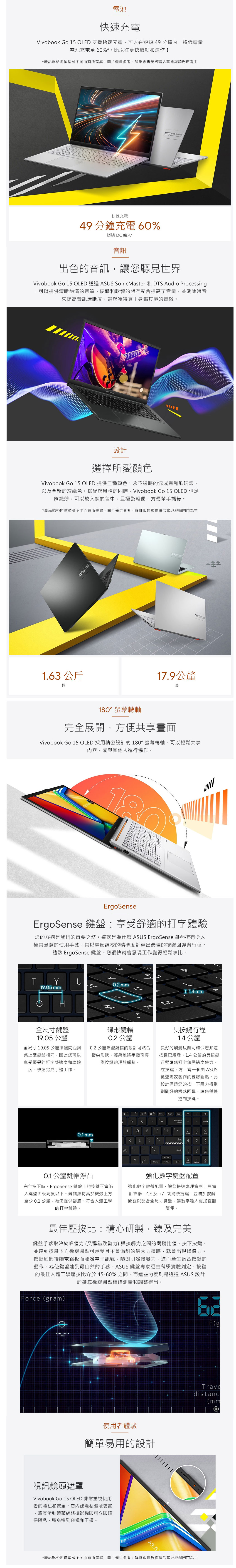 電池快速充電book Go  OLED 支援快速充電可以在短短分鐘內將低電量電池充電至6%比以往更快啟動和運作!產品規格將依型號不同而有所差異圖片僅供參考詳細販售規格請洽當地經銷門市為主 Vivo 快速充電49 分鐘充電 6%透過 DC 輸入4音訊出色的音訊讓您聽見世界 Go 1 OLED  SonicMaster DTS Audio Processing可以提供清晰飽滿的音質硬體和軟體的相互配合提高了音量並消除噪音來提高音訊清晰度,讓您獲得真正身臨其境的音效。ASUS k設計選擇所愛顏色Vivobook Go 15 OLED 提供三種顏色永不過時的混成黑和酷玩銀,以及全新的灰綠色。搭配您風格的同時,Vivobook Go 15 OLED 也足夠纖薄,可以放入您的包中,且極為輕便,方便單手攜帶。*產品規格將依型號不同而有所差異,圖片僅供參考,詳細販售規格請洽當地經銷門市為主SUS Vivoboo1.63 公斤輕17.9公釐薄螢幕轉軸完全展開,方便共享畫面Vivobook Go 15 OLED 採用精密設計的180螢幕轉軸,可以輕鬆共享內容,或與其他人進行協作。180°ErgoSenseErgoSense 鍵盤享受舒適的打字體驗您的舒適是我們的首要之務。這就是為什麼 ASUS ErgoSense 鍵盤擁有令人極其滿意的使用手感,其以精密調校的精準度計算出最佳的按鍵回彈與行程。體驗 ErgoSense 鍵盤,您很快就會發現工作變得輕鬆無比。。TYU0.2mm19.05 mm  mm全尺寸鍵盤19.05 公釐全尺寸19.05 公釐按鍵間距與桌上型鍵盤相同,因此您可以享受優異的打字舒適度和準確度,快速完成手邊工作。碟形鍵帽0.2 公釐0.2 公釐蝶型鍵帽的設計可貼合指尖形狀,輕柔地將手指引導到按鍵的理想觸點。長按鍵行程1.4 公釐良好的觸覺反饋可確保您知道按鍵觸發。1.4公釐的長按鍵行程讓您打字無需過度使力。在按鍵下方,有一個由 ASUS鍵盤專家製作的橡膠圓點。此設計保證您的按一下阻力得到剛剛好的觸感回彈,讓您穩穩控制按鍵。0.1 mm  890-P LM* - 7 89°54 52A 0Home Delete0.1 公釐鍵帽浮凸完全按下時,ErgoSense 鍵盤上的按鍵不會陷入鍵盤面板高度以下。鍵帽維持高於機殼上方至少 0.1 公釐,為您提供舒適、符合人體工學的打字體驗。強化數字鍵盤配置強化數字鍵盤配置,讓您快速處理資料!具備計算器、CE 及+/-功能快捷鍵,並增加按鍵間距以配合全尺寸鍵盤,讓數字輸入更加直觀簡便。最佳壓按比:精心研製,臻及完美鍵盤手感取決於峰值力又稱為致動力)與接觸力之間的關鍵比值,按下按鍵,並達到按鍵下方橡膠圓點可承受且不會偏斜的最大力道時,就會出現峰值力。按鍵底部接觸電路板而觸發電子訊號,隨即引發接觸力,進而產生適合按鍵的動作。為使鍵盤達到最自然的手感,ASUS 鍵盤專家經由科學實驗判定,按鍵的最佳人體工學壓按比介於45-60%之間。而這些力度則是透過ASUS 設計的鍵底橡膠圓點精確測量和調整得出。Force (gram)使用者體驗簡單易用的設計視訊鏡頭遮罩Vivobook Go 15 OLED 非常重視使用者的隱私和安全。它內建隱私遮蔽裝置,將其滑動遮蔽網路攝影機即可立即確保隱私,避免遭到窺視和干擾。ASUSYF(gTravedistanc(mm*產品規格將依型號不同而有所差異,圖片僅供參考,詳細販售規格請洽當地經銷門市為主