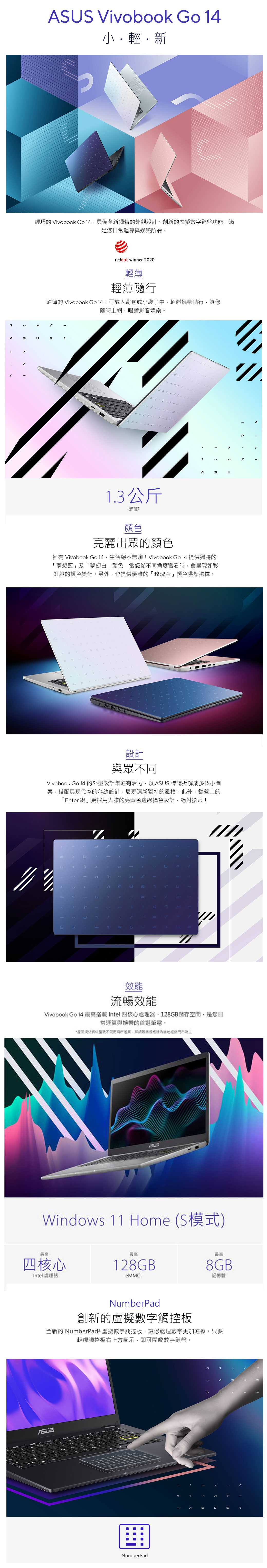 Vivobook Go 4輕新輕巧的 Vivobook Go 具備全新獨特的外觀設計、創新的虛擬數字鍵盤功能滿足您日常運算與娛樂所需。reddot winner 2020輕薄輕薄隨行輕薄的 Vivobook Go 14可放入背包或小袋子中輕鬆攜帶隨行讓您隨時上網、唱響影音娛樂。S1AU1.3公斤輕薄1顏色亮麗出眾的顏色擁有 Vivobook Go 14,生活絕不無聊!Vivobook Go 14 提供獨特的「夢想藍」及「夢幻白」顏色,當您從角度觀看時,會呈現如彩虹般的顏色變化。另外,也提供優雅的「玫瑰金」顏色供您選擇。設計與眾不同Vivobook Go 14 的外型設計年輕有活力,以 標誌拆解成多個小圖案,搭配具現代感的斜線設計,展現清新獨特的風格。此外,鍵盤上的「Enter 鍵」更採用大膽的亮黃色邊緣撞色設計,絕對搶眼!效能流暢效能Vivobook Go 14 最高搭載 Intel 四核心處理器、128GB儲存空間,是您日常運算與娛樂的首選筆電。*產品將依型號不同,規格請洽當地經銷門市為主Windows 11 Home (S模式)最高最高四核心128GBIntel處理器eMMC最高8GB記憶體NumberPad創新的虛擬數字觸控板全新的 NumberPad² 虛擬數字觸控板,讓您處理數字更加輕鬆。只要輕觸觸控板右上方圖示,即可開啟數字鍵盤。ASUSNumberPadSU