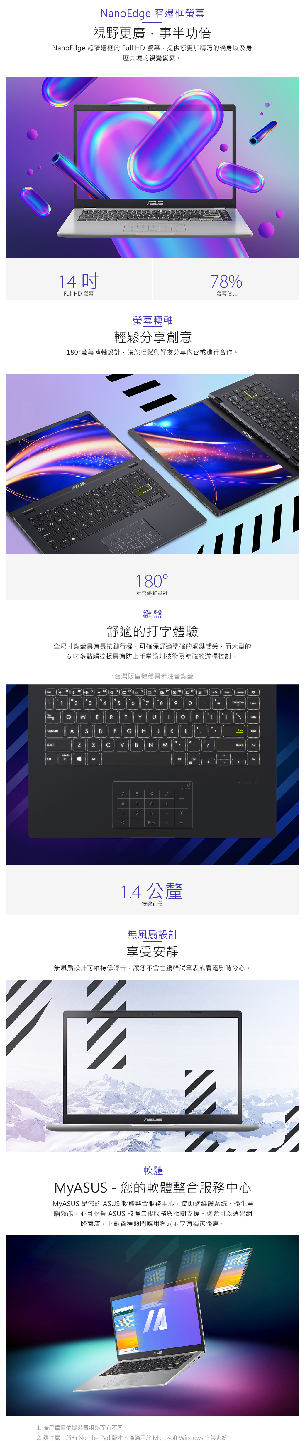 NanoEdge 窄邊框螢幕視野更廣,事半功倍NanoEdge 超窄邊框的 ull HD 螢幕,提供您更加精巧的機身以及身歷其境的視覺饗宴Full HD 螢幕8%螢幕佔比螢幕轉軸輕鬆分享創意8螢幕轉軸設計,讓您輕鬆與好友分享內容或進行合作。4QFTDGBNM794 5521180°螢幕轉軸設計鍵盤舒適的打字體驗全尺寸鍵盤具有長按鍵行程,可確保舒適準確的觸鍵感受,而大型的吋多點觸控板具有防止手掌誤判技術及準確的游標控制。*台灣販售機種具備注音鍵盤 123456 789 =HomeQaps LockAhiftW E R TS D F G H  KC  B N MY P LShiftEndA。ONOFF789 456123%0Enter+=1.4 公釐按鍵行程無風扇設計享受安靜無風扇設計可維持低噪音,讓您不會在編輯試算表或看電影時分心。軟體My - 您的軟體整合服務中心MyASUS 是您的 ASUS 軟體整合服務中心,協助您維護系統、優化電腦效能,並且聯繫 ASUS 取得售後服務與相關支援。您還可以透過網路商店,下載各種熱門應用程式並享有獨家優惠。ASUS1. 產品重量依據裝置組態而有不同。2. 請注意,所有NumberPad版本皆僅適用於Microsoft Windows 作業系統。