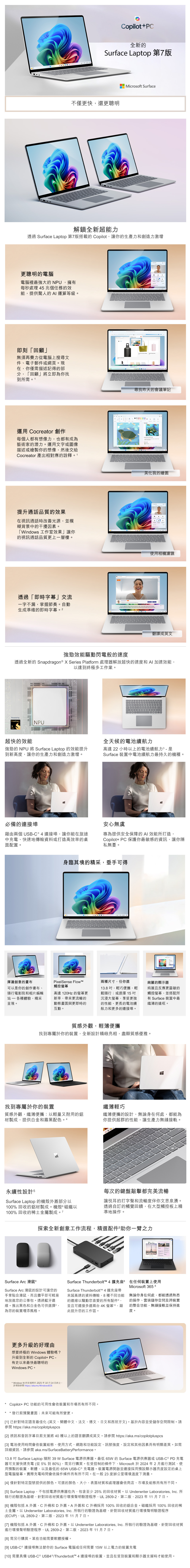 opilot+C全新的urface app 第7版不僅快還更聰明icrosoft Surface解鎖全新超能透過 Surface Laptop 第7版搭載的 Copilot讓你的生產力和創造力激增更聰明的電腦電腦裡最強大的NP擁有每秒處理 5 兆個任務的效能提供驚人的 A 運算等級。即刻「回顧」無須再費力從電腦上搜尋文件電子郵件或網頁。現在你僅需描述記得的部分 「回顧」將立即為你找到所需。1運用 Cocreator 創作每個人都有想像力,也都有成為藝術家的潛力。運用文字或圖像描述或繪製你的想像,然後交給Cocreator 產出相對應的詮釋。1提升通話品質的效果在視訊通話時改善光源,並模糊背景中的干擾因素。「Windows 工作室效果」讓你的視訊通話品質更上一層樓。透過「即時字幕」交流一字不漏,掌握節奏。自動生成準確的即時字幕。2        to  my     I ,     to           尋找昨天的會議筆記美化我的繪圖使用相機濾鏡翻譯成英文強勁效能驅動閃電般的速度透過全新的 Snapdragon   Series Platform 處理器解放超快的速度和 AI 加速效能,以達到終極多工作業。Powered bySnapdragonNPU超快的效能1111111 強勁的 NPU 將 Surface Laptop 的效能提升到新高度,讓你的生產力和創造力激增。必備的連接埠藉由兩個 USBC 4 連接埠,讓你能在旅途中充電、快速地傳輸資料或打造高效率的桌面配置。全天候的電池續航力高達 22 小時以上的電池續航力 - 是Surface 裝置中電池續航力最持久的機種。安心無虞專為提供安全保障的AI 效能所打造,Copilot+ PC 保護你最敏感的資訊,讓你隱私無憂。身臨其境的精采,垂手可得揮灑創意的畫布可以是你的創作畫布、隨行電影院和相片編輯 - 各種體驗,精采呈現。PixelSense FlowM觸控高達120Hz 的更新率,來更流暢的動態畫面與更即時的互動。兩種尺寸,任你選13. ,輕巧便攜,輕鬆隨行;或選擇15沉浸大螢幕,享受更強的性能、更長的電池續航力和更多的連接埠。絢麗的顯示器絢麗且反應更靈敏的觸控螢幕,並搭配所有 Surface 裝置中最纖薄的邊框。質感外觀,輕薄便攜找到專屬於你的裝置,全新設計精緻亮相,盡顯質感優雅。找到專屬於你的裝置纖薄輕巧質感外觀,纖薄便攜:以輕量又耐用的鋁纖薄便攜的設計,無論身在何處,都能為材製成,提供白金和霧黑配色。4你提供超群的性能,讓生產力無縫接軌。5FTU,PSDFGHXCPLBNM永續性設計 5Surface Laptop的機殼外蓋部分以100% 回收的鋁材製成。機殼磁鐵以100%回收的稀土金屬製成。7每次的鍵盤敲擊都完美流暢讓悅耳的打字聲和流暢度伴你文思泉湧。透過自訂的觸覺回饋,在大型觸控板上精準地操作。探索全新創意工作流程,精選配件助你一臂之力ParisSurface Arc 滑鼠Surface Arc 滑鼠的設計可讓您的手掌貼合滑鼠,而且攤平即可輕易地放進您的公事包。透過藍牙連線。推出黑色和白金色可供選擇4,為您的裝置增添風格。Surface Thunderbolt™ 4 擴充座在任何裝置上使用Surface Thunderbolt™ 4 擴充座帶Microsoft 365 8來超高速的資料傳輸、8種不同功能 無論你身在何處,都能透過熟悉的操作、雲端儲存空間及跨裝置的連線以驅動您喜愛的所有配件,並且可連接多達兩台4K螢幕10,藉此提升您的工作區。的整合功能,無縫接軌並保持進度。更多升級的好理由想要終極的 Windows 體驗嗎?升級到全新的 Copilot+ PC -有史以來最快最聰明的Windows PC  Windows 10 的支援將於2025年10月14日終止。詳情請 https://aka.ms/WindowsEOS*Copilot+ PC功能的可用性會依裝置和市場而有所不同。*發行前預覽畫面;未來可能有所變更。[1] 已針對特定語言最佳化 (英文、簡體中文、法文、德文、日文和西班牙文)。基於內容並受儲存空間限制。請參閱 https://aka.ms/copilotpluspcs[2] 視訊和音訊字幕目前支援將 40 種以上的語言翻譯成英文。請參閱 https://aka.ms/copilotpluspcs[3] 電池使用時間會依裝置組態、使用方式、網路和功能設定、訊號強度、設定和其他因素而有明顯差異。如需詳細資訊,請參閱 aka.ms/SurfaceBatteryPerformance。13.8 吋 Surface Laptop   W Surface 電源供應器。最低 65W 的 Surface 電源供應器或USB-C ® PD 充電器可支援快速充電(從5%到80%),需另行購買。在受控制的條件下,Microsoft 於2024年2月進行測試,使用預製的裝置、軟體,以及最低的 65W USB-C® 充電器。裝置電源開啟並連接採用預設顯示器亮度設定的桌上型電腦螢幕。實際充電時間會依操作條件而有所不同。在一般23度辦公室環境溫度下測量。[4] 僅針對特定型號提供的顏色。可選的顏色、大小、表面材質和處理器會依商店、市場及組態而有所不同。[5] Surface Laptop,不包括電源供應器在內,包含至少25%的回收材質。以 Underwriter Laboratories, Inc. 所執行的驗證為基礎,針對回收材質進行環境聲明驗證程序,UL 2809-2,第二版,2023年11月7日。[6] 機殼包括 A 外蓋、C外桶和D外蓋。A外蓋和C外桶採用100% 回收的鋁合金。磁鐵採用 100% 回收的稀土金屬。以 Underwriter Laboratories, Inc. 所執行的驗證為基礎,針對回收材質進行環境聲明驗證程序(ECVP),UL 2809-2,第二版,2023年11月7日。[7] 機殼包括A 外蓋、C外桶和D 外蓋。以 Underwriter Laboratories, Inc. 所執行的驗證為基礎,針對回收材質進行環境聲明驗證程序,UL 2809-2,第二版,2023年11月7日。[8] 需另行購買。某些功能需要軟體授權。[9] USB-C ® 連接埠無法替你的 Surface 電腦或任何需要 15W 以上電力的裝置充電[10] 需要具備 USB-C ® USB4 ®/Thunderbolt™ 4 連接埠的裝置,並且在受到裝置和顯示器支援時才能使用。