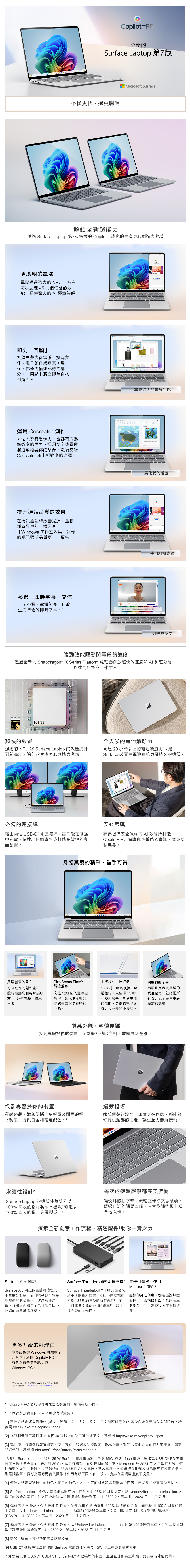 opilot+C全新Surface Lapp 第7版不僅快還更聰明icrosoft Surface解鎖全新超能力透過 Surface Lapp 第7版搭載的 Copilot讓你的生產力和創造力激增更聰明的電腦電腦裡最強大的NPU擁有每秒處理 5 兆個任務的能提供驚人的  運算等級即刻「回顧」無須再費力從電腦上搜尋文件電子郵件或網頁現在,你僅需描述記得的部分, 「回顧」將立即為你找到所需。1運用 Cocreator 創作每個人都有想像力,也都有成為藝術家的潛力。運用文字或圖像描述或繪製你的想像,然後交給Cocreator 產出相對應的詮釋。1提升通話品質的效果在視訊通話時改善光源,並模糊背景中的干擾因素。「Widows 工作室效果」讓你的視訊通話品質更上一層樓。。尋找昨天的會議筆記透過「即時字幕」交流一字不漏,掌握節奏。自動生成準確的即時字幕       to          to        美化我的繪圖使用相機濾鏡翻譯成英文強勁效能驅動閃電般的速度透過全新的 Snapdragon  X Series Platform 處理器解放超快的速度和AI加速效能,以達到終極多工作業。Powered bySnapdragonNPU超快的效能1111111 強勁的 NPU 將 Surface Laptop 的效能提升到新高度,讓你的生產力和創造力激增。必備的連接埠藉由兩個 USC 4 連接埠,讓你能在旅途中充電、快速地傳輸資料或打造高效率的桌面配置。全天候的電池續航力高達 20 小時以上的電池續航力3  是Surface 裝置中電池續航力最持久的機種。安心無虞專為提供安全保障的AI 效能所打造,Copilot+ PC 保護你最敏感的資訊,讓你隱私無憂。身臨其境的精采,垂手可得揮灑創意的畫布可以是你的創作畫布、隨行電影院和相片編輯 - 各種體驗,精采呈現。PixelSense Flow觸控高達120Hz 的更新率,更流暢的動態畫面與更即時的互動。兩種尺寸,任你選13. ,輕巧便攜,輕鬆隨行;或選擇15沉浸大螢幕,享受更強的性能、更長的電池續航力和更多的連接埠。絢麗的顯示器絢麗且反應更靈敏的觸控螢幕,並搭配所有 Surface 裝置中最纖薄的邊框。質感外觀,輕薄便攜找到專屬於你的裝置,全新設計精緻亮相,盡顯質感優雅。找到專屬於你的裝置纖薄輕巧質感外觀,纖薄便攜:以輕量又耐用的鋁纖薄便攜的設計,無論身在何處,都能為材製成,提供白金和霧黑配色。4你提供超群的性能,讓生產力無縫接軌。永續性設計 5Surface Laptop的機殼外蓋部分以0% 回收的鋁材製成。機殼磁鐵以100%回收的稀土金屬製成。7BRn-。PDFGHLCBNM每次的鍵盤敲擊都完美流暢讓悅耳的打字聲和流暢度伴你文思泉湧。透過自訂的觸覺回饋,在大型觸控板上精準地操作。探索全新創意工作流程,精選配件助你一臂之力ParisSurface Arc 滑鼠Surface Arc 滑鼠的設計可讓您的手掌貼合滑鼠,而且攤平即可輕易地放進您的公事包。透過藍牙連線。推出黑色和白金色可供選擇4,為您的裝置增添風格。Surface Thunderbolt™ 4 擴充座在任何裝置上使用Surface Thunderbolt™ 4 擴充座帶來Microsoft 365 8超高速的資料傳輸、8種不同功能的 無論你身在何處,都能透過熟悉連線以驅動您喜愛的所有配件,並且可連接多達兩台4K螢幕10,藉此提升您的工作區。的操作、雲端儲存空間及跨裝置的整合功能,無縫接軌並保持進度。更多升級的好理由想要終極的 Windows 體驗嗎?升級到全新的 Copilot+ PC -有史以來最快最聰明的Windows PC  Windows 10 的支援將於2025年10月14日終止。詳情請 https://aka.ms/WindowsEOS*Copilot+ PC功能的可用性會依裝置和市場而有所不同。*發行前預覽畫面;未來可能有所變更。[1] 已針對特定語言最佳化 (英文、簡體中文、法文、德文、日文和西班牙文)。基於內容並受儲存空間限制。請參閱 https://aka.ms/copilotpluspcs[2] 視訊和音訊字幕目前支援將 40 種以上的語言翻譯成英文。請參閱 https://aka.ms/copilotpluspcs[3] 電池使用時間會依裝置組態、使用方式、網路和功能設定、訊號強度、設定和其他因素而有明顯差異。如需詳細資訊,請參閱 aka.ms/SurfaceBatteryPerformance。13.8 吋 Surface Laptop   W Surface 電源供應器。最低 65W 的 Surface 電源供應器或USB-C ® PD 充電器可支援快速充電(從5%到80%),需另行購買。在受控制的條件下,Microsoft 於2024年2月進行測試,使用預製的裝置、軟體,以及最低的 65W USB-C® 充電器。裝置電源開啟並連接採用預設顯示器亮度設定的桌上型電腦螢幕。實際充電時間會依操作條件而有所不同。在一般23度辦公室環境溫度下測量。[4] 僅針對特定型號提供的顏色。可選的顏色、大小、表面材質和處理器會依商店、市場及組態而有所不同。[5] Surface Laptop,不包括電源供應器在內,包含至少25%的回收材質。以 Underwriter Laboratories, Inc. 所執行的驗證為基礎,針對回收材質進行環境聲明驗證程序,UL 2809-2,第二版,2023年11月7日。[6] 機殼包括 A 外蓋、C外桶和D外蓋。A外蓋和C外桶採用100% 回收的鋁合金。磁鐵採用 100% 回收的稀土金屬。以 Underwriter Laboratories, Inc. 所執行的驗證為基礎,針對回收材質進行環境聲明驗證程序(ECVP),UL 2809-2,第二版,2023年11月7日。[7] 機殼包括A 外蓋、C外桶和D 外蓋。以 Underwriter Laboratories, Inc. 所執行的驗證為基礎,針對回收材質進行環境聲明驗證程序,UL 2809-2,第二版,2023年11月7日。[8] 需另行購買。某些功能需要軟體授權。[9] USB-C ® 連接埠無法替你的 Surface 電腦或任何需要 15W 以上電力的裝置充電[10] 需要具備 USB-C ® USB4 ®/Thunderbolt™ 4 連接埠的裝置,並且在受到裝置和顯示器支援時才能使用。