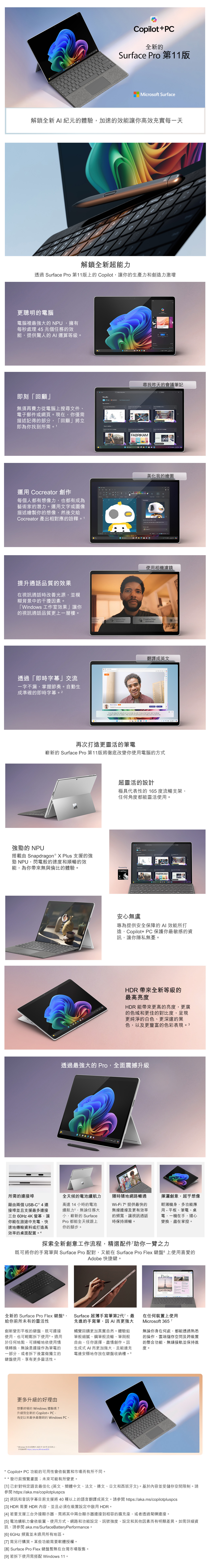 Copilot+PC全新的Surface Pro 第11版Microoft Surface解鎖全新 A 紀元的體驗加速的效能讓你高效充實每一天解鎖全新超能力透過 Surface Pro 第11版上的 Copilot讓你的生產力和創造力激增更聰明的電腦電腦裡最強大的 NPU,擁有每秒處理 4 兆個任務的效能,提供驚人的 AI 運算等級。即刻「回顧」無須再費力從電腦上搜尋文件、電子郵件或網頁。現在,你僅需描述記得的部分,「回顧」立即為你找到所需。1運  創作每個人都有想像力,也都有成為藝術家的潛力。運用文字或圖像描述繪製你的想像,然後交給Cocreator 產出相對應的詮釋。1提升通話品質的效果在視訊通話時改善光源,並模尋找昨天的會議筆記FABRIKAMCocreator美化我的繪圖使用相機濾鏡糊背景中的干擾因素。「Windos 工作室效果」讓你的視訊通話品質更上一層樓。 Creative FilterBustratedCreative FilterAnimated Port透過「即時字幕」交流一字不漏,掌握節奏。自動生成準確的即時字幕。2 翻譯成英文   cafe I know ws would look professional and     I , but  Q:再次打造更靈活的筆電嶄新的 Surface Pro 第11版將徹底改變你使用電腦的方式強勁的 NPU搭載 Snapdragon ® X Plus 的強勁 NPU,閃電般的速度和順暢的效能,為你帶來無與倫比的體驗。超靈活的設計極具代表性的 165度流暢支架,任何角度都能靈活使用。Powered byResultsFABRIKAM安心無虞專為提供安全保障的AI 效能所打造,Copilot+ PC保護你最敏感的資訊,讓你隱私無憂。HDR 帶來全新等級的最高亮度HDR 能帶來更高的亮度,更廣的色域和更佳的對比度,呈現更純淨的白色、更深邃的黑色,以及更豐富的色彩表現。3透過最強大的 Pro,全面震撼升級所需的連接埠藉由兩個 USB-C ® 4 連接埠並且支援最多連接三台 60Hz 4K 螢幕,讓你能在旅途中充電、快速地傳輸資料或打造高高達 14 小時的電池續航力5,無論任務大小,嶄新的 SurfacePro 都能全天候跟上你的腳步。全天候的電池續航力隨時隨地網路暢通Wi-Fi  提供最快的無線連線及更有效率的頻寬,讓視訊通話揮灑創意,超乎想像時保持順暢。輕薄機身,多功能應用 - 平板、筆電、桌電,一機在手,隨心變換,盡在掌控。效率的桌面配置探索全新創意工作流程,精選配件助你一臂之力既可將你的手寫筆與 Surface Pro 配對,又能在 Surface Pro Flex 鍵盤上使用喜愛的Adobe 快捷鍵。ParisDayDaySurface 超薄手寫筆第2代,最 在任何裝置上使用全新的 Surface Pro Flex 鍵盤 8,先進的手寫筆,因AI 而更強大給你前所未有的靈活性創新變形平板的鍵盤,既可連接使用,也可輕鬆拆下使用。適用於任何地點,可順暢地依使用情境轉換,無論是連接作為筆電的一部分,或者拆下後當做獨立的鍵盤使用,享有更多靈活性。觸覺回饋更加真實自然。體驗鉛筆般細膩、鋼筆般流暢、筆刷般自由,任你選擇,盡情創作。因生成式 AI 而更加強大,且能邊充電邊安穩地存放在鍵盤收納槽。9Microsoft 3657無論你身在何處,都能透過熟悉的操作、雲端儲存空間及跨裝置的整合功能,無縫接軌並保持進度。更多升級的好理由想要終極的 Windows 體驗嗎?升級到全新的 Copilot+ PC-有史以來最快最聰明的 Windows PC。* Windows 10 的支援將於2025年10月14日終止。詳情請 https://aka.ms/WindowsEOS* Copilot+ PC 功能的可用性會依裝置和市場而有所不同。* 發行前預覽畫面;未來可能有所變更。[1]已針對特定語言最佳化(英文、簡體中文、法文、德文、日文和西班牙文)。基於內容並受儲存空間限制。請 https://aka.ms/copilotpluspcs[2] 視訊和音訊字幕目前支援將 40 種以上的語言翻譯成英文。請參閱 https://aka.ms/copilotpluspcs[3] HDR 需要 HDR 內容,並且必須在裝置設定中啟用 HDR。[4] 若要支援三台外接顯示器,需將其中兩台顯示器連接到相容的擴充座,或者透過菊鍊連接。[5] 電池續航力會依裝置、使用方式、網路和功能設定、訊號強度、設定和其他因素而有明顯差異。如需詳細資訊,請參閱 aka.ms/SurfaceBatteryPerformance。[6]6GHz 頻寬並未適用所有地區。[7]需另行購買。某些功能需要軟體授權。[8] Surface Pro Flex 鍵盤暫無在台灣市場販售。[9] 若拆下使用需搭配 Windows 11。