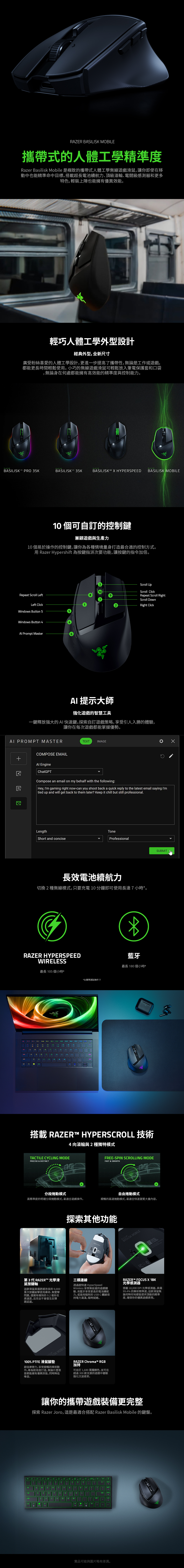 IIS MOBILE攜帶式的人體工學精準度Razer Basilisk Mobile 是極致的攜帶式人體工學無線遊戲滑鼠,讓你即使在移動中也能精準命中目標搭載超長電池續航力頂級滾輪、電競級感測器和更多特色,輕裝上陣也能擁有優異效能輕巧人體工學外型設計經典外型,全新尺寸廣受粉絲喜愛的人體工學設計,更進一步提高了攜帶性,無論是工或遊戲,都能更長時間輕鬆使。小巧的無線遊戲滑鼠可輕鬆放入筆電保護套和口袋無論身在何處都能擁有高效能的精準度與控制能力。RERRAZERRAZERBASILISK PRO 5KBASILISK 35KBASILISK HYPERSPEEDBASILISK MOBILE1個可自訂的控制鍵兼顧遊戲與生產力10 個易於操作的控制鍵,讓你為各種情境量身打造最合適的控制方式。用 Razer Hyper 為按鍵指派次要功能,讓按鍵的指令加倍。3Scroll p10Scroll lickRepeat Scroll LeftLeft lickRepeat Scroll RightScroll DownRight Clickindows Button 5Windows Button 4Al Propt MasterAI 提示大師強化遊戲的智慧工具一鍵釋放強大的AI快速鍵。探索自訂遊戲策略,享受引人入勝的體驗,讓你在每次遊戲都能掌握優勢。AI PROMPT MASTER+COMPOSE EMAILAl EngineChatPTTETIMAGEGCompose an email on my behalf with the following:Hey,Im gaming right nowcan you shoot back a quick reply to the latest email saying Imtied up and will get back to them later? Keep it chill but still professionalLengthToneShort and conciseProfessionalSUBMIT m長效電池續航力切換2種無線模式,只要充電10分鐘即可使用長達7小時。RAZER HYPERSPEEDWIRELESS最長 105個小時* -3WERTYUASDGHLZXCBMP*在標準測試條件下*藍牙最長10個小時*搭載 RAZERT HYPERSCROLL 技術4向滾輪與2種獨特模式TACTILE CYCLING MODEPRECISE & DISTINCT分段捲動模式高精準度的明確分段捲動模式,最適合遊戲操作。FREE-SPIN SCROLLING MODEFAST & SMOOTH自由捲動模式順暢的高速捲動模式,最適合快速瀏覽大量内容。第3代 RAZERT™ 光學滑鼠按鍵軸這款滑鼠具備更經改良的9,000萬次按鍵敲擊使用壽命、無雙擊問題,還擁有極快的02 毫秒反應速度,且完全不會發生反彈跳延遲。探索其他功能三模連線透過超快速 HyperSpeedWireless 享受無延遲的遊戲體驗、用藍牙享受更長的電池續航力,或是用隨附的USB C 繞線保持電力滿滿,隨時就緒。 MOBILE0RAZER™ FOCUS X 18K光學感測器搭載 18,000 DPI 光學感測器,具備99.4% 的解析精準度,這款滑鼠無論何時何地都能提供頂級的精準度,確保你的優異遊戲表現。SK MOBILE100% PTFE 滑鼠腳墊超低摩擦力,享受順暢的掃掠動作。專為耐用度打造,無論什麼表面都能擁有優異效能,同時降低噪音。RAZER Chroma™ RGB加持可自訂 1,680 萬種顏色,並可在超過300款支援的遊戲中體驗強化沉浸感受。讓你的攜帶遊戲裝備更完整探索 Razer Joro,這是最適合搭配 Razer Basilisk Mobile 的鍵盤。.AGHK LCLNBMPshiftA8實品可能與圖片略有差異。