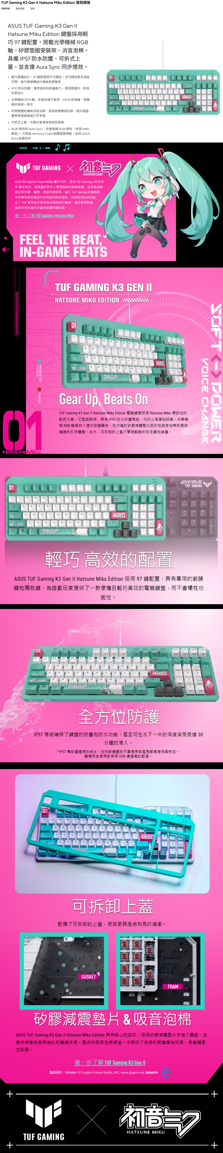 Gaming K3 Gen II Hatsune Miku Edition 電競鍵功能特色 產品支援AUS TUF Gaming K3 Gen Hatsune Miku Edition 鍵盤採用輕巧 97 鍵配置搭載光學機械 RGB軸、矽膠安裝架、消音泡棉具備 IP7 防水防塵、可拆式上蓋並支援 Aura Sync 同步燈效 輕巧便攜設計97鍵配置提升可攜性亦可釋放更多滑鼠空間後方整線槽設計讓桌面更整潔 IP57 防水防塵業界領先的防護能力,清潔更便利、耐用性更長久 光學機械 RGB軸支援全鍵不衝突、10%防鬼鍵,按鍵壽命高達一億次 矽膠墊圈結構與消音泡棉:吸收與回音,提升鍵盤聲學表現與絕佳打字 可拆式上蓋:方便日後清潔與造型更換 RGB 燈效與 Aura Sync:支援每鍵 RGB 燈效( 1680萬色),可透過 Armoury Crate 軟體直覺調整,並與 Aura 裝置同步01TUF GAMING  ASUS 與 Crypton Future Media 攜手合作,推出 TUF Gaming x 初音未來 聯名系列,為遊戲世界賽博風格的嶄新,波產品容包括耳機、鍵盤、滑鼠與滑鼠墊,融合 TUF Gaming 的機械裝甲美學與初音標誌性的青綠與粉紅配色。這款特別版系列結合了 TUF 經典設計與初音的,讓玩家與粉絲能夠打造充滿未來的遊戲周邊配置。進一步了解 TUF Gaming x Hatsune MikuFEEL THE BEAT, IN-GAME FEATSTUF GAMING K3 GEN IIHATSUNE MIKU EDITION 015 TO01HatsunelMiku.Gear Up, Beats OnTUF Gaming K3 Gen II Hatsune Miku Edition 電競鍵盤採用 Hatsune Miku 標誌性的配色方案。它堅固耐用,IP57 防水防塵等級,可防止潑潑和。光學機械 RGB軸提供1億次按鍵壽命,而先進的矽膠設計和吸音泡棉則提供精緻的打字體驗。此外,可拆卸的上蓋可實現輕鬆的自定義和維護。01ASGNSOFTVOICE CHANGEASUSTUF GAMING輕巧 高效的配置ASUS TUF Gaming K3 Gen II Hatsune Miku Edition 採用97鍵配置,具有專用的箭頭鍵和導航鍵,為遊戲玩家提供了一款便攜且輕巧高效的電競鍵盤,而不會犧牲功能性。全方位防護IP57 等級確保了鍵盤的防塵和防水功能。甚至可在水下一米的深度承受長達30分鐘的浸入。*IP57 等級僅適用於純水。任何對鍵盤的不當使用或濫用都將使保固失效。請確保在使用前保持USB 連接的乾燥。010BN可拆卸上蓋配備了可拆卸的上蓋,使其更具風格和易於清潔。GASKETFOAM矽膠減震墊片&吸音泡棉ASUS TUF Gaming K3 Gen II Hatsune Miku Edition 具有貼心的設計,採用矽膠減震墊片來減少震動,並提供緩衝和無與倫比的擊鍵手感。整合的吸音泡棉更進一步吸收了多餘的敲擊聲和回音,使擊鍵更加安靜。進一步了解 TUF Gaming K3 Gen II盤術設計:Hanasa  Crypton Future Media, INC. www.piapro.net piapro:HATSUNE MIKUTUF GAMING+