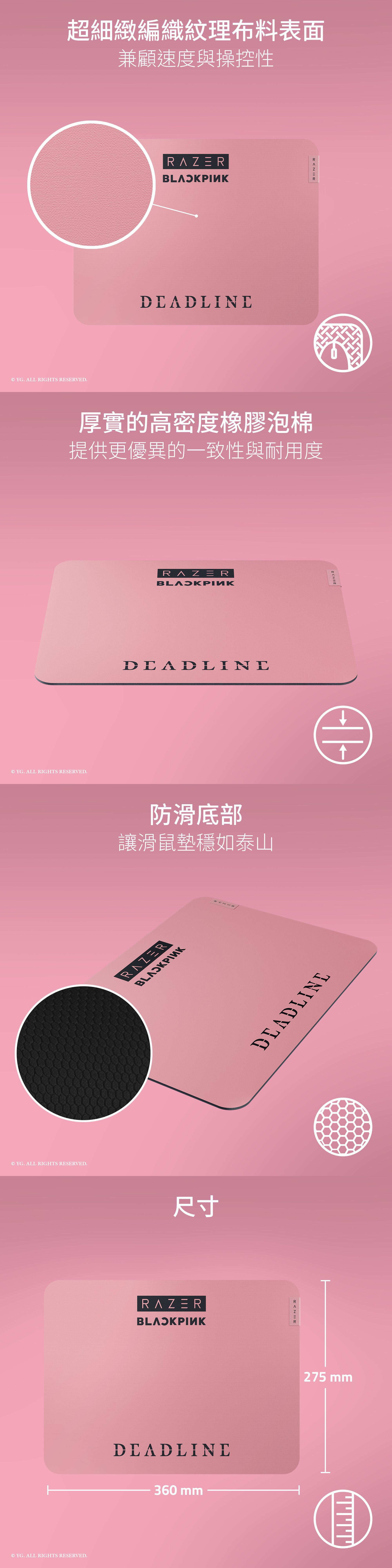 超細緻編織紋理布料表面兼顧速度與操控性© YG. ALL RIGHTS RESERVE.RAERZ 厚實的高密度橡膠泡棉提供更優異的一致性與耐用度© YG. ALL RIGHTS RESERVED.DEADLINE防滑底部讓滑鼠墊穩如泰山© YG. ALL RIGHTS RESERVED.RAZER© YG. ALL RIGHTS RESERVED. D尺寸RAZERDEADLINEDEADLINE360 mm275 mm