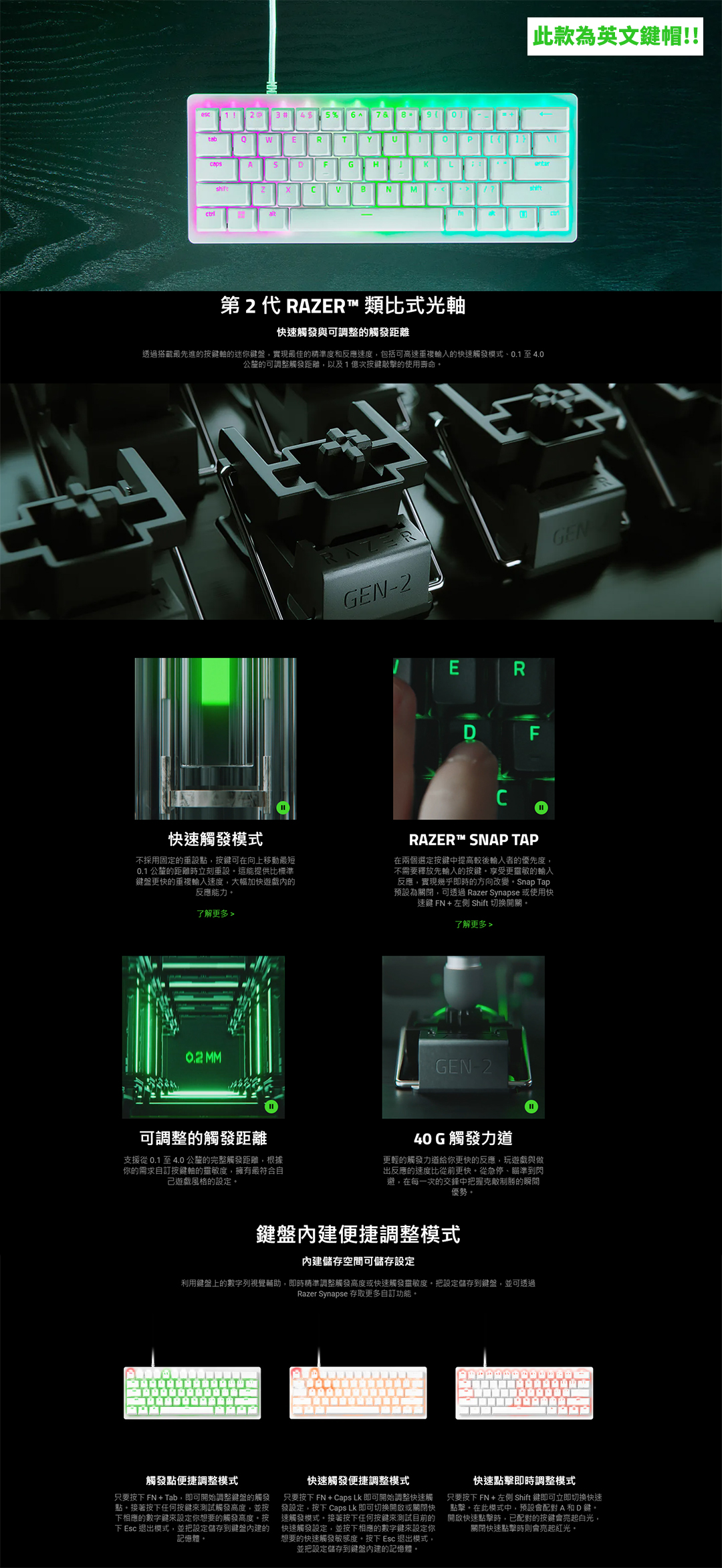 1 3 4 %7 tabWERTYP 此款為英文鍵帽!!ADGHLshiftNM第2代 RAZER 類比式光軸快速觸發與可調整的觸發距離最先進的按鍵軸的迷你鍵盤實現最佳的精準度和反應速度,包括可高速重複的快速觸發模式、0.1至4.0公釐的可調整觸發距離,以及1億次按鍵敲擊的使用壽命GEN2GENRD F快速觸發模式不採用固定的重設點,按鍵可在向上移動最短0.1 公釐的距離時立刻重設這能提供比標準鍵盤更快的重複速度,大幅加快遊戲內的反應能力RAZER™ SNAP TAP在兩個選定按鍵中提高較後輸入者的優先度,不需要釋放先輸入的按鍵享受更靈敏的輸入反應,實現幾乎即時的方向改變Snap Tap預設為關閉,可透過 Razer Synapse 或使用快速鍵 FN + 左側 Shift 切換開關了解更多  MM可調整的觸發距離支援從0.1至4.0公釐的完整觸發距離,根據你的需求自訂按鍵軸的靈敏度,擁有最符合自遊戲風格的設定了解更多GEN-240G觸發力道更輕的觸發力道給你更快的反應,玩遊戲與做出反應的速度比從前更快。從急停、瞄準到閃避,在每一次的交鋒中把握克敵制勝的瞬間優勢。鍵盤內建便捷調整模式內建儲存空間可儲存設定利用鍵盤上的數字列視覺輔助,即時精準調整觸發高度或快速觸發靈敏度。把設定儲存到鍵盤,並可透過Razer Synapse 存取更多自訂功能。觸發點便捷調整模式快速觸發便捷調整模式只要按FN + Tab,即可開始調整鍵盤的觸發 只要FN+ Caps 即可開始調整快速觸點。接著按下任何按鍵來測試觸發高度,並按 發設定,按下 Caps Lk 即可切換開啟或關閉快下相應的數字鍵來設定你想要的觸發高度。按 速觸發模式。接著按下任何按鍵來測試目前的下 Esc 退出模式,並把設定儲存到鍵盤內建的 快速觸發設定,並按下相應的數字鍵來設定你記憶體。想要的快速觸發敏感度,按下 Esc 退出模式,並把設定儲存到鍵盤內建的記憶體。快速點擊即時調整模式只要按下FN+ Shift鍵即可立即切换快速點擊。在此模式中,預設會配對A和D鍵。開啟快速點擊時,已配對的按鍵會亮起白光,關閉快速點擊時則會亮起。