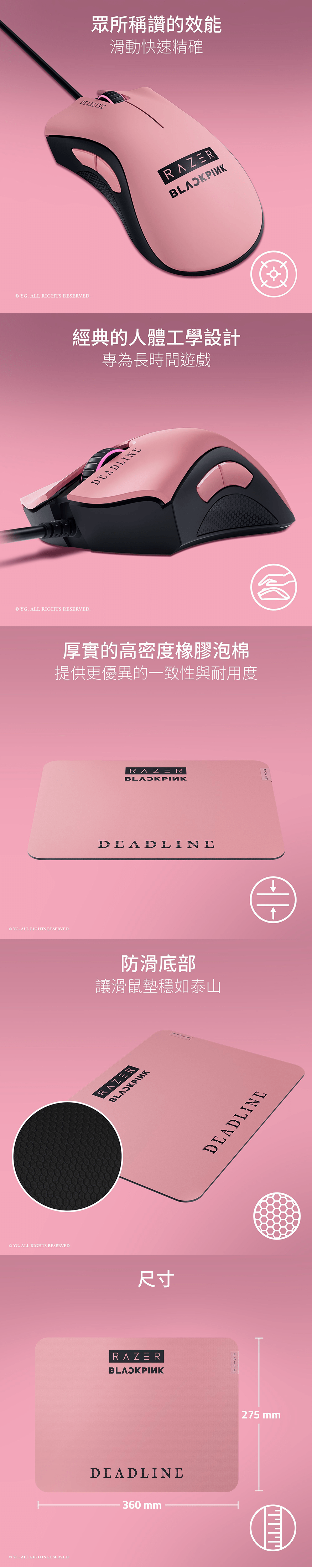 眾所稱讚的效能滑動快速精確 YG. ALL IGHTS RESERVED.經典的人體工學設計專為長時間遊戲© YG. ALL RIGHTS RESERVED.厚實的高密度橡膠泡棉提供更優異的一致性與耐用度© YG. ALL RIGHTS RESERVED.© YG. ALL RIGHTS RESERVED.© YG. ALL RIGHTS RESERVED.ERDEADLINE防滑底部讓滑鼠墊穩如泰山RAZERI尺寸RAZERBLAOKPINKDEADLINE360mmDEADLINERAZR275 mm