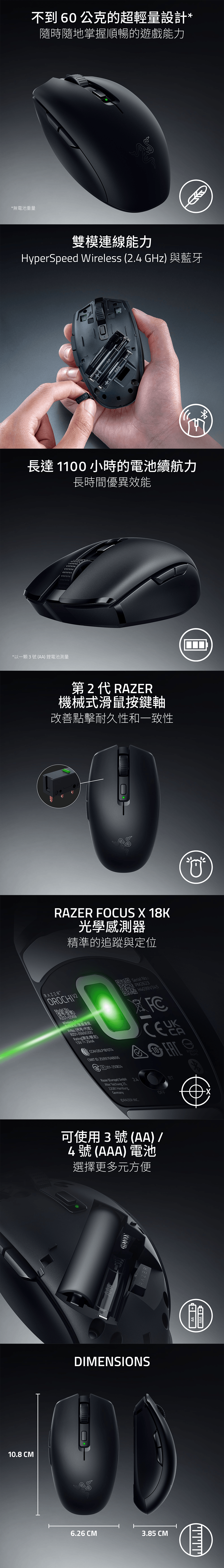 *以一顆3號AA) 鋰電池測量*無電池重量不到60公克的超輕量設計*隨時隨地掌握順暢的遊戲能力雙模連線能力HyperSpeed Wireless (24 GHz) 與藍牙RAZERAAA長達11小時的電池續航力長時間優異效能第2代 RAZER機械式滑鼠按鍵軸改善點擊耐久性和一致性RAZER FOCUS X 18K光學感測器精準的追蹤與定位RAZEROROCHIVERZ01Wireless /無線滑鼠/(代号/代號:RZ01-05690300Rating额定/額定]:15V25mACCAH26LP1810T4 ID:2519976A8666R201-250824Razer (Europe) GmbH Serial NoAlter Teichweg 2522081 HamburgGermany PM2623 H4039V345OFFORAZER INC.BTCA可使用3號(AA) /4號(AAA) 電池選擇更多元方便AAADIMENSIONSAZER10.8 CM006.26 CM3.85 CMAAP AAA R39212
