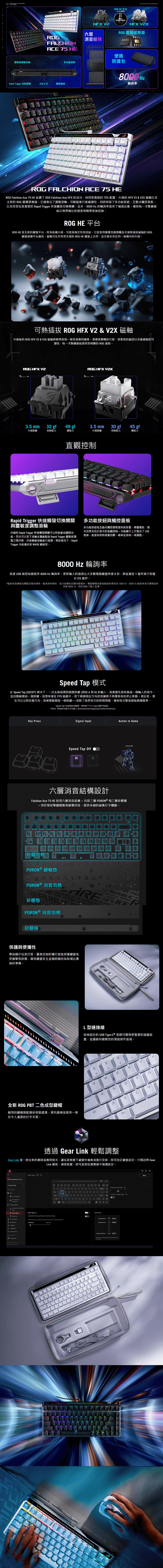 靈敏度調整滾輪LHIC 75 多功能按Rapid Trigger 切換開關UB-C 觸控面板HEX 六層消音結構 HE 平台01 精準度HT EHX XROG 霍爾感應器ROG便防護包 HzDelROG LCHI CE 75 HEROG Falchin Ace 75 HE 延續了 ROG Falchion Ace HFX 的成功採用更寬敞的75配置、升級的 HFX V & V2X 磁軸以及全新的 ROG 霍爾感應器它還推出了調整滾輪可輕鬆進行板載調校,同時保留了多功能按鈕、互動式觸控面板,以及深受玩家喜愛的 Rapid Trigger 快速觸發切換開關此外,8000 Hz 的輪詢提供了極速反應,確保每一次擊鍵都能以無與倫比的速度和精準度被紀錄ROG HE 平台ROG HE 是全新的鍵盤平台,具有結構升級,可提高穩定性和效能它是使用霍爾效應開關並支援熱插拔磁軸的 ROG鍵盤插槽平台識別磁軸可在所有受支援的ROG HE 鍵盤上共用,並支援未來在同一插槽內的升級。可熱插拔 ROG HFX V2 & V2X 磁軸升級後的 ROG HFX V2 & V2X 磁軸將精準度和一致性發揮到極致。憑藉更順暢的行程、更緊密的磁控以及極細微的可調性,每一次擊鍵都能感受到明顯的 ROG 風格。ROG HFX V2ROG HFX .5 mm32 gf49 gf3.5 mm30 gf45 gf行程距離初始阻力總阻力行程距離初始阻力總阻力直觀控制Rapid Trigger 快速觸發切換開關與靈敏度調整滾輪內建的 Rapid Trigger 快速觸發開關可立即啟動或關閉功能。您也可以按下滾輪在驅動點和 Rapid Trigger 靈敏度調整之間切換,然後轉動滾輪進行微調。預設情況下,RapidTrigger 功能僅針對 AD 鍵啟用。多功能按鈕與觸控面板多功能按鈕和互動式觸控面板提供對音量、媒體播放、燈光效果及自訂指令的直觀控制。功能鍵行上方整合了 LED燈條,能提供即時視覺回饋,精準呈現每一項調整。8000 Hz 輪詢高速 USB 微控制器提供8000Hz輪詢率,更新的速度比大多數電競鍵盤快達8倍,將延遲從1減少到僅0.1 毫秒。*輪詢率是鍵盤向電腦回報的頻率。輪詢越快,每次按鍵的回應時間越快。電競鍵盤的最高輪詢率通常為 1000Hz。8000 Hz 輪詢率表示鍵盤每秒回報 8000 次,因而消除了輸入延遲。。F0L。AAFASpeed Tap 模式在 Speed Tap (SOCD*) 模式下,一旦系統偵測到兩個按鍵(例如A和D)的輸入,就會優先接收最後一個輸入的指令,並自動鬆開前一個按鍵。這意味著在FPS遊戲中,按下兩個相反方向的按鍵將不再導致角色停止移動。相反地,現在可以立即改變方向,而無需鬆開前一個按鍵消除了急停技巧的時間間隔,確保每次擊發都能精確瞄準。*Speed Tap 功能預設為關閉。同時按下 + Caps 鍵即可啟動。*SOCD - 同時對向基本方向輸入 (Simultaneously Opposing Cardinal Directions)FKey PressSignal InputSpeed Tap OffADAction In Gamemove left六層消音結構設計Falchion Ace 75 HE 採用六層消音結構-包括三層 PORON®和三層矽膠層-用於吸收擊鍵震動和敲擊回音,提供卓越的緩衝打字體驗。【矽膠泡棉PORON ® 鍵軸墊APORON ® 消音泡棉矽膠墊 THON E GADORGER RE25玩家JU FOR THOSE REPUBLIC OF GAMERSREPUBLTE DER PPORON ® 消音泡棉矽膠條保護與便攜性專為隨行玩家打造,量身定制的攜行殼能保護鍵盤免受撞擊和刮傷,確保鍵盤安全並為每場比賽做好準備。F6F7全新 ROG PBT 二色成型鍵帽耐用的鍵帽搭配磨砂表面處理,更抗磨損並提供一致且令人滿意的打字手感。L型連接線斜角設計的 USB Type-C® 接頭可實現更整潔的遊戲設置,並讓線材避開您的滑鼠操作區域。423%TYWERapsASDFILNCG透過 Gear Link 輕鬆調整Gear Link 是一款全新的網頁應用程式,讓玩家無需下載額外檔案或進行安裝,即可自訂鍵盤設定。只需訪問 GearLink 網頁,連接裝置,即可直接從瀏覽器中微調設定。SROG FALCHION ACE 75 HEDefault Key Fn Combo Key3 Trigger Actuation Point & Rapid TriggerSpeed Tap MultiwheelCalibrationPerformance Companion Not 1.0005Rapid Trigger ONRapid Trigger ①2Independent Press and Release for and release actions0.20 mmAMVGlobal Group Settings O.ONTest Previewo EditContinuous Rapid Trigger OActuation Point Botm Dead Zone Press the last selected key to ་་་་་་་་་་་་་་་་་་་་་2