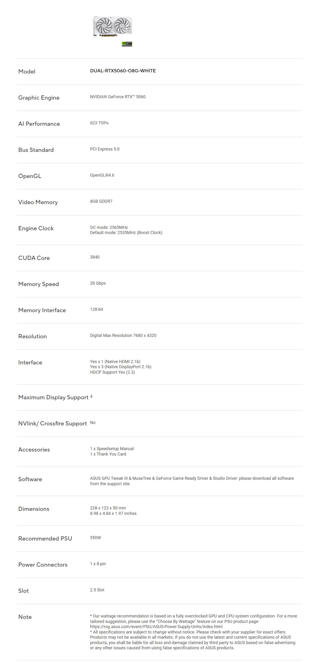 ModelDUAL-RTX5060-08G-WHITEGraphic EngineNVIDIA® GeForce  5060 Performance623 Bus StandardPCI Epress 50OpenGLVideo MemoryEngine ClockOpenGLⓇ4.68GB GDDR7 mode: 2565MHzDefault mode: 2535MHz (Boost Clock)CUDA Core3840Memory Speed28 GbpsMemory Interface128-bitResolutionDigital Ma Resolution 7680  4320InterfaceYes  1 (Native HDMI 2.1b)Yes  3 (Native DisplayPort 2.1b)HDCP Support Yes (2.3)Maimum Display Support 4NVlink/Crossfire Support Accessories1 x Speedsetup Manual1 x Thank You CardSoftwareASUS GPU Tweak  & MuseTree & GeForce Game Ready Driver & Studio Driver: please download all softwarefrom the support site.Dimensions228 x 123 x 50 mm8.98 x 4.84 x 1.97 inchesRecommended PSU550WPower Connectors1 x 8-pinSlotNote2.5 Slot Our wattage recommendation is based on a fully overclocked GPU and CPU system configuration. For a moretailored suggestion, please use the Choose By Wattage feature on our PSU product page:https://rog.asus.com/event/PSU/ASUS-Power-Supply-Units/index.html All specifications are subject to change without notice. Please check with your supplier for exact offers.Products may not be available in all markets. If you do not use the latest and current specifications of ASUSproducts, you shall be liable for all loss and damage claimed by third party to ASUS based on false advertisingor any other issues caused from using false specifications of ASUS products.