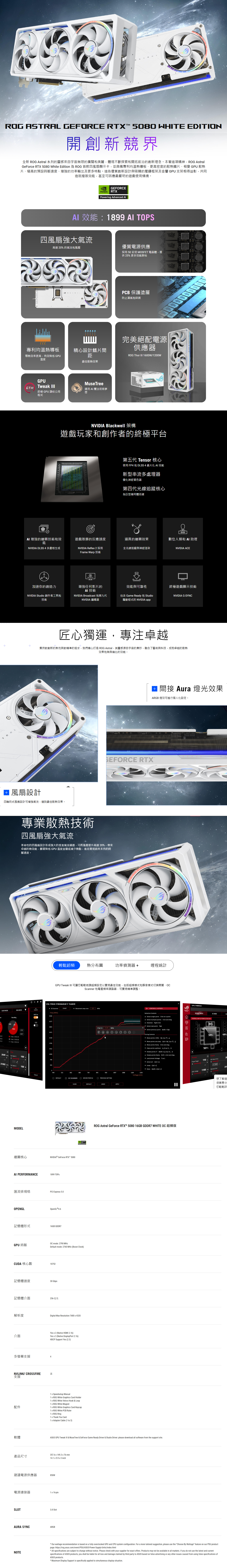 A GEFORE RTX 58 HTE EDITION開創新競界全新 ROG Astral 系列的靈感來自宇宙無限的廣闊和美麗體現不斷探索和開拓前沿的創新理念。本著這項精神ROG AstralGeFore RTX 5080 White Edition 為 ROG 首款四風扇顯示卡並具備專利均溫熱導板、更高密度的散熱鰭片、相 散熱片、極高的預設時脈速度、增強的功率輸出及更多特點。這些優質創新設計與吸睛的壓鑄框架及金屬 GPU 支架相得益彰,共同造就極致效能,甚至可因應最嚴苛的遊戲使用情境。TRALGEFORENVIDIARTXPowering Advanced 效能899 四風扇強大氣流高達20的氣流和風壓優質電源供應採用 50 安培 OSFET 電晶體,提供25%更多效能餘裕SPCB 保護塗層防止濕氣和碎屑完美絕配電源供應器專利均溫熱導板導熱效率更高,有效降低 GPU精心設計鰭片間距ROG Thor 600W/200W溫度最佳散熱效果GPUMuseTreeTweak 運用 魔法培育夢終極 GPU 調校公用想程式NVIDIA Blackwell 架構遊戲玩家和創作者的終極平台(Q第五代 Tensor 核心使用 FP4 和 DLSS 4 最大化 效能新型串流多處理器優化神經著色器第四代光線追蹤核心為巨型幾何體而建M 增強的繪圖技術和效能遊戲致勝的反應速度逼真的繪圖效果數位人類和 助理NVIDIA DLSS 4多畫格生成NVIDIA Refle 2 採用全光線追蹤與神經渲染NVIDIA ACEFrame Warp 技術加速你的創造力增強任何影片的AI 技術效能與可靠性終極遊戲顯示技術NVIDIA Studio 創作者工具和技術NVIDIA Broadcast 和第九代NVIDIA 編碼器包含 Game Ready 和 Studio驅動程式的 NVIDIA appNVIDIA G-SYNC 風扇設計匠心獨運,專注卓越秉持對創新的熱忱與對精準的追求,我們精心打造 ROG Astral,其靈感源自宇宙的奧妙,融合了藝術與科技,成就卓越的散熱效果和無與倫比的效能。四軸向式風扇設計可增強氣流,達到最佳散熱效果。 間接 Aura 燈光效果ARGB 燈效可進行個人化設定。GEFORCE RTX專業散熱技術四風扇強大氣流革命性的四風扇設計形成強大的垂直氣流通道,可將風壓提升高達20%,帶來卓越的熱效能,顯著降低 GPU 溫度並徹底減少熱點,進而實現前所未有的時脈速度。輕鬆超頻熱分布圖功率偵測器哩程統計GPU Tweak III 可讓您輕鬆微調超頻設定以實現最佳效能,包括超頻模式和靜音模式切換開關、 和電壓頻率調諧器,可實現精準調整。VOLTAGE-FREQUENCY TUNER OCScannerSTART Movement step sizeSILENT MODEROG MODEScannerFreq () Fan0Recording55%STOP0 days I 000155317721181765105940 Fan Speed 1100 %35302 MHzFan Speed 2100 %MODEL繪圖核心CancelAI PERFORMANCE CONTROLS/HOTKEYSGPU Selection ControlsSelect single point Click on a pointDEFAULT MODEOC MODE| THERMAL MAP & POWER DETECTOR Select multiple points Click and drag Deselect Right-clickC Select net point Tab3165 MHz Select previous point: Shift + Tab(+)ΔTuning Controls4059C490440602683764100710881250 (mV)DEFAULT SCANNERCLOSENVIDIA® GeForce RTX 50801899 TOPS匯流排規格PCI Epress 50OPENGLOpenGL ®46記憶體形式16GB GDDR7GPU時脈OC mode: 2790 MHzDefault mode: 2760 MHz ( )CUDA 核心數10752記憶體速度30 Gbps記憶體介面256-位元解析度介面多螢幕支援4NVLINK/ CROSSFIRE支援Digital Ma Resolution 76804320Yes 2 (Native HDMI 2.1b)Yes 3 (Native DisplayPort 2.1b)HDCP Support Yes (2.3)否1 Speedsetup Manual1 ROG White Graphics Card Holder1 ROG White Velcro Hook & Loop1 ROG White Magnet配件1 x ROG White Graphics Card Keycap1xROGWhite PCB Ruler1 x ROG Ring1 x Thank You Card軟體1 x Adapter Cable (1 to 3)DRIVER PROFILEOPREVIOUS SETTINGDEFAULTUNDOAPPLY Move points MHz: W, Sor Move points one step: Ctrl + W, S or ↓Move points freely: Click and drag Align points up/down: A, Rotate points 1: Shift+A, D or +, Rotate points freely. Shift + click and drag Lock/unlock Voltage:Tor L Select all: Ctrl + A Unde: Ctrl + Z Redo:Shift + Ctrl + ZROG Astral GeForce RTX™ 5080 16GB GDDR7 WHITE OC 超頻版ASUS GPU Tweak III & MuseTree & GeForce Game Ready Driver & Studio Driver: please download all software from the support site.357.6x149.3x76mm產品尺寸14.1 x 5.9 x 3 inch建議電源供應器850W電源連接器1 x 16-pinSLOT3.8 SlotAURA SYNCARGB50cPower110GPU Boost 26Power Target TUNER210GPU Voltage1100 m ClockOur wattage recommendation is based on a fully overclocked GPU and CPU system configuration. For a more tailored suggestion, please use the Choose By Wattage feature on our PSU productpage: https://rog.asus.com/event/PSU/ASUS-Power-Supply-Units/index.htmlNOTEAll specifications are subject to change without notice. Please check with your supplier for exact offers. Products may not be available in all markets. If you do not use the latest and currentspecifications of ASUS products, you shall be liable for all loss and damage claimed by third party to ASUS based on false advertising or any other issues caused from using false specifications ofASUSproducts. Maximum Display Support is specifically applied to simultaneous display situation.想了解這很樂意分您輕鬆評