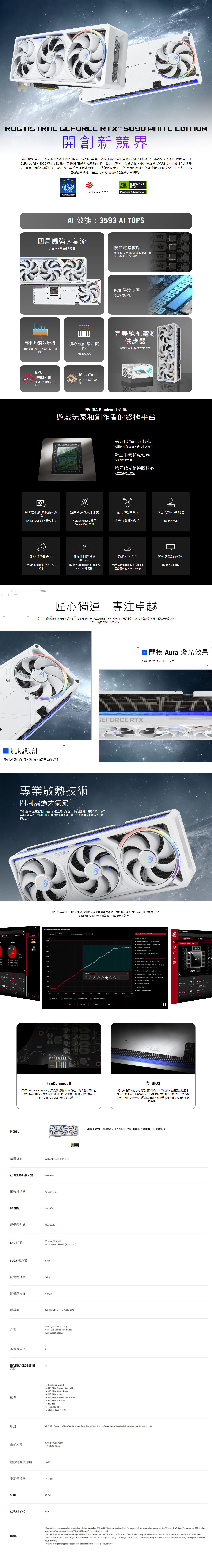 ATRAL EFRE RTX 59 HITE EDITIN開創新競界全新 ROG Astral 系列的靈感來自宇宙無限的廣闊和美麗體現不斷探索和開拓前沿的創新理念。本著這項精神,ROG AstralGeFore RTX 5090 White Editi 為 ROG 首款四風扇顯示卡,並具備專利均溫熱導板、更高密度的散熱鰭片、相變  散熱片、極高的預設時脈速度、增強的功率輸出及更多特點。這些優質創新設計與吸睛的壓鑄框架及金屬 GPU 支架相得益彰,共同造就極致效能,甚至可因應最嚴苛的遊戲使用情境。TRA EUROPEANHARDWAREAWARDS2025reddot winner 2025BEST NVIDIA BASEDGRAPHICS CARDGEFORCENVIDIARTXPowering Adaned  效能3593  TOPS四風扇強大氣流高達 20 的氣流和風壓優質電源供應採用 80 安培 MOSFET 電晶體,提供35更多效能餘裕PCB 保護塗層防止濕氣和碎屑完美絕配電源供應器專利均溫熱導板導熱效率更高,有效降低 GPU溫度精心設計鰭片間距ROG Thor  600W/最佳散熱效果GPU200WMuseTreeTweak I運用  魔法培育夢終極 GPU 調校公用程式想NVIDIA Blackwell 架構遊戲玩家和創作者的終極平台第五代 Tensor 核心使用 FP4 和 DLSS 4 最大化  效能新型串流多處理器優化神經著色器第四代光線追蹤核心為巨型幾何體而建EFORCE RTX 增強的繪圖技術和效遊戲致勝的反應速度逼真的繪圖效果數位人類和 AI 助理能NVIDIA DLSS 4多畫格生成NVIDIA Refle 2 採用全光線追蹤與神經渲染NVIDIA ACEFrame Warp 技術加速你的創造力增強任何影片的AI 技術效能與可靠性終極遊戲顯示技術NVIDIA Studio 創作者工具和技術NVIDIA Broadcast 和第九代NVIDIA 編碼器包含 Game Ready 和 Studio驅動程式的 NVIDIA appNVIDIA G-SYNC 風扇設計匠心獨運,專注卓越秉持對創新的熱忱與對精準的追求,我們精心打造 ROG Astral,其靈感源自宇宙的奧妙,融合了藝術與科技,成就卓越的散熱效果和無與倫比的效能。四軸向式風扇設計可增強氣流,達到最佳散熱效果。 間接 Aura 燈光效果ARGB 燈效可進行個人化設定。GEFORCE RTX專業散熱技術四風扇強大氣流革命性的四風扇設計形成強大的垂直氣流通道,可將風壓提升高達 20,帶來卓越的熱效能,顯著降低 GPU 溫度並徹底減少熱點,進而實現前所未有的時脈速度。GPU Tweak  可讓您輕鬆微調超頻設定以實現最佳效能,包括超頻模式和靜音模式切換開關、 和電壓頻率調諧器,可實現精準調整。VOLTAGE-FREQUENCY   ScannerSTARTMovement step sizeSILENT MODEROG MODEScannerFreq z Fan0onRecording55%STOP 0  O  2471211810592640 MHFan Speed 1100 %70635321002 Fan Speed 2100MODEL繪圖核心0440521RotateG (v)7648459261007108811691250 (mV)CancelO DEFAULT  SCANNER PROFILECLOSE  PREVIOUS SETTINGDEFAULTUNDOAPPLYGPU  CONTROLS/HOTKEYSSelection ControlsDEFAULT MODEOC MODE Select single point Click on a point THERMAL MAP & POWER DETECTOR + Select multiple points Click and drag Deselect Right-click%C Select net point Tab40% Select previous point Shift+TabTuning Controls59c49 Move points 1 MHz W, Sor  Move points one step Ctrl + W, S or ↑ Move points freely Click and drag Align points up/down:A, Dor  Rotate points 1: Shift + A,  Rotate points freely Shift + click and drag Lock/unlock Voltage: Tor L Select all: Ctrl + A : Ctrl + Z : Shift+Ctrl+Z50cPowerPower Target110% GPU  26 TUNER210GPU VoltageMemory FanConnect II兩個 PWM FanConnect 接頭提供額外的 DIY 彈性。機殼風扇可以直接與顯示卡同步,並根據CPU和GPU 溫度調整曲線,為要求嚴苛的 3D 作業提供額外的進氣或排氣。雙 BIOS您比較重視降低核心體溫或降低噪音?效能模式會讓風扇持續運轉,保持顯示卡冷靜運作,安靜模式保持相同的目標功耗和高階設定值,同時提供較溫和的風扇曲線,在中等溫度下實現更安靜的運轉音量。AI PERFORMANCENVIDIA® GeForce RTX 50903593 TOPs匯流排規格PCI Epress 50OPENGLOpenGL ®4.6記憶體形式32GB GDDR7GPU時脈OC mode: 2610 MHzDefault mode: 2580 MHz(Boost clock)CUDA 核心數21760記憶體速度28 Gbps記憶體介面512-位元解析度介面多螢幕支援NVLINK/ CROSSFIRE支援Digital Ma Resolution 76804320Yes  2 (Native HDMI 2.1b)Yes  3 (Native DisplayPort 2.1b)HDCP Support Yes (2.3)否1 Speedsetup Manual1 x ROG White Graphics Card Holder1 x ROG White Velcro Hook & Loop1 x ROG White Magnet配件1 x ROG White Graphics Card Keycap1xROGWhite PCB Ruler1 x ROG Ring1 x Thank You Card軟體1 x Adapter Cable (1 to 4)GEFORCEROG Astral GeForce RTX™ 5090 32GB GDDR7 WHITE OC 超頻版ASUS GPU Tweak III & MuseTree & GeForce Game Ready Driver & Studio Driver: please download all software from the support site.357.6x149.3x76mm產品尺寸14.1 x 5.9 x 3 inch建議電源供應器1000W電源連接器1 x 16-pinSLOT3.8 SlotAURA SYNCARGBNOTEOur wattage recommendation is based on a fully overclocked GPU and CPU system configuration. For a more tailored suggestion, please use the Choose By Wattage feature on our PSU productpage: https://rog.asus.com/event/PSU/ASUS-Power-Supply-Units/index.htmlAll specifications are subject to change without notice. Please check with your supplier for exact offers. Products may not be available in all markets. If you do not use the latest and currentspecifications of ASUS products, you shall be liable for all loss and damage claimed by third party to ASUS based on false advertising or any other issues caused from using false specifications ofASUS products.Maximum Display Support is specifically applied to simultaneous display situation.