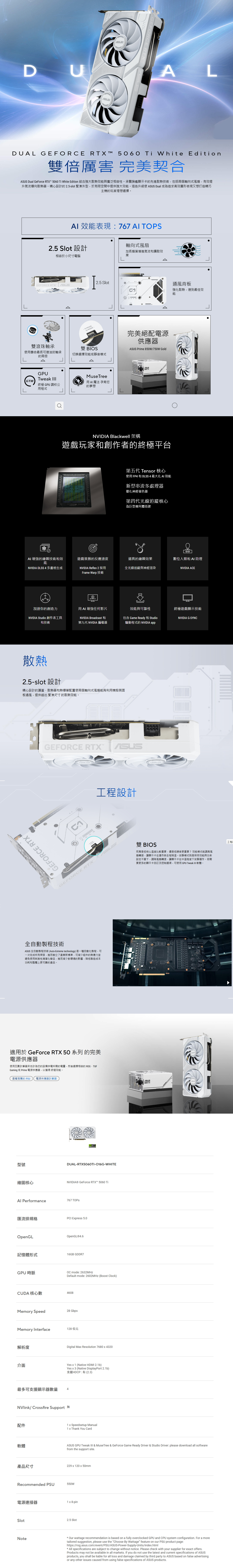 DALDUAL GEFRCE RX  5060  White Edition雙倍厲害 完美契合 Dual GeForce RTX 5060  White Edition 結合強大散效與廣泛相容性。承襲旗艦顯示卡先進散熱技術,包括兩個軸向式風扇,有效提升氣流導向散熱器。精心設計的25-slot 緊湊外型,於有限空間中提供強大效能。這些升級使  Dual 成為追求高效圖形表現又想打造精巧主機的玩家理想選擇。 效能表現:767  25 Slot 設計軸向式風扇相容於小尺寸電腦加長扇葉增進氣流和擴散效果Δ25 SlotGEFORCE RTXO MODE雙滾珠軸承雙 BIOS使壽命最長可達油封軸承切換選擇效能或靜音模式的兩倍ΔGPUTweak MuseTree用魔法 孕育您終極 GPU 調校公的夢想用程式通風背板強化散熱,達到最佳效能完美絕配電源供應器 Prime 850W/750W GoldANVIDIA Blackwell 架構遊戲玩家和創作者的終極平台第五代 Tensor 核心使用 FP4 和 DLSS 4 最大化 AI 效能新型串流多處理器優化神經著色器第四代光線追蹤核心為巨型幾何體而建AI 增強的繪圖技術和效遊戲致勝的反應速度逼真的繪圖效果數位人類和AI 助理能NVIDIA DLSS 4 多畫格生成NVIDIA Refle 2 採用全光線追蹤與神經渲染NVIDIA ACEFrame Warp 技術加速你的創造力用 AI 增強任何影片效能與可靠性終極遊戲顯示技術NVIDIA Studio 創作者工具和技術NVIDIA Broadcast包含 Game Ready 和 StudioNVIDIA G-SYNC第九代 NVIDIA 編碼器驅動程式的 NVIDIA app散熱25-slot 設計精心設計的護蓋散熱器和熱導管配置使兩個軸向式風扇能夠利用機殼側面板通風,提供超出 緊湊尺寸的散熱效能。TGEFORCE RTX GEFORCE RTXTGEFORCE RTX全自動製程技術ASUS 全自動製程技術(Auto-Extreme technology)是一種自動化製程,可一次完成所有焊接,進而樹立了產業新標準,可減少組件的熱應力並避免使用刺激性清潔化學品,進而減少對環境的影響,降低製造成本功耗和整體上更可靠的產品。適用於 GeForce RTX 50 系列 的完美電源供應器使用瓦數計算器來估計為您的設備供電所需的電量,然後選擇相容的 ROG、TUFGaming 或 Prime 電源供應器,以獲得 終極效能。查看推薦的 PSU 電源供應器計算器型號繪圖核心工程設計DUAL-RTX5060TI-O16G-WHITENVIDIA® GeForce RTX™ 5060 Ti Performance767 TOPS匯流排規格PCI Express 5.0OpenGLOpenGL®4.6記憶體形式16GB GDDR7GPU時脈CUDA 核心數 mode: 2632MHzDefault mode: 2602MHz (Boost Clock)4608Memory Speed28 GbpsMemory Interface解析度介面最多可支援顯示器數量 4128位元Digital Max Resolution 7680x4320Yes x 1 (Native HDMI 2.1b)Yes x 3 (Native DisplayPort 2.1b)支援HDCP:有(2.3)/Crossfire Support 配件1 x Speedsetup Manual1 x Thank You Card軟體from the support site.產品尺寸SUS雙 BIOS究竟是低核心度比較重要,還是低噪音更重要?效能模式能調高風扇轉速,讓顯示卡在運作時全程降溫。安靜模式則是保持效能與功率設定不變下,調降風扇轉速,讓顯示卡在中溫程度下安靜運作。若需要更多的顯示卡自訂及控制選項,可使用GPU Tweak III 軟體。ASUSASUS GPU Tweak III  MuseTree & GeForce Game Ready Driver & Studio Driver: please download all software229x120x50mmRecommended PSU550W電源連接器1 x 8-pinSlotNote2.5 Slot Our wattage recommendation is based on a fully overclocked GPU and CPU system configuration. For a moretailored suggestion, please use the Choose By Wattage feature on our PSU product page:https://rog.asus.com/event/PSU/ASUS-Power-Supply-Units/index.htmlAll specifications are subject to change without notice. Please check with your supplier for exact offers.Products may not be available in all markets. If you do not use the latest and current specifications of ASUSproducts, you shall be liable for all loss and damage claimed by third party to ASUS based on false advertisingor any other issues caused from using false specifications of ASUS products.工程