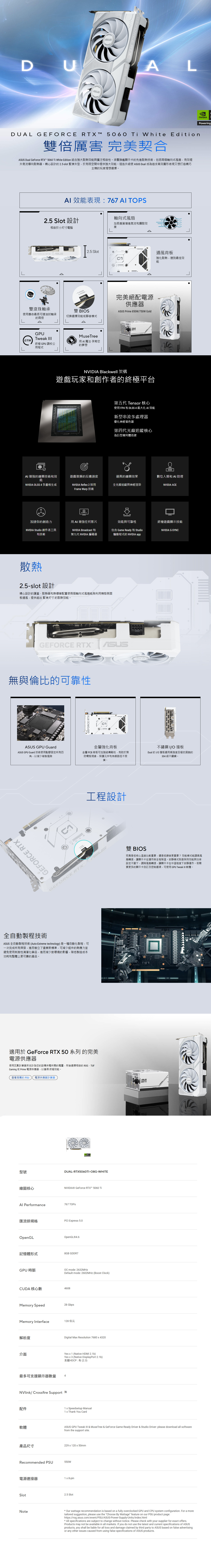 DUALDUAL GEFRCE RTX  5060  White Edition雙倍厲害 完美契合 Dual GeForce RTX 5060  White Edition 結合強大散熱效與廣泛相容性。承襲旗艦顯示卡先進散熱技術,包括兩個軸向式風扇,有效提升氣流導向散熱器。精心設計的25-slot 緊湊外型,於有限空間中提供強大效能。這些升級使  Dual 成為追求高效圖形表現又想打造精巧主機的玩家理想選擇。 效能表現:767  TPS25 Slot 設計相容於小尺寸電腦25 SlotGERCE RTXO 雙滾珠軸承使壽命最長可達油封軸承雙 BOS®切換選擇效能或靜音模式的兩倍GPUTweak Muse Tree  魔法 孕育您終極 GPU 調校公的夢想用程式FO軸向式風扇加長扇葉增進氣流和擴散效果通風背板強化散熱,達到最佳效能完美絕配電源供應器 Prime 850W/750W GoldANVIDIA Blackwell 架構遊戲玩家和創作者的終極平台第五代 Tensor 核心使用 FP4 和 DLSS 4  AI 效能新型串流多處理器優化神經著色器第四代光線追蹤核心為巨型幾何體而建AI 增強的繪圖技術和效能遊戲致勝的反應速度逼真的繪圖效果數位人類和 AI 助理NVIDIA DLSS 4 多畫格生成NVIDIA Refle 2 採用全光線追蹤與神經渲染NVIDIA ACEFrame Warp 技術加速你的創造力用 AI 增強任何影片效能與可靠性終極遊戲顯示技術NVIDIA Studio 創作者工具和技術NVIDIA Broadcast包含 Game Ready 和 StudioNVIDIA G-SYNC第九代 NVIDIA 編碼器驅動程式的 NVIDIA app散熱25-slot 設計精心設計的護蓋、散熱器和熱導管配置使兩個軸向式風扇能夠利用機殼側面板通風,提供超出緊湊尺寸的散熱效能。GEFORCE RTX無與倫比的可靠性GEFORCE RTXASUS GPU GuardASUS GPU Guard 技術使用點膠固定所有四金屬強化背板不鏽鋼I/O擋板角,以減少破裂風險金屬 PCB 背板可加強結構剛性,有助於預防彎板現象,保護元件和佈線路徑不受損。Dual 的I/O 擋板選用高強度且極抗腐蝕的304級不鏽鋼。GEFORCE RTX全自動製程技術PMODEGEFORCE RTX工程設計雙 BIOS究竟是低核心溫度比較重要,還是低噪音更重要?效能模式能調高風扇轉速,讓顯示卡在運作時全程降溫。安靜模式則是保持效能與功率設定不變下,調降風扇轉速,讓顯示卡在中溫程度下安靜運作。若需要更多的顯示卡自訂及控制選項,可使用 GPU Tweak III 軟體。ASUS 全自動製程技術(Auto-Etreme technology) 是一種自動化製程,可一次完成所有焊接,進而樹立了產業新標準,可減少組件的熱應力並避免使用刺激性清潔化學品,進而減少對環境的影響,降低製造成本功耗和整體上更可靠的產品。O適用於 GeForce RTX 50 系列 的完美電源供應器使用瓦數計算器來估計為您的設備供電所需的電量,然後選擇相容的 ROG、TUFGaming 或 Prime 電源供應器,以獲得 終極效能。查看推薦的 PSU 電源供應器計算器型號繪圖核心DUAL-RTX5060TI-O8G-WHITENVIDIA® GeForce RTX™ 5060 Ti Performance767 TOPS匯流排規格PCI Express 5.0OpenGLOpenGL®4.6記憶體形式8GB GDDR7GPU時脈 mode: 2632MHzDefault mode: 2602MHz (Boost Clock)CUDA 核心數4608Memory Speed28 GbpsMemory Interface128 位元解析度Digital Max Resolution 7680x4320介面Yes x 1 (Native HDMI 2.1b)最多可支援顯示器數量 4Yes x 3 (Native DisplayPort 2.1b)支援HDCP:有(2.3)NVlink/ Crossfire Support 無配件1 x Speedsetup Manual1 x Thank You CardSUS MASUSASUS GPU Tweak III & MuseTree & GeForce Game Ready Driver & Studio Driver: please download all software軟體from the support site.產品尺寸229x120x50mmRecommended PSU550W電源連接器SlotNote1 x 8-pin2.5 Slot Our wattage recommendation is based on a fully overclocked GPU and CPU system configuration. For a moretailored suggestion, please use the Choose By Wattage feature on our PSU product page:https://rog.asus.com/event/PSU/ASUS-Power-Supply-Units/index.htmlAll specifications are subject to change without notice. Please check with your supplier for exact offers.Products may not be available in all markets. If you do not use the latest and current specifications of ASUSproducts, you shall be liable for all loss and damage claimed by third party to ASUS based on false advertisingor any other issues caused from using false specifications of ASUS products.NVIDIAPowering