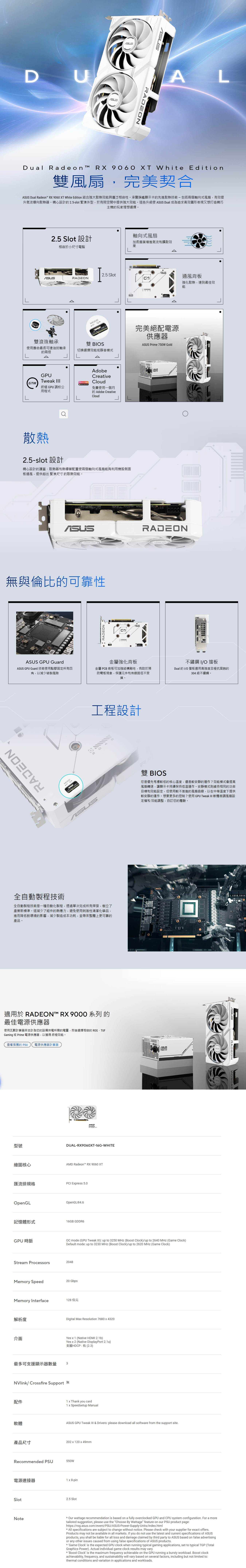 DRADEON LDual Radeon RX 9060 XT White Edition雙風扇,完美契合 Dual Radeon RX 9060 XT White Edition 結合強大散熱效與廣泛相容性承襲旗艦顯示卡先進散熱技術-包括兩個軸向式風扇,有效提升氣流導向散熱器。精心設計25-slot 緊湊外型,於有限空間中提供強大效能。這些升級使  Dual 成為追求高效圖形表現又想打造精巧主機的玩家理想選擇。25 Slot 設計軸向式風扇相容於小尺寸電腦加長扇葉增進氣流和擴散效果2.5 SlotRADEON雙滾珠軸承使用壽命最長可達油封軸承的兩倍通風背板強化散熱,達到最佳效能 雙 BIOS切換選擇效能或靜音模式完美絕配電源供應器 Prime 750W GoldGPUTweak   FREEAdobeCreativeCloud終極GPU 調校公用程式免費使用一個月的 Adobe CreativeCloud散熱2.5-slot 設計精心設計的護蓋、散熱器和熱導管配置使兩個軸向式風扇能夠利用機殼側面板通風,提供超出 緊湊尺寸 的散熱效能。ARADEON無與倫比的可靠性ASUS GPU GuardASUS GPU Guard 技術使用點膠固定所有四角,以減少破裂風險RADEONMODEPRADEONASUS金屬強化背板金屬 PCB 背板可加強結構剛性,有助於預防彎板現象,保護元件和佈線路徑不受損。工程設計SUS。全自動製程技術全自動製程技術是一種自動化製程,透過單次完成所有焊接,樹立了產業新標準。這減少了組件的熱應力,避免使用刺激性清潔化學品,進而降低對環境的影響,減少製造成本功耗,並帶來整體上更可靠的產品。適用於 RADEON RX 9000 系列 的最佳電源供應器使用瓦數計算器來估計為您的設備供電所需的電量,然後選擇相容的 ROG、TUFGaming 或 Prime 電源供應器,以獲得 終極效能。查看推薦的 PSU 電源供應器計算器型號繪圖核心DUAL-RX9060XT-16G-WHITEAMD Radeon™ RX 9060 XT匯流排規格PCI Epress 5.0OpenGLOpenGL®4.6記憶體形式16GB GDDR6GPU時脈不鏽鋼 I/O擋板Dual 的 I/O 擋板選用高強度且極抗腐蝕的304級不鏽鋼。雙 BIOS您是優先考慮較低的核心溫度,還是較安靜的運作?效能模式會提高風扇轉速,讓顯示卡持續保持低溫運作。安靜模式則維持相同的功率目標和效能設定,但使用較不激進的風扇曲線,以在中等溫度下提供較安靜的運作。想要更多的控制?使用 GPU Tweak  軟體微調風扇設定檔和效能調整,自訂您的體驗。ASUSOC mode GPU Tweak ): up to 3250 MHz (Boost Clock)/up to 2640 MHz (Game Clock)Default mode: up to 3230 MHz (Boost Clock)/up to 2620 MHz (Game Clock)Stream Processors2048Memory Speed20 GbpsMemory Interface128 位元解析度Digital Max Resolution 7680x4320介面Yes x 1 (Native HDMI 2.1b)Yes  2 (Native DisplayPort 2.1a)支援HDCP:有(2.3)最多可支援顯示器數量 3NVlink/ Crossfire Support 配件軟體產品尺寸Recommended PSU1 x Thank you card1 x Speedsetup ManualASUS GPU Tweak III & Drivers: please download all software from the support site.202 x 120 x 49mm550W電源連接器1 x 8-pinSlotNote2.5 Slot Our wattage recommendation is based on a fully overclocked GPU and CPU system configuration. For a moretailored suggestion, please use the Choose By Wattage feature on our PSU product page:https://rog.asus.com/event/PSU/ASUS-Power-Supply-Units/index.html All specifications are subject to change without notice. Please check with your supplier for exact offers.Products may not be available in all markets. If you do not use the latest and current specifications of ASUSproducts, you shall be liable for all loss and damage claimed by third party to ASUS based on false advertisingor any other issues caused from using false specifications of ASUS products. Game Clock is the expected GPU clock when running typical gaming applications, set to typical TGP (TotalGraphics Power). Actual individual game clock results may vary. Boost Clock is the maximum frequency achievable on the GPU running a bursty workload. Boost clockachievability, frequency, and sustainability will vary based on several factors, including but not limited to:thermal conditions and variation in applications and workloads.RADEON